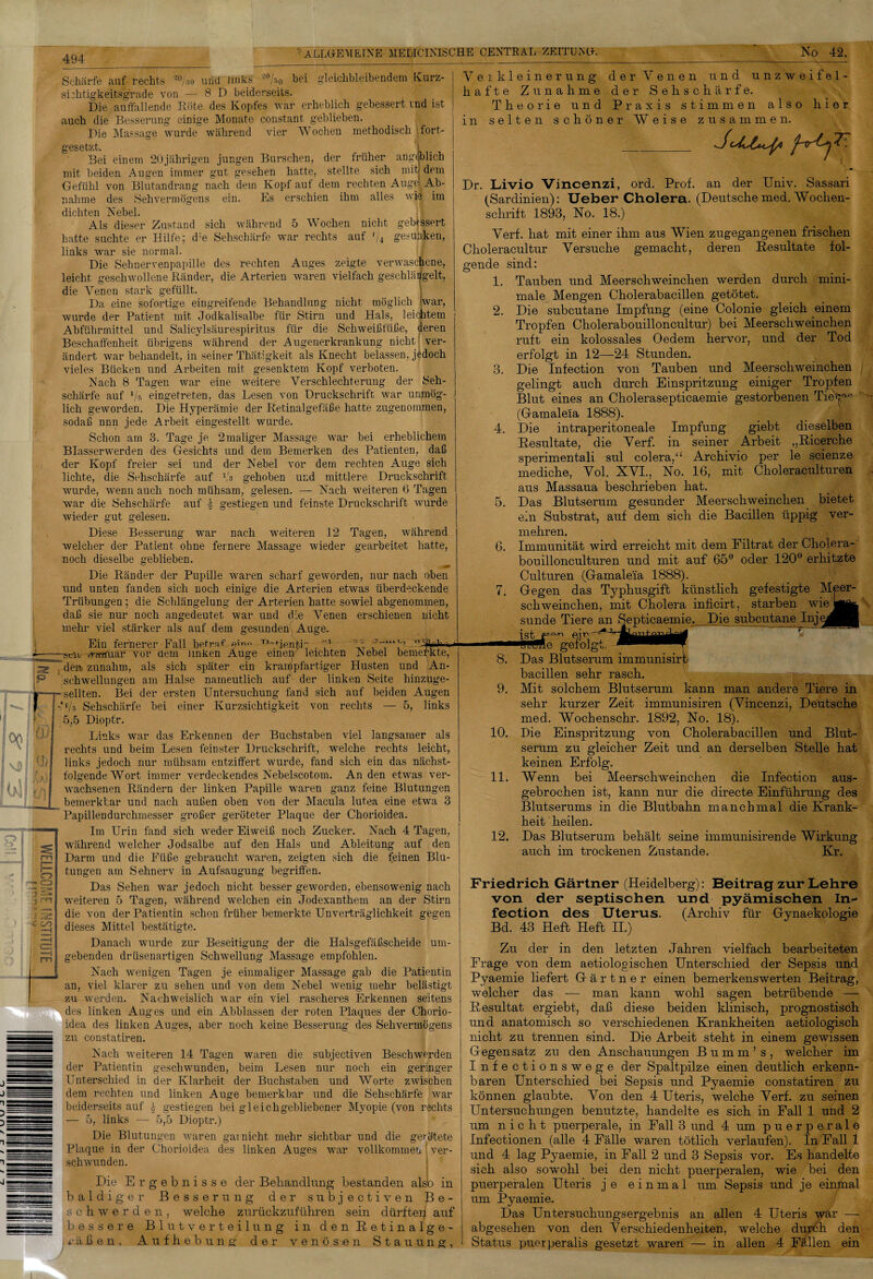 WELLCOME INSTITUTE 494 ' ALLGEMEINE MEDICINISCHE CENTRAL-ZEITUNG. No 42. gleichbleibendem Kurz¬ vier Wochen methodisch Tort- Schärfe auf rechts 2%o und- links ?%o hei sichtigkeitsgrade von — 8 D beiderseits. Die auffallende Röte des Kopfes war erheblich gebessert ind ist auch die Besserung einige Monate constant» geblieben. Die Massage wurde während gesetzt. Bei einem 20jährigen jungen Burschen, der früher mit beiden Augen immer gut gesehen hatte, stellte sich mit) dem Gefühl von Blutandrang nach dem Kopf auf dem rechten Auge) Ab¬ nahme des Sehvermögens ein. Es erschien ihm alles dichten Nebel. Als dieser Zustand sich während 5 Wochen nicht batte suchte er Hilfe; d;e Sehschärfe war rechts auf '/4 gesunken, links war sie normal. Die Sehnervenpapille des rechten Auges zeigte verwaschene, leicht geschwollene Ränder, die Arterien waren vielfach geschlängelt, angeblich wie im gebessert die stark gefüllt. möglich war, ö Venen ö Da eine sofortige eingreifende Behandlung nicht wurde der Patient mit Jodkalisalbe für Stirn und Hals, leicatem Abführmittel und Salicylsäurespiritus für die Schweißfüße, deren Beschaffenheit übrigens während der Augenerkrankung nicht ver¬ ändert war behandelt, in seiner Thätigkeit als Knecht belassen, jedoch vieles Bücken und Arbeiten mit gesenktem Kopf verboten. Nach 8 Tagen war eine weitere Verschlechterung der Seh¬ schärfe auf */s eingetreten, das Lesen von Druckschrift war unmög¬ lich geworden. Die Hyperämie der Retinalgefäße hatte zugenomraen, sodaß nnn jede Arbeit eingestellt wurde. Schon am 3. Tage je 2maliger Massage war hei erheblichem Blasserwerden des Gesichts und dem Bemerken des Patienten, daß -der Kopf freier sei und der Nebel vor dem rechten Auge sich lichte, die Sehschärfe auf Vs gehoben und mittlere Druckschrift wurde, wenn auch noch mühsam, gelesen. — Nach weiteren 6 Tagen war die Sehschärfe auf \ gestiegen und feinste Druckschrift wurde wieder gut gelesen. Diese Besserung war nach weiteren 12 Tagen, während welcher der Patient ohne fernere noch dieselbe geblieben. Die Ränder der Pupille und unten fanden sich noch Trübungen; die Schlängelum daß sie nur noch angedeutet Massage wieder gearbeitet hatte, waren scharf geworden, nur nach oben die Arterien etwas überdeckende der Arterien hatte sowiel abgenommen, war und die Venen erschienen nicht einige mehr viel stärker als auf dem gesunden Auge. Ein fernerer Fall betraf ei™ T)fientir l A JA -si-iir -.iTttfuar vor dein unken Äuge emeiy leichten Nebel Husten sich später ein krampfartiger Halse namentlich auf der linken bemerkte, und An- Seite hinzuge- sich auf beiden Augen rechts — 5, links der zunahm, als Schwellungen am seilten. Bei der ersten Untersuchung fand ’f/s Sehschärfe bei einer Kurzsichtigkeit von 5,5 Dioptr. Links war das Erkennen der Buchstaben viel langsamer als rechts und beim Lesen feinster Druckschrift, welche rechts leicht, links jedoch nur mühsam entziffert wurde, fand sich ein das nächst¬ folgende Wort immer verdeckendes Nebelscotom. Anden etwas ver¬ wachsenen Rändern der linken Papille waren ganz feine Blutungen bemerkbar und nach außen oben von der Macula lutea eine etwa 3 Papillendurchmesser großer geröteter Plaque der Chorioidea. Im Urin fand sich weder Eiweiß noch Zucker. Nach 4 Tagen, während welcher Jodsalbe auf den Hals und Ableitung auf den Darm und die Füße gebraucht waren, zeigten sich die feinen Blu- gegen um- tungen am Sehnerv in Aufsaugung begriffen. Das Sehen war jedoch nicht besser geworden, ebensowenig nach weiteren 5 Tagen, während welchen ein Jodexanthem an der Stirn die von der Patientin schon früher bemerkte Unverträglichkeit dieses Mittel bestätigte. Danach wurde zur Beseitigung der die Halsgefäßscheide gebenden drüsenartigen Schwellung Massage empfohlen. Nach wenigen Tagen je einmaliger Massage gab die Patientin an, viel klarer zu sehen und von dem Nebel wenig mehr belästigt zu werden. Nachweislich war ein viel rascheres Erkennen seitens des linken Auges und ein Abblassen der roten Plaques der Chorio¬ idea des linken Auges, aber noch keine Besserung des Sehvermögens zu constatiren. Nach weiteren 14 Tagen waren die subjectiven Beschwerden der Patientin geschwunden, beim Lesen nur noch ein geringer Unterschied in der Klarheit der Buchstaben und Worte zwischen dem rechten und linken Auge bemerkbar und die Sehschärfe war beiderseits auf h gestiegen bei gleichgebliebener Myopie (von rechts — 5, links — 5,5 Dioptr.) Die Blutungen waren eavnicht mehr sichtbar und die gerötete Chorioidea des linken Auges war vollkommen [ ver- Verkleinerung der Venen und unzweifel¬ hafte Zunahme der Sehschärfe. Theorie und Praxis stimmen also hier selten schöner Weise zusammen. m Dr Plaque in der sch wunden. Die Ergebnisse der Behandlung bestanden alsb in baldiger Besserung der subjectiven Be¬ schwerden, welche zurückzuführen sein dürfterj auf bessere Blutverteilung in den Eetinalge- äßen, Aufhebung der venösen Stauung, Livio Vincenzi, ord. Prof, an der Univ. Sassari (Sardinien): Ueber Cholera. (Deutsche med. Wochen¬ schrift 1893, No. 18.) Verf. hat mit einer ihm aus Wien zugegangenen frischen Choleracultur Versuche gemacht, deren Resultate fol¬ gende sind: 1. Tauben und Meerschweinchen werden durch mini¬ male Mengen Cholerabacillen getötet. 2. Die subcutane Impfung (eine Colonie gleich einem Tropfen Cholerabouilloncultur) bei Meerschweinchen ruft ein kolossales Oedem hervor, und der Tod erfolgt in 12—24 Stunden. 3. Die Infection von Tauben und Meerschweinchen gelingt auch durch Einspritzung einiger Tropfen Blut eines an Cholerasepticaemie gestorbenen Tieffp* (Gamaleia 1888). jjfl 4. Die intraperitoneale Impfung giebt dieselben Resultate, die Verf. in seiner Arbeit „Ricerche sperimentali sul colera,“ Archivio per le scienze mediche, Vol. XVI., No. 16, mit Choleraculturen aus Massaua beschrieben hat. 5. Das Blutserum gesunder Meerschweinchen bietet ein Substrat, auf dem sich die Bacillen üppig ver¬ mehren. 6. Immunität wird erreicht mit dem Filtrat der Cholera- bouillonculturen und mit auf 65° oder 120° erhitzte Culturen (Gamaleia 1888). 7. Gegen das Typhusgift künstlich gefestigte Meer¬ schweinchen, mit Cholera inficirt, starben wie sunde Tiere an Septicaemie. Die subcutane Inj( T 8. Das Blutserum immunisirf bacillen sehr rasch. 9. Mit solchem Blutserum kann man andere Tiere in sehr kurzer Zeit immunisiren (Vincenzi, Deutsche med. Wochenschr. 1892, No. 18). 10. Die Einspritzung von Cholerabacillen und Blut¬ serum zu gleicher Zeit und an derselben Stelle hat keinen Erfolg. 11. Wenn bei Meerschweinchen die Infection aus¬ gebrochen ist, kann nur die directe Einführung des Blutserums in die Blutbahn manchmal die Krank¬ heit heilen. 12. Das Blutserum behält seine immunisirende Wirkung auch im trockenen Zustande. Kr. Friedrich Gärtner (Heidelberg): Beitrag zur Lehre von der septischen und pyämischen In¬ fection des Uterus. (Archiv für Gynaekologie Bd. 43 Heft Heft II.) Zu der in den letzten Jahren vielfach bearbeiteten Frage von dem aetiologischen Unterschied der Sepsis und Pyaemie liefert Gärtner einen bemerkenswerten Beitrag, welcher das -— man kann wohl sagen betrübende — Resultat ergiebt, daß diese beiden klinisch, prognostisch und anatomisch so verschiedenen Krankheiten aetiologisch nicht zu trennen sind. Die Arbeit steht in einem gewissen Gegensatz zu den Anschauungen B u m m ’ s , welcher im Infectionswege der Spaltpilze einen deutlich erkenn¬ baren Unterschied bei Sepsis und Pyaemie constatiren zu können glaubte. Von den 4 Uteris, welche Verf. zu seinen Untersuchungen benutzte, handelte es sich in Fall 1 und 2 um nicht puerperale, in Fall 3 und 4 um puerperale Infectionen (alle 4 Fälle waren tötlich verlaufen). In Fall 1 und 4 lag Pyaemie, in Fall 2 und 3 Sepsis vor. Es handelte sich also sowohl bei den nicht puerperalen, wie bei den puerperalen Uteris je einmal um Sepsis und je einmal um Pyaemie. Das Untersuchungsergebnis an allen 4 Uteris war — abgesehen von den Verschiedenheiten, welche durch den Status puerperalis gesetzt waren — in allen 4 Fällen ein