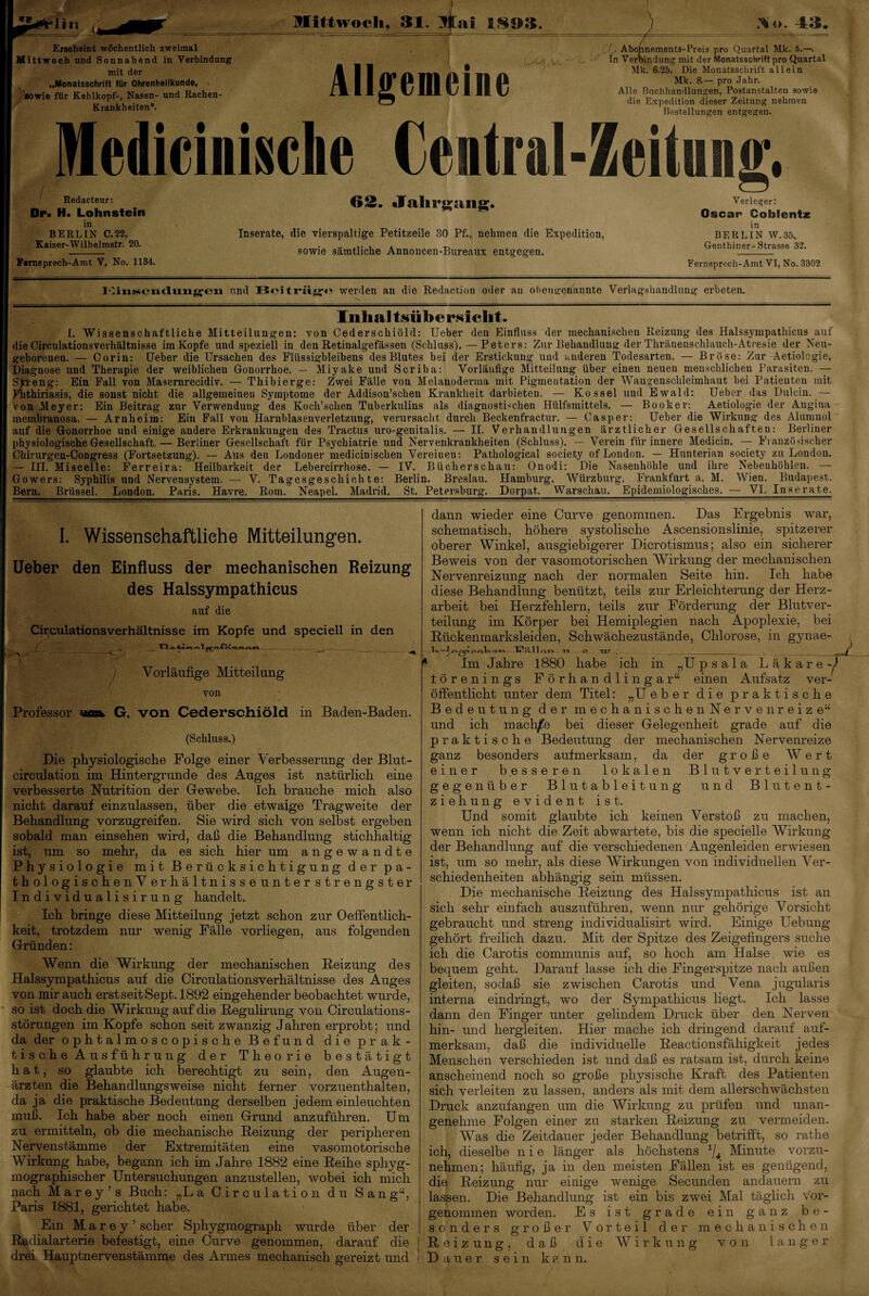 *» Mittwoch, 31. litai 1803. Erscheint wöchentlich zweimal Mittwoch und Sonnabend in Verbindung mit der „Monatsschrift für Ohrenheilkunde, «owie für Kehlkopf-, Nasen- und Rachen- Krankheiten“. Allgemeine Abohnements-Preis pro Quartal Mk. 5.—. In Verbindung mit der Monatsschrift pro Quartal Mk. 6.25. Die Monatsschrift allein Mk. 8.— pro Jahr. Alle Buchhandlungen, Postanstalten sowie die Expedition dieser Zeitung nehmen Bestellungen entgegen. Medicinisehe Central Redacteur: Dp« H. Lohnstein in BERLIN C.22, Kaiser-Wilhelmstr. 20. Fernsprech-Amt V, No. 1134. 62. Jahrgang. Inserate, die vierspaltige Petitzeile 30 Pf., nehmen die Expedition, sowie sämtliche Annoncen-Bureaux entgegen. Verleger: Oscar Coblentz in BERLIN W.35, Genthiner-Strasse 32. Fernsprech-Amt VI, No. 3302 Kintücndungen und Beiträge werden an die Redaction oder au obengenannte Verlagshandlung erbeten. Inhaltsübersicht. I. Wissenschaftliche Mitteilungen: von Cederschiöld: Ueber den Einfluss der mechanischeu Reizung des Halssympathicus auf die Circulationsverhältnisse im Kopfe und speziell in den Retinalgefässen (Schluss).—Peters: Zitr Behandlung der Thränenschlauch-Atresie der Neu¬ geborenen. — Corin: [Jeher die Ursachen des Flüssigbleibens des Blutes bei der Erstickung und anderen Todesarten. — Bröse: Zur Aetiologie, Diagnose und Therapie der weiblichen Gonorrhoe. — Miyake und Scriba: Vorläufige Mitteilung über einen neuen menschlichen Parasiten. — Streng: Ein Fall von Masernrecidiv. — Thibierge: Zwei Fälle von Melanoderma mit Pigmeutation der Wangenschleimhaut bei Patienten mit Phthiriasis, die sonst nicht die allgemeinen Symptome der Addison’schen Krankheit darbieten. — Kos sei und Ewald: Ueber das Dulcin. — von Meyer: Ein Beitrag zur Verwendung des Koch’schen Tuberkulins als diagnostischen Hülfsmittels. — Booker: Aetiologie der Augiua membranosa. — Arnheim: Ein Fall von Harnblasenverletzung, verursacht durch Beckenfractur. — Casper: Ueber die Wirkung des Alumnol auf die Gonorrhoe und einige andere Erkrankungen des Tractus uro-genitalis. — II. Verhandlungen ärztlicher Gesellschaften: Berliner physiologische Gesellschaft.— Berliner Gesellschaft für Psychiatrie und Nervenkrankheiten (Schluss). — Verein für innere Medicin. — Französischer Chirurgen-Congress (Fortsetzung). — Aus den Londoner mediciDischen Vereinen: Pathological society of London. — Hunterian society zu London. — III. Miscelle: Ferreira: Heilbarkeit der Lebercirrhose. — IV. Bücherschau: Onodi: Die Nasenhöhle und ihre Nebenhöhlen. — Gowers: Syphilis und Nervensystem. — V. Tagesgeschichte: Berlin. Breslau. Hamburg. Würzburg. Frankfurt a. M. Wien. Budapest. Bern. Brüssel. London. Paris. Havre. Rom. Neapel. Madrid. St. Petersburg. Dorpat. Warschau. Epidemiologisches. — VI. Inserate. I. Wissenschaftliche Mitteilungen. Ueber den Einfluss der mechanischen Reizung des Halssympathicus auf die Circulationsverhältnisse im Kopfe und speciell in den < O 1 er o-fKno nrv a  - -r—— / Vorläufige Mitteilung / von Professor «o* G. von Cederschiöld in Baden-Baden. (Schluss.) Die .physiologische Folge einer Verbesserung der Blut- circulation im Hintergründe des Auges ist natürlich eine verbesserte Nutrition der Gewebe. Ich brauche mich also nicht darauf einzulassen, über die etwaige Tragweite der Behandlung vorzugreifen. Sie wird sich von selbst ergeben sobald man einsehen wird, daß die Behandlung stichhaltig ist, um so mehr, da es sich hier um angewandte Physiologie mit Berücksichtigung der p a - thologischenVerhältnisseunter strengster Individualisirung handelt. Ich bringe diese Mitteilung jetzt schon zur Oeffentlich- keit, trotzdem nur wenig Fälle vorliegen, aus folgenden Gründen: Wenn die Wirkung der mechanischen Beizung des Halssympathicus auf die Circulationsverhältnisse des Auges von mir auch erst seit Sept. 1892 eingehender beobachtet wurde, so ist doch die Wirkung auf die Begulirung von Circulations- störungen im Kopfe schon seit zwanzig Jahren erprobt; und da der ophtalmosoopische Befund die prak¬ tische Ausführung der Theorie bestätigt hat, so glaubte ich berechtigt zu sein, den Augen¬ ärzten die Behandlungsweise nicht ferner vorzuenthalten, da ja die praktische Bedeutung derselben jedem einleuchten muß. Ich habe aber noch einen Grand anzuführen. Um zu ermitteln, ob die mechanische Beizung der peripheren Nervenstämme der Extremitäten eine vasomotorische Wirkung habe, begann ich im Jahre 1882 eine Beihe sphyg- mographischer Untersuchungen anzustellen, wobei ich mich nach Marey’s Buch: „La Circulation du San g“, Paris 1881, gerichtet habe. Ein M a r e y ’ scher Sphygmograph wurde über der Badialarterie befestigt, eine Curve genommen, darauf die drei Hauptnervenstämme des Armes mechanisch gereizt und war V- L ä k a r e -) dann wieder eine Curve genommen. Das Ergebnis schematisch, höhere systolische Ascensionslinie, spitzerer oberer Winkel, ausgiebigerer Dicrotismus; also ein sicherer Beweis von der vasomotorischen Wirkung der mechanischen Nervenreizung nach der normalen Seite hin. Ich habe diese Behandlung benützt, teils zur Erleichterung der Herz¬ arbeit bei Herzfehlern, teils zur Förderung der Blutver¬ teilung im Körper bei Hemiplegien nach Apoplexie, bei Kücken marksleiden, Schwächezustände, Chlorose, in gynae- T^nllAn TT O TXT ( ‘ Im Jahre 1880 habe ich in „U p s a 1 a torenings Förhan dlingar“ einen Aufsatz ver¬ öffentlicht unter dem Titel: „Ueber die praktische Bedeutung der mechanischenNervenreize“ nnd ich machte bei dieser Gelegenheit grade auf die praktische Bedeutung der mechanischen Nervenreize ganz besonders aufmerksam, da der große Wert einer besseren lokalen Blutverteilung gegenüber Blutableitung und Blutent¬ ziehung evident ist. Und somit glaubte ich keinen Verstoß zu machen, wenn ich nicht die Zeit abwartete, bis die specielle Wirkung der Behandlung auf die verschiedenen Augenleiden erwiesen ist, um so mehr, als diese Wirkungen von individuellen Ver¬ schiedenheiten abhängig sein müssen. Die mechanische Beizung des Halssympathicus ist an sich sehr einfach auszuführen, wenn nur gehörige Vorsicht gebraucht und streng individualisirt wird. Einige Uebung gehört freilich dazu. Mit der Spitze des Zeigefingers suche ich die Carotis communis auf, so hoch am Halse wie es bequem geht. Darauf lasse ich die Fingerspitze nach außen gleiten, sodaß sie zwischen Carotis und Vena jugularis interna eindringt, wo der Sympathicus liegt. Ich lasse dann den Finger unter gelindem Druck über den Nerven hin- und hergleiten. Hier mache ich dringend darauf auf¬ merksam, daß die individuelle Beactionsfähigkeit jedes Menschen verschieden ist und daß es ratsam ist, durch keine anscheinend noch so große physische Kraft des Patienten sich verleiten zu lassen, anders als mit dem allerschwächsten Druck anzufangen um die Wirkung zu prüfen und unan¬ genehme Folgen einer zu starken Beizung zu vermeiden. Was die Zeitdauer jeder Behandlung betrifft, so rathe ich, dieselbe nie länger als höchstens */4 Minute vorzu¬ nehmen; häufig, ja in den meisten Fällen ist es genügend, die Beizung nur einige wenige Secunden andauern zu lassen. Die Behandlung ist ein bis zwei Mal täglich vor¬ genommen worden. Es ist grade ein ganz be¬ sonders großer Vorteil der mechanischen Beizung, daß die Wirkung von langer Dauer sein kann.