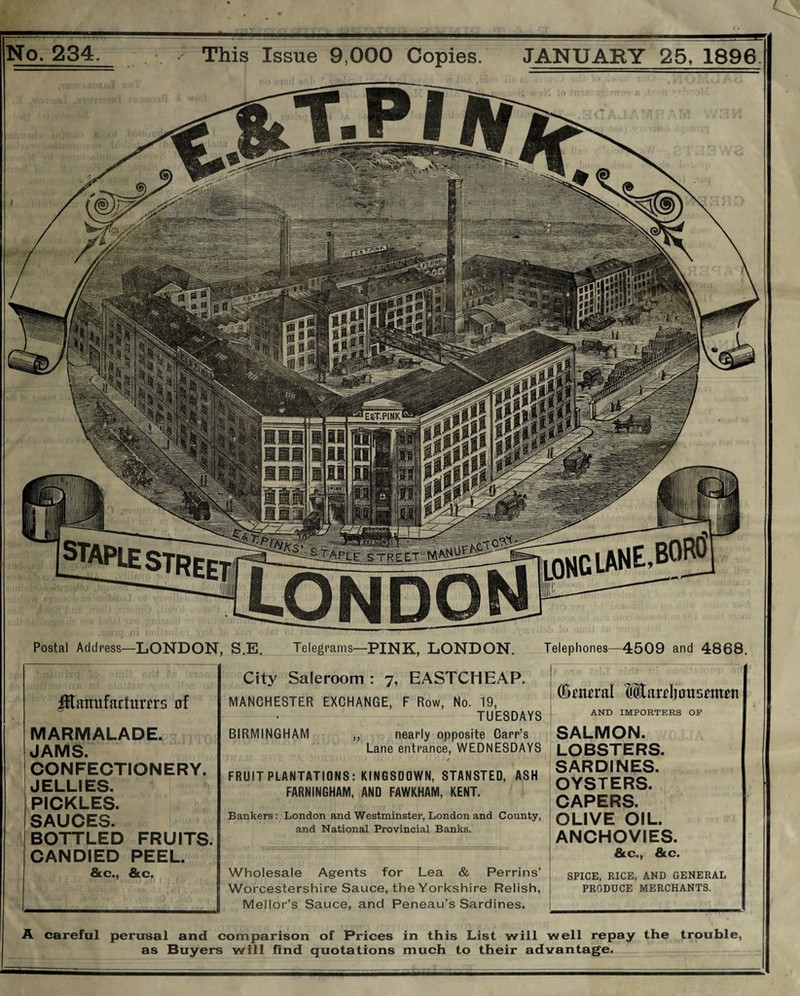 No. 234. . This Issue 9,000 Copies. JANUARY 25, 1896. Postal Address—LONDON, S.E. Telegrams—PINK, LONDON. Telephones—4509 and 4868. City Saleroom : 7, EASTCHEAP. MANCHESTER EXCHANGE, F Row, No. 19, TUESDAYS BIRMINGHAM ,, nearly opposite Carr’s Lane entrance, WEDNESDAYS / FRUIT PLANTATIONS: KINGSDOWN, STANSTED, ASH FARNINGHAM, AND FAWKHAM, KENT. Bankers: London and Westminster, London and County, and National Provincial Banks. Wholesale Agents for Lea & Perrins’ Worcestershire Sauce, the Yorkshire Relish, Mellor’s Sauce, and Peneau’s Sardines. A careful perusal and comparison of Prices in this List will well repay the trouble, as Buyers will find quotations much to their advantage. j (Seneral Warehousemen AND IMPORTERS OF SALMON. LOBSTERS. SARDINES. OYSTERS. CAPERS. OLIVE OIL. ANCHOVIES. &c., &c. SPICE, RICE, AND GENERAL PRODUCE MERCHANTS. Jftauufactnrers of MARMALADE. JAMS. CONFECTIONERY. JELLIES. PICKLES. SAUCES. BOTTLED FRUITS. CANDIED PEEL. &c., &c.