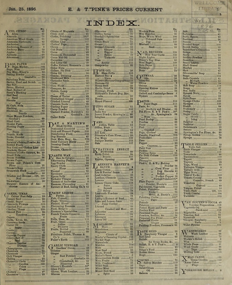 No. A CID, CITRIC . 42 ll Alum . 42 Almonds. 73 American Wood Goods . 9G Ammonia Carbonate . 42 Anchovies . 10 Anchovies, Essence of. 5 Anchovy Paste . 55 Apples. 73 Apricots. 68 Arrowroot. 27 Bags, paper...115 Bags, Market.105 Bags, Nose.109 Bag Blue, Nixey’s . 85 Baking Powder. 63 ,, ,, Goodall’s ... 60 Barcelona Nuts. 73 Barley, Pearl and Scotch ... 30 Bay Salt. 77 Beans, Haricot. 32 Beef, Extract of . 62 Berry’s Blacking . 87 Bird Seed . 35 ,, Sand . 35 Biscuits . 61 „ Dog . 45 Bi-Carb. Soda . 42 Blacking. 87 Blacklead, &c. 83 ,, Pencils.115 Blanc Mange Powders, Goodall’s . 60 Blind Cord.117 Bloater Paste. 55 Blotting Paper.115 Blue. 85 ,, Pease. 31 Boards, Knife .Ill Books, Counter.115 Borax. 42 Borwick’sBakingPowder,&c. 64 Bottled Fruits . 70 Box Cord and Clothes Line 117 Brackets, Bronze .113 Branson’s Coffee Extract, &c. 59 Brazil Nuts . 73 Broom Handles. 96 Brown Paper.115 Brown and Poison’s Com Flour . 23 Brooke’s Soap .114 Brunswick Black .112 ,, ,, Goodall’s... 60 Brushes and Brooms ...120, 121 ,, Nail .120 Buckwheat... 36 Burgess’ Essence of An¬ chovies . 6 / ■'tAKES, ’XMAS. — \ J Calves’ Feet Jelly. 15 Canary Seed . 33 Candy, Sugar . 16 Camomile Flowers .112 Candied Peel. 14 Candles, ’Xmas . 125 Canned Fish . 54 ,, Tomatoes. 69 Capers. 6 Cards, ’Xmas, &o.125 Carraway Seeds. 33 Castor Oil . 20 ,, Sugar. 12 Cassia. 25 Catsup. 5 Cayenne Pepper . 25 Celery, Salt of .1. 77 „ ' Seed . 79 Chamois Leather . 98 ,, Dusters .102 Champignons. 71 Chemicals . 42 Chestnuts . 73 Chili Vinegar. 9 Chillies . 25 Christmas Cards .125 ,, Candles .125 ,, Cakes . — „ Elags . — Chutney... 4* Cinnamon . 25 INDEX. No. Citrate of Magnesia. 52 Citric Acid. 42 Cloths, Polishing .102* ,, Sponge.103 Clothes Line ..117 Clothes’ Pegs. 96 Cloves. 25 Cob Nuts .. 73 Cocoa . 49 Cocoanut, Desiccated . 18 Cocoa Nut Oil . 20 Cocoatina . 49 Cod Liver Oil . 20 Coffee Extract, Branson’s ... 59 Coker Nuts . — Collars, Pie Dish .116 Colza Oil . 20 Combs, Dressing.104 Condensed Milk. 57 Coriander Seeds. 33 Corks . 97 Com Hour. 23 Cosaques, &c.125 Cotton, Lamp .108 „ Oil. 20 Cream of Tartar .. 42 Crystallised Ginger. 44 Crushed Linseed . 40 Cummin Seeds . 33 Curling Paper .115 Curry Powder . 13 Custard Powder, Borwick’s 63 ,, „ Goodall’s... 60 Cutlet Frills .116 D AY & MARTIN’S BLACKING . 87 Desiccated Cocoanut . 18 Dish and Dessert Papers.116 Disinfecting Fluid .112 Dog Biscuits. 45 Door Mats, Rug), &c.122 Dried Culinary Herbs. 79 Dressing Combs .104 Drums.125 Dusters, Chamois.102 Earth wax.112 Eau de Cologne. 86 Effervescing Powders . 24 Egg Powder . 63 Emery Cloth.100 ,, Flour. 83 Enamel . 65 Envelopes .115 Epsom Salts . 42 Eschalot Vinegar. 9 Essence of Anchovies . 6 Essences, Flavouring . 81 Extract of Beef, Liebig Co.’s 62 Fairy lights.113 Farina. 38 Fish, Canned..,. 54 Flags, ’Xmas. — Flannel, House.101 Flavouring Essences . 81 Food, Ridge’s . 90 Freeman’s Specialities. 64 French Tomato Conserve. 69 ,, Fruits . 72 Frills, Ham, &c. 116 Fruit, Green. 73 ,, Jellies . 3 ,, Preserve . 2 Fruits, Bottled. 70 ,, Preserved. 68 Furniture Polish, Thomas & Co.’s . 91 Fuller’s Earth .112 Garlic vinegar . 9 Gaedkes’ Cocoa. 49 Gelatine . 53 Ginger . 25 ,, Beer Powders . 24 ,, ,, ,, Goodall’s 60 ,, Crystallised, &c. 44 ,, Preserved . 44 Glaeser’s Enamels.65* Glass Paper .100 Gloves, Wash Leather. 99 Glucose . 17 No. Glycerine . 22 Golden Syrup . 76 Goodall’s Specialities . 60 Grapes . 73 Green Fruit . 73 Groats. 37 Ground Almonds . 73 „ Ginger. 25 ,, Pepper. 25 ,, Spices . 25 ,, Turmeric.112 Gum .115 ,, Arabic .112 Gunpowder . 92 Hair oil .20 Ham Frills .116 Haricot Beai a . 32 ,, Verts . 71 Harris’s Harness Composition 112 Harness Oil . 20 Hemp Seed . 33 Herbs, Dried. 79 Herrings, Fresh . 54 Hildyard’s Patent Dog Bis¬ cuits. 45 Honey. 74 House Flannel .101 ICING SUGAR . 12 Inks .115 India Soy . 5 Insect Powder, Keating’s ... 66 Isinglass. 53 JAMS. 2 J ellies, Table . 15 Jellies, Fruit. 3 „ Packet . 15 Job Lots!. 93 Johnston’s Corn Flour. 23 Jug Mops .120 Juniper Berries .112 Jute ..117 KEATING’S INSECT POWDER . 66 Knife Polish . 94 ,, Boards.Ill Knives, Opening . 58 LAZENBY’S HARVEY’S SAUCE. 5 Lamp Cotton.108 Lea & Perrins’ Sauce . 5 Leaf Gelatine. 53 Leather, Chamois . 9S Lemons . 73 Lemon Cheese Cake.124 ,, Juice. 11 ,, Squash . 11 „ Syrup. 78 Lemonade Powders . 24 Lentils . 34 Liebig’s Extract of Beef. 63 Lime and Lemon Juice . 11 ,, Juice Cordial . 11 Linseed . 33 ,, Crushed and Meal... 40 Liquorice . 46 Lobsters .. 54 Lozenges . 16 Lucca Oil . 20 MACARONI. 82 Mace. 25 Macedoines. 71 Magnesia . 42 ,, Citrate of . 52 Manby’s Cleansing Crystal...112 Maiket Bags.105 Marmalade. 1 Matches.119 Mats .122 Maw Seed . 33 Meats, Potted . 55 Mellor’s Sauce .. . 5 Memorandum Books .115 Metz Fruits . 72 Milk, Condensed . 57 Millet Seed. 33 Mince Meat . 56 Mixed Bird Seed . 35 ,, Spice . 25 Jug Seed. N' Nuts .. OATMEAL . Oils.. Olive Oil.. Olives.. PAPER....,.115 Paper Bags.115 Paste, &c. 82 ,, Anchovy and Bloater... 55 Pea Flour, E. & T. Pink’s ...30* ,, &c., Symington’s 89 ,, Nuts . — Pearl Barley . 30 Peaches . 68 Pease . 31 Peel. 14 ,, Candied. 14 Pegs, Clothes’ . 96 Pencils, Blacklead.115 Penholders.115 Pens .115 Pepper. 25 ,, Cayenne. 25 Petit Pois . 71 Pickles . 4 Pickling Spice . 25 Pie Dish Collars . ...116 Pimento. 25 Pineapples. 68 Pink’s, E. & T., Baking Powder 64 ,, „ Com Flour ... 23 ,, ,, Dog Biscuits 45 ,, ,, Relish . 5 „ ,, Perfect Pepper 26 ,, ,,PerfectPolisherl02* Plate Papers.116 ,, Powder, Harris’s .112 Parchment, Vegetable.115 Polish, Furniture. 91 ,, Knife . 94 ,. Metal, A. Davis’s ...112 Polishing Cloths.102* ,, Paste.112 Pomade . 21 Potatoes. — Potted Meats and Paste . 55 Poultry Food. 36 Powdered Sugar . 12 Powders, Seidlitz, &c. 24 Prepared Pea Flour.30* Preserved Fruits . 68 ,, Ginger. 44 Pudding Powders, Freeman’s 65 Rape seed.33 Raspberry Vinegar . 8 Red Lead . 83 Reliefs. — „ for Scrap Books, &c. — Relish, E. & T. Pink’s. 5 Rice. 41 Ridge’s Food. 90 Rotten Stone. 83 Rugs. 122 I t -1, r ---1-—- J w> \ -ip2 No. 1 / Z9& No. 73 Salt....'.. ~.r... . 77 96 Saltpetre .. . 42 .106 Salts, Epsom. . 42 107 Sardine^.,. . 54 .120 Sauces. . 5 80 Scented Soaps . .114 33 Scotch Barley . . 30 Schweitzer’s Cocoatina . . 49 .120 Scraps. — .125 Seeds . . 33 .113 Seidlitz Powders . . 24 85 Semolina. . 39 .109 Senna Leaves. . 42 .115 Shell Gravel . . 35 25 Sherbet . . 51 73 Shot. . 47 Silversmiths’ Soap . . 94 30 Soaps . .114 20 Soda Crystals . . 43 . 20 . 42 . 24 . 73 Soft Soap . .114 . 58 Soups . . 67 . 73 Soy, India. . 5 0 5 Spanish Nuts. . 73 . 54 Spices. Split Pease. . 31 s ACKS. 75 Safety Matches .119 Sago . 28 Salad Cream . 50 „ Oil . 20 Salmon . 54 Sponge Cloths .103 Sponges .123 Starch. 84 Stationery .115 String.117 Sugar Candy . 16 ,, Goods . 16 Icing . 12 Sulphur. 42 Sundries.112 Sweetmeats . 19 Sweets . ♦. 16 Symington’s Pea Flour, &c. 89 Syrup, Golden 76 Syrups . 78 rnABLE JELLIES.. 15 I Table Salt . 77 Table Vinegar . 9 Tacks .;.110 Tamarinds.;.,.... 48 Tandstickors.119 Tapers. 113 Tapioca . 29 Taps, Wood . 95 Tarragon Vinegar. 9 Tartaric Acid. 42 Tiger Nuts. — Tinned Tacks.110 Tomato Catsup. 69 ,, Conserve, French ... 69 Tomatoes . — ,, Canned . 69 Tongue. Potted. 55 Tools, Sash . 120, 121 Tooth Combs.104 Turmeric .112 VAN IIOUTEN’S COCOA 49 Vaseline Preparations ...118 Vegetable Oil. 20 ,, Parchment .115 Vegetables. 71 Venetian Red . 83 Vermicelli . 82 Vinegar, Raspberry. 8 ,, Table. 9 Violet Powder .112 WASHBOARDS. 96 Wash Leather . 98 Walnuts. 73 Watkin’s Relish . 5 Wax .112 Whole Pease. 31 Wood Goods . 96 „ Taps . 95 Writing Inks.115 XMAS CARDS.125 ’Xmas Candles .125 ’Xmas Cakes..'. — ,» *'lags... — •Y°RKSHIRE RELISH ... 5