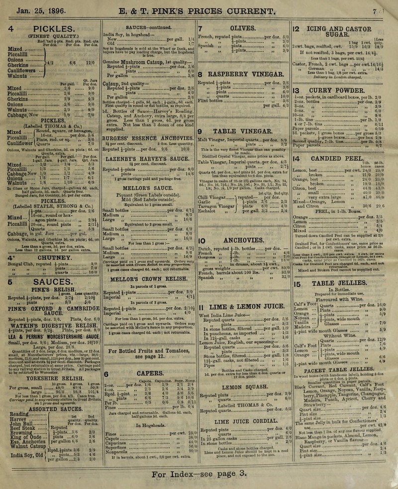 PICKLES. (FINEST QUALITY.) Rnd.'tall i-pts. Rnd. pta. Rnd. qts. Per doz. Per doz. Per doz. Mixed . Piccalilli . Onions . Gherkins. Cauliflowers ... >4/2 6/6 12/0 Walnuts . J Per gall. Qt. Jars Per doz. Mixed . ... 9/0 Piccalilli. . 2/6 ... ... 9/0 Gherkins. . 2/9 ... ... 9/9 Onions. . 2/6 ... ... 9/0 Walnuts. . 2/9 ... ... 9/9 Cabbage, New . . 1/9 - ... 7/0 PICKLES. (Labelled THOMAS & Co.) I^Iixed (Round, square, or hexagon, Piccalilli ..A Pilltg) md or gq ^ 3/6 Cauliflower ^Quarts . „ 7/o Onions, Walnuts and Gherkins, 3d. on pints; 6d. on Quarts, extra. Per gall. Per gall. Per doz. 1-gall. Jars. 1-gall. Jars. Qrt. Jars. Mixed. 1/2 . i/4 . 5/3 Piccalilli • 1/3 . 1/5 . 5/6 Cabbage New l/o . 1/2 . 4/9 Onions . 1/5 . i/7 . 6/1 Walnuts ••• 1/8 . l/io . 6/9 In Glass or Stone Jars, charged—gallons 6d. each, halt gallons, 3d. each. Quarts free. Bunged Jars, for Country, Id. per Jar extra. PICKLES. (Labelled STAPLE, STRONG & Co.) (4-pts.per doz. 2/6 Mivod 16-oz., round or hex- mixea-.._j agonpint8. „ 2/94 Piccalilli 20-oz., round pints ,, 2/11| (Quarts . ,, 5/8 Cabbage, in gal. Jars .per gal. — Onions, Walnuts, and Gherkins 3d. on pints ; 6d. on Quarts, extra. Less than a gross, 3d. per doz. extra. Less than 12 gallons, Id. per gallon extra. 4* CHUTNEY. Bengal Club, reputed j-piuts. .... 3/9 99 99 ,, pints. .... 7/0 99 *• ,, quarts . . .. 10/0 SAUCES. PINK’S 6/3 $/6 CAMBRIDGE Pints, doz. 6/0 RELISH. 1 gross. Less quantity. Reputed pints, per doz. 2/74 2/10J ,, pints ,, PINK'S OXFORD & SAUCE Reputed ^-pints, doz. 3/6. WATKIN’S DIGESTIVE RELISH. $-pints, per doz. 5/2J. Pints, per doz. 8/9 LEA & PERRINS' WORCESTERSHIRE SAUCE. Small, per doz. 9/6 ; Medium, per doz. 16/10 ; Large, per doz. 28/8. Quantities of 3 doz. large, 6 doz. medium, or 12 doz. small, at Manufacturers' prices, viz.—large, 36/0; medium, 21/0; and small, 12/0 per doz., less 20 per cent, discount and an extra 2$ per cent, discount. Packages charged, but returnable at same price. Carriage paid to any railway station in Great Britain. All packages to be returned to Worcester. YORKSHIRE RELISH. 10 gross. 6 gross. 1 gross. Per gross, small . 48/0 49/4 50/8 ,, large . 96/0 98/8 101/4 For less than 1 gross, per doz. 4/3. Cases free. Carriage paid to any railway station in Great Britain on 1 gross and upwards. ASSORTED SAUCES. Reading. Harvev •••• John Bull. Beef Steak . Browning. King of Oude •• Ess. Anchovies Walnut Catsup 1st quality. Per doz. Reputed 4-pints... 3/6 pints ...6/0 per gallon 4/6 2nd quality. Per doz. 2/0 3/6 2/6 India Soy, Old 7 Rptd.jpints 3/6 2/9 | ,, pints... 5/3 4/6 ( per gallon ...2/3 2/0 S AU CE S—continued. India Soy, in hogshead— New.per gall. 1/4 Old . „ 1/7 Soy in hogsheads is sold at the Wharf or Dock, and buyers have to pay loading charge, but the hogshead is free. Genuine Mushroom Catsup, 1st quality— Reputed 4-pints .per doz. 3/6 ,, pints . ,, 6/0 Per gallon . 3/6 Catsup, 2nd quality— Reputed 4-pints .per doz. 2/6 pints . 4/0 Per gallon . 2/6 Bottles charged—1 galls, 9d. each ; 1-galls., 6d. each. First quality in round or flat bottles, as required. Id. Bottles of Sauce—Harvey’s Reading, Catsup, and Anchovy, extra large, 8/4 per gross. Less than 1 gross, 4d. per gross extra. Not less than 3 dozen of one kind supplied. BURGESS’ ESSENCE ANCHOVIES. 2£ per cent, discount. 3 doz. Less quantity. Reputed |-pmts ...per doz. 9/6 10/0 LAZENBY’S HARVEY’S SAUCE. 2J per cent, discount. Reputed 4-pints .per doz. 8/0 ,, pints . ,, 14/6 1 gross carriage paid and package free. MELLOR’S SAUCE. Piquant (Green Labels outside). Mild (Red Labels outside). Equivalent to 1 gross small. Small bottles .per doz. 4/14 Medium ,, ,, 8/3 Large ,, ,, 16/6 Equivalent to 3 gross small. Small bottles .per doz. 4/0 Medium ,, ,, 8/0 Large „ „ 16/0 For less than 1 gross :— Small bottles .per doz. 4/24 Medium ,, ,, 8/6 Large ,, ,, 16/9 Carriage paid on 1 gross and upwards. Orders may be assorted with Crown Relish in any proportion. 1 gross cases charged 6d. each; not returnable. MELLOR’S CROWN RELISH. In parcels of 1 gross. Reputed J-pints.per doz. 3/0 Imperial ,, . >> 4,/lJ In parcels of 3 gross. Reputed 4-pints .per doz. 2/104 Imperial ,, . >> 4/0 For less than 1 gross, 3d. per doz. extra. Carriage paid on 1 gross and upwards. Orders may he assorted with Mellor’s Sauce in any proportion. 1 gross cases charged 6d. each ; not returnable. For Bottled Fruits and Tomatoes, see page 12. 8 RASPBERRY VINEGAR. Reputed 4-pints .per doz. 2/6 ,, j-pints . „ 3/6 .) pints . „ 6/0 ,, quarts .. 10/0 Flint bottles. ,, 3/6 per gall. 4/3 7 OLIVES. French, reputed pints.per doz. 5/0 „ „ |-pints. „ 3/0 Spanish ,, pints. ,, 6/0 „ „ |-pints. „ 3/9 TABLE VINEGAR. Malt Vinegar, Imperial quarts.. .per doz. 5/9 ,, ,, pints ... ,, 3/2 This is the very finest Vinegar than can possibly be made. Distilled Crystal Vinegar, same prices as above. Table Vinegar, Imperial quarts..per doz. 4/3 „ „ pints ... ,, 2/7J Quarts 6d. per doz., and pints 3d. per doz. extra for less than equivalent to 6 doz. pints. Vinegar in casks of 25 or 121 gallons each, No. 14, 6d.; No. 16, 7id.; No. 18, 10d.; No. 20, 1/1; No. 22, 1/4; No. 24, 1/9 per gallon. Casks charged. lstqlty. 2ndqlty. Chili Vinegar.7 reputed— per doz. Garlic „ I 4-pints 3/6 . 2/3 Tarragon Vinegar | pints 6/0 . 4/0 Eschalot „ J per gall. 3/3 . 2/4 IO ANCHOVIES. Dutch, reputed J-lb. bottles.per doz, French ,, 4-lb. ,, .. Gorgona ,, J-lb. ,, . ,, ,, », 1-lb. ,, . ,, ,, ,, in drums, about ly cwt., gross weights.per cwt. French, barrels about 100 lbs. ,, Spanish ,, ,, » >> 4/6 7/0 13/0 80/0 32/0 32/0 CAPERS. Capots. Capucine. Supr. Nonp. 2-oz.per doz. 1/6 1/9 2/1 2/4 ... 2/3 2/6 3/4 3/9 Rptd.l-phR >> 8/6 4/0 5/0 5/6 ,, pints „ 6/6 7/3 9/6 10/6 Per lb . 0/5 0/6 0/8 0/11 Fines .per lb. 0/4 Jars charged and returnable. Gallons 6d. each, half-gallons 3d. each. In Hogsheads. Fines .per cwt. 25/0 Capots. m 38/0 Capucines .. ^ ** Superfines . >> 56/0 Nonpareils . »> 90/0 If in barrels, about 1 cwt., 2/0 per cwt. extra. 12 ICING AND CASTOR SUGAR. | LC£B 1 bag 1 cwt. qnty. 2 cwt. bags, resifted, cwt. 15/9 16/3 18/9 If not resifted, 3 bags, per cwt. 14/4J. Less than 3 bags, per cwt. 15/4J Castor, French, 2 cwt. bags ...per cwt.H/lCJ „ German „ „ ... „ , 14/3 Leas than 1 bag, 1/6 per cwt. extra. Delivery in London charged. 13 CURRY POWDER. 1- oz. packets, in cardboard boxes, per lb. 2/0 2- oz. bottles .per doz. 2/9 3- oz. ,, ,, 3/9 5-oz. „ „ 6/0 10-oz. „ „ 9/6 1-lb. tins .per lb. 1/0 4 or 7-lb. tins . ,, 0/11 Paper parcels. ,, 0/10 Id. packets, 1 gross boxes .per gross 5/3 ,, 4-gross boxes.per box 2/9 Second quality, 7-lb. tins.per lb. 0/8 Paper parcels. ,, o/7 7-lb. boxes per cwt. 24/0 56-lb. cases 23/0 >» 21/0 20/0 24/0 23/0 * 99 19/0 18/0 44/0 43/0 40/0 39 0 9 9 47,0 46/0 »» 30/6 29,6 14 CANDIED PEEL. ,, broken . Orange, best . ,, broken . Citron, best . „ small . ,, very extra large Mixed—Orange, Lemon and Citron . PEEL, in 1-lb. Boxes. Orange.per doz. 3/5 Lemon . ,, 3/5 Citron . ,, 5/4 Mixed . ,, 4/0 Turned down Candied Peel can he supplied at 2/0 per cwt. extra. Drained Peel, for Confectioners’ use, same price as Candied ; or in 1 cwt. casks, same price as 66-lb. cases. Less than 1 cwt., 2/0 per cwt. extra. 1 cwt. or more CutPeel for Confectioners, Orange or Lemon, in 1 cwt. casks, same price as Candied in 591b. cases. Casks for Drained Peel are charged 6d. each, and not returnable. Mixed and Broken Peel cannot be supplied cut. || LIME & LEMON JUICE. West India Lime Juice— Reputed quarts .per doz. 5/6 ,, pints. >> 8/3 In stone bottles, filtered .per gall. 1/9 In puncheons, as imported ... ,, 1/3 In 122-gall, casks ,, ... _ ,, 1/6 Lemon Juice, English, our squeezing— Reputed quarts .per doz. 5/6 ,, pints. >! 8/3 Stone bottles, filtered.per gall. 1/8 124-gall, casks, not filtered ... ,, 1/6 Pipes <> >> ••• >> V 5 Bottles and Casks charged. Id per doz. extra for less than 6 doz. quarts or 12 doz. pints. LEMON SQUASH. Reputed pints .Per ^oz- 8/9 ,, quarts. >> Labelled THOMAS & Co. Reputed quarts.Per doz. 5/8 LIME JUICE CORDIAL. Reputed pints .per doz. 4/0 ,, quarts. >> In 25 gallon casks .Per gaU- 2/6 In stone bottles. >> 2/ Casks and stone bottles charged. Lime and Lemon Juice should be kept in a cool place, and not exposed to the sun. 15 TABLE JELLIES. In Bottles. Prepared for immediate use. Flavoured with Wine. Calf’s Footq Quar^g .per doz. 16/0 Lemon Orange Noyeau Vanilla Madeira (Pints 4-pints . /(-pints, wide mouth Glasses . 9/0 5/9 7/0 5/9 12/9 7/6 4/9 6/6 4/9 4-pint wide mouth Glasses . » Without Wine. Quarts .per doz Calf’s Foot Pints. >» Lemon ...- ^-pinta . >> Orange ... f-pints, wide mouth Glasses . > > i.pint wide mouth Glasses . » PACKET TABLE JELLIES. In wood boxes (with handsome label), holding 3 doz pints or 6 doz. i-pints. Smaller quantities in paper parcels Black Currant, Red Currant, Calf s Foo Lemon, Orange, Noyeau, Vanilla, Rasp¬ berry, Pineapple, Tangerine, Champagne, Madeira, Punch, Apricot, Cherry and Strawberry— . , _L .per doz. Quart size Pint size 4/6 2/4 1/3 The same* Jelly in bulk for Confectioners’^ use.. . Not less than 7 lbs. of any one flavour supphed. Blanc Mange in packets, Almond, Lemon, Raspberry, or Vanilla flavom ^ Quart size. ' Pint size....,. j,<j 4-pint size. ” ;