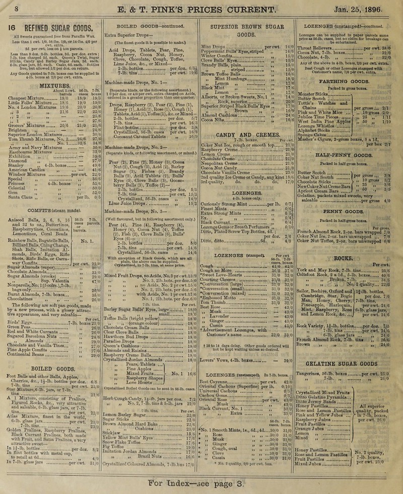 16 REFINED SUGAR GOODS. All Sweets guaranteed free from Paraffin Wax. less than 1 cwt. 1/0, 66-lbs. 2/0, or 14-lbs. 4/0 per cwt. extra. 3d per cwt. less on J ton parcels. Less than 3 doz. 2-lb. bottles, 3d. per doz. extra ; 7-lb. tins charged 2d. each. Queen’s Twist, Sugar Sticks, Candy and Barley Sugar Jars, 3d. each. 6-lb. glass jars, 9d. each. Casks, 6d. each. Bottles free, but allowed 1/2 per doz. on return. Any Goods quoted in 7-lb. boxes can be supplied in 4-lb. boxes at 2/0 per cwt. extra. About 2-cwt. 66-lb. 7-lb. barrels cases boxes Cheapest Mixture. . 18/0 18/9 19/3 Little Folks’ Mixture .. . 18/6 19/0 19/6 No. 4 London Mixtures 19/6 20/0 20/6 >> ^ n »♦ 21/6 22/0 22/6 M 2 >> >» — -7- ’ 25/6 77 - 77 77 — — 27/6 Grocers’ Mixtures. 20/6 21/0 21/6 Brighton ,, . — — 24/6 Superior London Mixtures. — 30/6 Tom Thumb Mixtures, No. 2. .26/6 27/6 > 7 7 7 7 7 No. 1. .32/6 34/6 Army and Navy Mixtures . — 30/6 Eastbourne Mixtures . . -- 32/0 Exhibition ,, — 35/6 Diamond ,, — 27/0 Stanley ,, 4-lb. boxes. — 49/6 American Candies -* 41/6 Windsor Mixtures . 22/0 Special ,, .... 7 7 .35/6 Princess ,, 4-lb. boxes 53/6 Celestial ,, 7 7 50/0 Gem ,, 52/0 Santa Clans ,, 7 7 per lb. 0/5 COMFITS (steam made). Aniseed Balls, 2, 6, 8, 16 and 32 to oz., Buttertines, Raspberry tines, Cocoatinos, Lemontines, Coral Beads Rainbow Balls, Bagatelle Balls, Billiard Balls, Ching Changs, Shah Balls, Imitation Al¬ monds, Birds’ Eggs, Rifle Shots, Rifle Balls, or Carra- way Comfits._ Sugar Almonds (super). Chocolate Almonds. Sugar Almonds (crooks) . ,, ,, Sup. Yalentia Nonpareils, No. 1 (5 coirs.),7-lb. bags only. Burnt Almonds, 7-lb. boxes... Chocolatines ,, 66-lb 7-lb. cases parcels or barrels. No. 1. per cwt. 22/0 30/0 33/0 29/0 47/0 26/0 35/0 26/0 The following are soft pan goods, made by a new process, with a glossy attrac¬ tive appearance, and very saleable— Birds’ Eggs.7-lb. boxes 23/0 Green Peas.. Red and White Currants .... Sugared Barcelona Nuts .... ,, Almonds . Chocolate and Vanilla Tines. Pine Apple Comfits . Continental Beans. 26/0 26/0 24/6 29/0 27/0 27/0 29/0 BOILED GOODS. Foot Balls and other Balls, Apples, Cherries, &c., lf-lb. bottles per doz. 6/5 7-lb. tins .per cwt. 23/0 btar Mixture,6-lb. jars, or 7-lb. a tL?'\VV.. -> 21/6 A 1 Mixture, consisting of Pralines Figured Rocks, &c., very attractive and saleable, 6-lb. glass jars, or 7-lb. tins.per cwt. 22/0 Atlas Mixture, finest in the world, 6-lb. glass jars.per cwt. 23/0 7-lb. tins. „ 23/0 Golden Pralines, Raspberry Pralines, Black Currant Pralines, both made with Fruit, and Satin Pralines, a very attractive sweet— In lf-lb. bottles....per doz. 8/2 m flint bottles with metal cap, to retail at 6d„. 4/9 In 7-lb. glass jars .!per cwt. 31/0 BOILED GOODS—continued. Extra Superior Drops— (The finest goods it is possible to make.) Acid Drops, Tablets, Pear, Pine, Raspberry, Cocoa Nut, Honey, Clove, Chocolate, Cough, Toffee, Lime Juice, &c., or Mixed— 2-lb. bottles. per doz. 6/51 7-lb. tins. per cwt. 19/6 Machine-made Drops, No. 1— (Separate kinds, or the following assortment.) 1 0 per doz. or 4/0 per cwt. extra charged on Acids, ordered in a greater proportion than one quarter. Drops, Raspberry (2), Pear (2), Pine (1), Honey (1), Acid(2),Rose (1), Cough (1), Tablets, Acid (1), Toffee (1), &c. or Mixed - 2-lb. bottles. per doz. 5/7 7-lb. tins. per cwt. 16/3 Flint bottles. per doz. 3/8 Crystallized, 56-lb. oases per cwt. 16/3 Cocoannt Caramel Tablets „ 16/9 Machine-made Drops, No. 2— (Separate kinds, or following assortment, or mixed.) Pear (2), Pine (2), Honey (3), Cocoa Nnt (2), Cough (3), Acid (2), Barley Sugar (3), Fishes (3), Brandy Balls (3), Acid Tablets (2), Bulls’ Eyes (3), Clove Balls (3), Goose¬ berry Balls (3), Toffee (2)— 2-lb. bottles.per doz. 5/5 7-lb. tins.per cwt. 15/3 Crystallized, 56-lb. cases ,, 14/9 Lime Juice Drops. ,, 15/3 Machine-made Drops, No. 3— (Well flavoured, but in following assortment only.) Pear (4), Pine (4), Raspberry (4), Honey (4), Cocoa Nut (4), Toffee (2), Fish (2), Clove Balls (6), Bulls’ Eyes (6)— 2-lb. bottles .per doz. 5/0 7-lb. tins .per cwt. 14/6 Crystallized, 56-lb. cases ,, 14/6 With exception of Black Goods, which are all plain, the above can be supplied. Crystallized, in 7-lb. tins, at same price. Mixed Fruit Drops, no Acids, No. 3 pr c wt. 13/9 ,, ,, No. 3, 2lb.bots. perdoz.5/0 ,, ,, ,, no Acids, No. 2 pr cwt. 15/6 ,, ,, No. 2, 21b.bots. per doz.5/6 ,, ,, with Acids, No. 1 pr cwt.17/6 ,, ,, No. 1, 21b.bots.per doz.6/0 7-lb. tins. Per cwt. Barley Sugar Bulls’ Eyes, large. 18/0 ? j j) >> small.,.. 18,0 Toffee Balls (bright yellow). 18/0 ,, ,, (orange colour). 18/0 Chocolate Cream Balls . 18/0 Clear Clove Balls . 18/0 Hawthorn Bud Drops . 18/0 Paradise Drops . 18/0 Queen’s Cushions . 18/0 Almonds and Raisins. 18/0 Raspberry Creme Balls.... 18/0 Crystallized Jordan Almonds . 18/0 ,, Pears, Tablets ..A ,, Pine Apples ...... ,, Mixed Fruits.>- No. 1 16/6 ,, Raspberry Shapes ,, Love Hearts.J Crystallized Boiled Goods eau be sent in 66-lb. cases. Herb Cough Candy, lf-lb. jars per doz. 7/2 , ,, No. 2, 7-lb. tins & 5-lb. jars 22/0 7-lb. tins. Per cwt. Lemon Barley Sugar. 22/0 Sugar Sticks . 22/0 Brown Almond Hard Bake. 22/6 , ,, Cushions. 23/0 Stickjaw . 15'6 Yellow Mint Bulls’ Eyes’. 17/6 Snow Flake Toffee. 17/6 Fig Toffee . 19/0 Imitation Jordan Almonds . 17/0 )> ,, Brazil Nuts. .. 16/6 Crystallized Coloured Almonds, 7-lb.bxs 17/0 SUPERIOR BROWN SUGAR GOODS. Mint Drops... per cwt. 14/0 Peppermint Bulls’Eyes, striped ,, 14/6 Winter Comfits. „ 15/0 Clove Bulls’ Eyes. ,, 15/3 Brandy Balls, plain. ,, 15/0 ,, ,, striped.. ,, 15/0 Brown Toffee Balls. ,, 16/6 ,, Mint Humbugs....,. ,, 18/0 ,, Lemon „ ,, 17/6 Black Mint ,, . ,, 17/6 „ Lemon ,, ,, 17/6 Allsorts, or Broken Sweets, No. 1 ,, 14/0 ,, Rock, superior. ,, 20/6 Superior Striped Black Bulls’ Eyes ,, 17/0 „ „ Brown „ „ 16/9 Almond Cushions. ,, 24/6 Cocoa Nibs.. 16/6 CANDY AND CREMES. 7-lb. boxes. Per cwt. Coker Nut Ioe, rough or smooth top. 21/0 Raspberry Creme. 21/0 Lemon Creme .. 21/0 Chocolate Creme . 21/0 Neapolitan Creme. 21/0 Cocoa Nut Candy. 21/0 Chocolate Vanilla Creme. 23/0 2nd quality Ice Creme or Candy, any kina 18/6 3rdquality, do. do. do. 17/0 LOZENGES. 4-lb. boxes only. Curiously Strong Mint .per lb. 0/71 Finest Mints . ,, 0/6f Extra Strong Mints . ,, 0/'5f >’ >> )> 0/i.f Black Currant. ,, 0/4f Lozenge Gems or BreathPerfumers ,, 0/10 Ditto, Plated Screw Top Bottles, 4d. ; per doz. 2/6 Ditto, ditto......6d. ,, 4/0 LOZENGES (stamped). Cough ... Cough no More . *Sweet Love-Hearts . Courting Cheeses .. *Conversation (large). *Conversation (small). *Conversation (mixed) . *Embossed Motto .. Tom Thumb. Best Rose. Musk. Lavender... Ginger . Cassia . t Advertisement Lozenges, with Customer’s name . Per cwt 66-lb. 7-lb cases, boxes. 41/0 42/0 36/0 37/0 31/0 32/0 31/0 32/0 31/0 32/0 31/0 32/0 31/0 32/0 31/0 32/0 31/0 32/0 — 43/0 — 43/0 — 43/0 — 43/0 — 43/0 32/0 33/0 f 10 to 14 days delay. Other goods ordered will not be kept waiting unless so desired. Lovers’Vows, 4-lb. boxes...,. ... — 39/0 LOZENGES (unstamped). In 7-lb. boxes. Best Cayenne.per cwt. 42/0 Oriental Cachous (Superfine) per lb. 0/10f Universal Cachous . ,, 0/5f Cachou Gems. ,, 0/3f Oriental Rose .per cwt. 43/0 „ Musk .. ,, 43/0 Black Currant, No. 1 . ,, 30/0 Extra . ,, 35/0 66-lb. 7-lb. cases, boxes. *No. 1 Smooth Mints, Is., 6d., 4d....30/0 31/0 * „ Rose „ „ ...30/0 31/0 * „ Musk ,, „ ...30/0 31/0 * ,, Ginger „ „ ...30/0 31/0 * ,, Cough, oval ,, ,, ...30/0 31/0 *' ,, Clove ,, ,, ...30/0 31/0 », Cassia „ „ ...30/0 31/0 * No. 2 quality, 9/0 per cwt. less. and per gross ... 10 gross 25 „ 50 „ 2/1 2/0 1/11 1/10 LOZENGES (unstamped)—continued. Lozenges can be supplied in paper parcels same price as 66-lb. cases, but no claim for breakage can be entertained. Throat Relievers.per cwt. 38/0 Cocoa Nut, 7-lb. boxes. ,, 32/0 Chocolate, 4-lb. ,, .. ,, 32/0 Any of the above in 4-lb. boxes, 2/0 per cwt. extra. Best Cough or other Lozenges stamped with Customer’s name, 7/0 per cwt. extra. FARTHING GOODS. Packed in gross boxes. Monster Sticks. Butter Scotch . Tottie’s Watches Chains ... Pink and White Mice Jubilee Time Pieces . West India Pine Apples Lozenge Whistles Alphabet Books .. Sponge Cakes. Masher’s Cigars, 2-gross boxes, S a Id. per box 2/1 HALF-PENNY GOODS. Packed in half-gross boxes. Coker Nut Scotch .| Per - 3/8 Chocolate Sticks.> ” 1°. gr08S 3/7 NewCokerNutCremeBars I ” ‘y ” 3/6 Apricot Cream Bars .J ” 60 ’> ■ Gelatine, packets mixed sweets, very saleable ......per gross 4/0 PENNY GOODS. Packed in half-gross boxes. Per gross. French Almond Rock, 2-oz. bars wrapped 7/0 Coker Nut Ice, 2-oz. bars unwrapped ... 7/0 Coker Nut Toffee, 2-oz. bars unwrapped 6/6 ROCKS. Per cwt. York and May Rock, 7-lb. tins. 25/6 Coltsfoot Rock, 2 a Id., 5-lb. boxes. 40/6 ,, ,, Broken, 7-lb. ,, . 34/6 >> » >, No. 2 quality... 22/6 Sailor, Beehive, Oxford and] lf-lb. bottles, Cambridge, Star, Bogie per doz. 7/6 Man, Honey, Cherry, ! 7-lb. tins, Pineapple, Harlequin, j per cwt. 24/6 Mint, Raspberry, Rose 6-lb. glass jars, and Lemon Rook, &c. ...J per cwt. 24/6 Rook Variety, lf-lb. bottles.per doz. 7/5 ,, 7-lb. tins.per cwt. 24/6 ,, 6-lb. glass jars ... ,, 24/6 French Almond Rock, 7-lb. tins ,, 26/6 Brown „ „ „ „ 24/6 GELATINE SUGAR GOODS Tangerines, 56-lb. boxes.per cwt. 25/0 7-lb. „ . „ 26/0 Crystallized Mixed Fruits Ditto Gelatine Pyramids... Ditto Jersey Bands. Honey Pastilles. Rose and Lemon Pastilles Pink and Yellow Jubes ... Raspberry Jubes . Fruit Pastilles . Orange Jubes .. Lemon Mixed \ All superior quality, packed / in 7-lb. boxes, per cwt. 26/0 i) i> Honey Pastilles.1 ,,T „ Rose and Lemon Pastilles ! _0;, ?ua ■7’ Fruit Pastilles .f 7 for’m Mixed Jubes.J Per cwt- 25/0