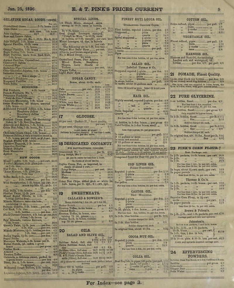 GELATINE SUGAR GOODS.-contd. Per cwt. Crystallized Gums .7-lb. boxes 29/0 Gum Dates . ,, 39/0 66-lb. oases. 7-lb. boxes. Jube Cuttings. 23/0 24/0 Rose and Lemon Jubes, per cwt. No. 1, 38/0; No. 2, 30/0 Jube Delight, 7-lb. boxes . 25/0 Special Pastilles, 56-lb. cases . 20/0 ,, 7-lb. boxes. 2L0 Orange Pastilles, 7-lb. boxes . 18/0 Bogie Babies, 7-lb. boxes . 24/0 Fruit Pastilles, made from fresh fruit, 7-lb. boxes. 37/0 Apricot Pastilles, Crystallized. 40/0 Camberwell Babies . 27/0 Coloured Pigs . 27/0 Berkshire Pigs, Crystallized. 24/0 Clear Liquorice Jujubes, 7-lb. boxes ... 26/0 Imitation Gums. ,, ... 19^0 ,, ,, fancy shape ,, ... 23/0 Barnum’s Elephants. ,, ... 28/0 Nonpareil Pastilles _ ,, ... 20/0 Voice Jubes . ,, .... 40/0 SUNDRIES. Nut Fondants, 4-lb. boxes ... 38/0 French Fondants, No. 1, ,, ... 38/0 Princesses Fondants. ,, ... 38/0 “ Noix de Coco ” Creme ,, ... 36/0 Chocolate Macaroons, 7-lb. boxes . 36/0 Swiss Fondants, all shapes, assorted 7-lb. boxes. 27/6 Acidulated Pyramid Jellies, 4-lb. boxes 40/0 „ Raspberry Jellies ,, 40/0 ,, Strawberry Jellies ,, 40/0 „ Fondant ,, ,, 40/0 Fondant Cream Paste, for decorating Cakes, in 7-lb. tins (tins free) . 29/0 Almonds and Raisins, 7-lb. boxes. 32/0 Cocoa Nut Jube, 7-lb. boxes, No. 1. 31/0 n n ' n No. 2. 28/0 Chocolate Cream Chips, 7-lb. boxes. 36/0 Primrose Jellies, a very attractive sweet in 7-lb. boxes, per cwt. 30/0, or if 5 cwt. 29/0 English Fruits, 4-lb. boxes. 44/0 Japanese Nuggets, 7-lb. boxes. 36/0 Liquorice Pastilles ..24/0 Turkish Delight .. 32/0 Fruit Macaroons ,, . 28/0 Apricot ,, ,, . 35/0 NEW GOODS. Mixed Comfits, 7-lb. bags.per cwt. 22, 0 Football Mixture, 6-lb. glass jars or 7-lb. tins. ,, 21/0 Nut Toffee, 7-lb. tins. ,, 20/0 ’Xmas Mixture, 6-lb. glass jars ,, 23/0 ,, „ 7-lb. tins . ,, 23/0 Toffee Rock, 7-lb. tins. ,, 18/6 ,, ,, 2-lb. bottles...... per doz. 6/0 Wild Strawberries, 7-lb. boxes, per cwt. 28/0 ,, ,, screw top btls. 4d., prdz. 2/6 n j* »> n 6d. ,k 4/0 Fizz Balls, 1-lb. bottles.per doz. 4/0 Sherbet Twist, 14-lb. jars . ,, 4/3 Mixed Boiled Sweets, in 1-lb. bottles (bottles free). „ 3/6 Mikado Mixtures, same size bots., containing 14 oz. ,, 3/5 Sultana Comfits, 7-lb. boxes....per cwt. 30/0 Cut Rock, 7-lb. tins. ,, 20/6 ,, 2-lb. bottles.per doz. 6/2 Black Currant Crescents, 4db. bxs. pr cwt.28/0 ,, Jubes, 7-lb. boxes ,, 28/0 Egg Almonds, various flavours, 7-lb. boxes . ,, 30/0 Queen’s Twist, l i-lb. jars.per doz. 4/0 ,, ,, 6-lb. tins.per cwt. 19/0 Mikado Mixtures, l^-lb. bottles,per doz. 4/3 ,, ,, 7-lb. tins.per cwt 17/0 Barley Sugar, l$-lb. jars.per doz. 5/0 Sugar Sticks ,, . ,, 5/0 Marzapan Walnuts, 4-lb. boxes per lb. 0/7 Butter Scotch, |d. cakes, 1-gross boxes.per gross 4/6 Praline Rook. ,, 4/6 Almond ,, ,, 4/6 Everton Toffee. ,, 4/6 Caramels, a delicious sweet, packed in 4-gross boxes .per box 4/6 Ditto, No. 2, 7-lb. boxes.per cwt. 35/0 „ ,, Unwrapped. ,, 28/0 Medicated Cough Tablets, 2-lb. bottles, per doz. 10/3 Liquorice Jujubes, 7-lb. boxes...per cwt. 20 0 SPECIAL LINES. 1/0 Thick Mints, stamped extra strong, in 56-lb. cases or barrels, per cwt. 23/6 In 7-lb. boxes. ,, 24/6 Oval Cough Lozenges, stamped “Cough no More,” in 56-lb. cases or barrels, or 7-lb. parcels ...per cwt. 20/6 Mixed Lozenges, 6d. size, in barrels only .per cwt. 23/6 The following are in 7-lb. free tins— Striped Mint Bulls’Eyes.per cwt. 15/0 All sorts, part brown sugar goods ,, 14/0 No. 3 Mixed Drops..... ,, 14/9 No Acids. Crystallized Pears, Pine Apples, Mixed Fruits, Raspberry Shapes, Love Hearts or Tablets.per cwt. 16/6 Wagga Toffee.. ,, 19/0 Light Bulls’Eyes. ,, 16/6 SUGAR CANDY. Boxes, about 35-lb. each. Less 10 Boxes quantity. Pale .per cwt. 16/6 17/0 Straw. „ 16/9 17/3 Light Brown .'..... ,, 17/9 18/3 Dark „ . „ 18/6 19/0 White . „ 15/6 16/0 White, very fine ... ,, 18/6 19/0 Alum White. ,, 22/0 22/6 Pink __ „ 23/6 24/0 17 GLUCOSE. 44 per cent. “Buffalo H.,” finest quality, per cwt. 7/10 J 44 per cent. Chicago xxx. ,, 7/74 5-cwt. casks, at wharf. Delivery In London charged. If le3sthan 5 casks, fld. per cwt. extra. 18 desiccated cocoanut. FOB MANUFACTURING PURPOSES. Granulated, No. 1.per lb. 0/3| Long Strips, No. 1 . ,, $d. per lb. extra for less than a chest. In chests of about 100 lbs. Ceylon Cocoa Nut, as imported, in chests of about 1 cwt.— 0/3/ Long Strips. Medium . ..- „ 28/0 Fine. .- „ 29/6 Flake . .. „ 30/0 Coker Nut Chips, either pink or white in 5-lb. boxes, per lb. 3£d., if 1 cwt. 3jd. 19 SWEETMEATS. CALLARD & BOWSER’S. Boxes containing 1 doz. 6d., or 2 doz. 3d. ButterScotch. per box 4/3 Everton Toffee, in tin boxes Almond Rock.. ,, Everton Toffee, in boxes, con¬ taining 72 Id. pieces. ,, Praline Rock, in boxes, contain¬ ing 72 Id. pieces. ,, 3/9 4/3 4/3 3/9 20 OILS. SALAD AND OLIVE OIL. 25 6 Less J-chts. $-chts. qnty Sublime Salad, full size 7/3 7/6 7/7 Extra Sublime Salad, full size . 8/0 8/3 8/4 Sublime Olive, full size ... 10/7 10/84 10/10 Pink’s Cream Olive, full size 14/6 14/74 14/9 E. & T. Pink’s Cream Pyra¬ mids (Olive), full size.16/0 16/14 16/3 All J-chests Oil examined and made perfect before delivery Olive Oil in bottles .per gall. 5/0 „ in pipes . „ 4/6 „ „ in 4-casks. ,, 4/9 SALAD OIL. Labelled Thomas & Co. Stoppered reputed j;-pints.per doz. 2/3 ii ii j-pints........ „ 3/5 >> ii pints . „ 6/8 >> .. quarts. ,, 10/6 In stone bottles.per gall. 3/0 In casks, about 36 gallons each ,, 2/9 Olive Oil is sold as pure. Salad Oil is not pure Olive Oil HAIR OIL. Highly scented, reputed 4-pints, per doz. 2/4 ii ii „ pints ... „ 3/8 ii ii tall ,, ,, ... ,, 5/3 ii ii ii ii quarts.. ,, 6/6 Pints, Imperial.. 5/4| Quarts „ . „ 7/9 For less than 6 doz. bottles, Id. per doz. extra. Id. bottles, in 3-doz. boxes.per gross 6/9 Panel bottles, in 3-doz. boxes, small ,, 9/0 Less than a gross, 6d. per gross extra. FINEST BUTI LUCCA OIL. Guaranteed Genuine Oltve. Flint bottles, reputed 4-pints, per doz. Stoppered,, pints ,, ii ii quarts ,, Spiral stoppered ,, j-pints ,, ii n ii J-pints ,, ii ii ii pints ,, ii ii ii quarts ,, Stone bottles.per gall. 4-casks. ftpes .... „ For less onan 6 doz. bottles, Id. per doz. extra. 4/G 7/6 14/0 2/6 4/0 7/6 13/0 6/6 6/3 6/0 In cans . If 12 gallons or more. 2/10 In cans, not scented. If 12 gallons or more. 2/7 . )» 2/6 For less than 6 doz. bottles, Id. per doz. extra. 1-gallon cans charged 9d. each, 2-gallons Is. 6d. each, 1-gallon bottles 9d. each, j-gallon bottles ed. each. Drums, 4 to 12 gallons, I/O per gallon, and returnable at same price ii in good condition. Compound Scent for Hair Oil, per lb. 4/0& 5/0 COD LIVER OIL. Finest Norwegian. Reputed 4-pints.per doz.2/10 „ f-pints . „ 3/9 „ pints . ,, 7/3 ,, quarts. ,, 10/9 Per gallon.7/6 For less than 4 doz. bottles, Id. per doz. extra. CASTOR OIL. Best Medicinal. Reputed 4-pints .per doz. 2/0 „ f-pints. 3/3 ,, pints. „ 5/6 ,, quarts . „ 8/6 In 2d. phials, 4-doz. boxes.per gross 8/6 For less than doz. bottles, Id. per doz. extra. In 2-lb. blue bottles.per lb. 0/4 4 Bottles charged 3d. each. In 7-lb. blue bottles. ,, 0/4 Bottles charged 6d. each. In original tins, about 45-lbs. ,, 0/34 COCOA NUT OIL. Reputed Jj-pints.per doz. 3/11 „ pints . ,, 5/9 ,, quarts. ,, 10/0 For less than 1 doz., Id. per doz. extra. COLZA OIL. Best English, in pipes (100 galls.) per gall. 1/11 „ „ hhds. (45 galls.) ... „ 1/114 ,, „ 4-casks (25 galls.)... „ 2/OA ,, ,, cans.5 gall. „ 2/11 .. *. .. ..1 ,, ii — 5 COTTON OIL. Extra refined, pipes.(.per gall. 1/7 »> ii hhds... ,, 1/8 ii ,, J-casks.. 1/10 ii ii cans. ,, 2/2 VEGETABLE OIL. Finest refined, pipes.per gall. 1/9 >> hhds..,. ,, 1/10 >> >) 4-casks ,, 2/0 >i ,, cans. 2/4 HARNESS OIL. Harness and Boot Oil, for rendering Leather soft and waterproof, 6d. bottles.per doz. 4/0 ; per gall. 4/0 21 POMADE, Finest Quality. 1 J-oz. oval black cap bottles.per doz. 2/2 2|-oz. round wood top bottles ... ,, 2/9 The l£-oz. oval are supplied in 3-doz. boxes, the 2J-oz. in 2-doz. boxes, with good counter label. 22 PURE GLYCERINE. 5-oz. bottles, finest. per doz. 4/9 Not less than 1 doz. supplied. If in 1 gross quantity, 3d. per doz. less. Small bottles, finest.....per gross 8/9 Only supplied in }-gross boxes. In 2-lb. bottles, finest.per lb.O/llJ >i „ fine... 0/10 Bottles charged 2d. each. In 9-lb. bottles, finest .per lb.0/104 ii ii fine .. ,, 0/9 Bottles charged 6d. each. In original tins, abt. 66-lbs., finest per lb. 0/94 „ I, n fine ,, 0/8 J In i-lb In 4-lb. 23 PINK’S CORN FLOUR.: Best Package out. In 4*lh. packets, 14-lb.boxes...per cwt. 26/0 In 4-lb. „ „ „ 25/0 In I-lb. „ „ „ 24/0 For less than 1 cwt., Is. per cwt. extra. For less than 28-lbs., 2s. per cwt. extra. In bags, about 24 cwt. each...per cwt. 15/0 In paper parcels. ,, 17/0 Less than 28-lbs., 2s. per cwt. extra. Thomas & Co.’s. In 1-lb. packets, I4-lb. boxes...per cwt. 17/6 ' '  , „ 18/0 , „ ,, 18/6 For less than 1 cwt., Is. per cwt. extra. For less than 28-lbs., 2s. per cwt. extra. Superior Corn Flour, in 24-cwt. sacks...per cwt. 11/0 In paper parcels . ,, 13/0 Less than 28-lbs., 2s. per cwt. extra. Brown & Poison’s. In 4-lh.,4-lb-, and I-lb. packets, per cwt. 17/6 Carriage paid on 2 cwt. and upwards. Johnston’s. In 2 or 4-oz. packets, 7 and 14-lb. boxes. In 4-lb., 4-lb., or 1-lb. packets, \ 14-lb. boxes..per cwt. I 41/in In 3-lb. tins, 1 doz. in box, l ' 1/0 tins . ,, / If in 16-oz. pkts. & 56-lb. bxs. per cwt. 40/5 2 cwt. and upwards supplied carriage paid. 24 EFFERVESCING POWDERS. In 3-doz. Glass Top Boxes, or 1-doz. Cardboard Boxes. Seidlitz .per gross 4/6 Lemonade.. 4/6 Ginger Beer. ,, 4/G Soda Water . » 4/6