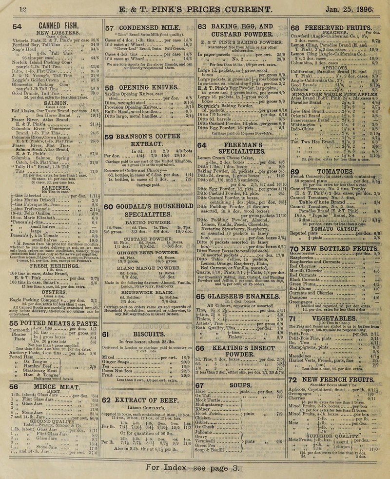54 CANNED FISH. NEW LOBSTERS. Cases 4 doz. Victoria Flats, E. & T. Pink’s per case 38/6 Portland Bay, Tall Tins . ,, 34/0 Nag’s Head ,, . „ 34/0 ,, r; §-lb. Tall Tins 96 tins per case). „ 44/6 Norfolk Island Packing Com¬ pany’s 1-lb. Tall Tins . ,, 31/6 Ditto, 1-lb. Flat Tins . „ 35/0 J. & R. Young’s, Tall Tins ,, 31/6 Loggie’s Golden Crown ,, ,, 32/6 Gloucester Packing Com¬ pany’s 1-lb Tall Tins, . ,, 32 0 Good Brands, Tall Tins . ... 3t)/0 2d. per doz. extra for less than 1 case. SALMON. Cases 4 doz. Red Alaska, Our Taste Brand, per case 18/6 ,, ,, Sea Horse Brand ,, 19/1— Fraser River, Atlas Brand, E. & T. Pink’s . ,, 21/4 Columbia River, Commerce Brand, 1-lb. Flat Tins. ,, 24/6 Columbia River, Crown Brand, E.&T.Pink’s, 1-lb. FlatTins ,, 25/6 Fraser River, Flat Tins, Salmon Steak, Atlas Brand, E. & T. Pink’s . „ 27/0 Columbia Salmon, Spring Catch, 1-lb. Flat Tins . ,, 21/0 “ Tally Ho ” Brand, 1-lb.TaU Tins . „ 17/9 2d. per doz. extra for less than 1 case. 25 cases, Id. per case less. 50 cases, 2d. per case less. SARDINES. 100 Tins in case. |-tins Libertad.per doz. 1/11A |-tins Marius Driscoll. „ 2/3 J-tins Fabriq.ue St. Jean.. 2/6 5 - tins Tref avenue’s . ,, 2/1H 18-oz. Felix Onillon . ,, 5/9. 18-oz. Marie Elizabeth. ,, 6/3 •Peneau’s j-tins. ,, 6/4 * „ small halves„ ■— * large ,, „ 12/6 Peneau’s J, a la Tomate . ,, 5/8 ,, small halves . ,, 10/0 * M. Peneau fixes his price for Sardines monthly, whether he can make delivery or not, so we can only book orders on same conditions, namely, these quotations hold good only so far as we get supplies. Less than a case, 2d.per doz. extra, except on Peneau’s 5 cases, £d. per doz. less, except on Peneau's. FRESH HERRINGS. 1 lb. tins. 160 tins in case, Atlas Brand, E. & T. Pink.per doz. 2/71 100 tins in case, Smart’s. „ 2/6 If less than a case, 2d. per doz. extra. OYSTERS. Cases 4 doz. Eagle Packing Company’s ... per doz. 3/3 2d. per doz. extra for less than 1 case. All Canned Goods are carefully examined immedl ately before delivery, therefore no claims can be entertained. 55 POTTED MEATS & PASTE Yarmouth (f 'oz :tins.Per doz- 1/7 Bloater \ ].d\tms ••••■.per gross 8/3 Paste la J gi-oss boxes „ 8/4 VDo. 20 gross lots ,, 8/0 Not less than J gross supplied. Less than 6 doz. 4 oz. tins, 2d. per doz extra. Anchovy Paste, 4-oz. tins ... per doz. 3/6 Potted Ham .. ,, Ox Tongue .| ,, Hambro’ Beef ... V „ 3/0 ,, Strasbourg Meat ,, Ham & Tongue' Half-gross wood boxes. 56 MINCE MEAT.- BEST. 1-lb. (about) Glass Jars .per doz. 1 ,, Flint Glass Jars. 2 ,, Glass Jars . •j . ”  >> >> . ,, 4 ,, Stone Jars . 7 and 14-lb. Jars. per owt; SECOND QUALITY. Label—Staple, Stkong & Co. 1 lb. (about) Glass Jars. per doz. 1 ,, „ Flint Glass Jars ,, 2 ,, ,, Glass Jars . O ° >> >} . ,, 4 ,, ,, Stone Jars . ,, 7 ,, and 14-lb. Jars. per cwt. 6/4 6/5 12/0 17/6 23/4 60/0 4/11 5/0 9/2 13/4 17/9 37/0 57 CONDENSED MILK. “Lion” Brand Swiss Milk (best quality). Cases of 4 doz. 1-lb. tins.per case 15/6 If 6 cases at Wharf. ,, 15/3 “ Clover Leaf” Brand, Dutci Bull Cream. Cases 4 doz. tins .per case 14/6 If 5 cases at Wharf. ,, 14/3 We are Sole Agents for the above Brands, and can confidently recommend them. 58 OPENING KNIVES. Sardine Opening Knives, cast steel.per doz. 0/8 Ditto, wrought steel . ,, 0/10J Provision Opening Knives... ,, 2/10 Bull’s Head, wood handles... „ 3/3 Ditto large, metal handles... ,, 3/4J 59 BRANSON’S COFFEE EXTRACT. In 6d. 1/0 2/0 4/0 bots. Per doz.4/4J 7/9 15/6 28/10 Carriage paid to any part of the United Kingdom, on 1 gross 1/0 or its equivalent. Essence of Coffee and Chicory— 6d. bottles, in cases of 6 doz. per doz. 4/4J Is. bottles, in cases of 3 doz. „ 7/9 Carriage paid. 60 GOODALL’S HOUSEHOLD SPECIALITIES. BAKING POWDER. Id. Pkta. 6d. Tins, Is. Tins. 2s. Tins. 6/6 gross. 3/3 doz. 6/6 doz. 13/0 doz. CUSTARD POWDER: 2d. Pkts. 6d. Boxes. Is. Boxes. 1/1 doz. 3/3 doz. 6/6 doz. GINGER BEER POWDER. Sd. Pkts. 6d. Boxes. 18/3 gross. 36/6 gross. BLANC MANGE POWDER. 6d. Boxes. Is Boxes. 3/3 doz. 6/6 doz. Made in the following flavours—Almond, Vanilla, Lemon, Strawberry, Raspberry. BRUNSWICK BLACK. 6d. Bottles. Is. Bottles. 3/9 doz. 7/6 doz. Carriage paid on orders value £3 and upwards of Household Specialities, assorted or otherwise, to any Railway Station in Great Britain. 61 BISCUITS. In free boxes, about 28-lbs. Delivered in London or carriage paid in country on 2 cwt. lots. Mixed .per cwt. 18/9 Ginger Snaps. ,, 20/0 Tea . ,, 16/9 Cocoa Nut Ices . ,, 22/6 Fruit . „ 20/0 Less than 2 cwt., 1/0 per cwt. extra. 62 EXTRACT OF BEEF. Liebig Company’s. Supplied in boxes, each containing—6 10-oz., 12 8-oz., 12 4-oz., 12 2-oz., 12 1-oz., or 12 J-oz. Jars. 1-lb. i-lb. J-lb. 2-oz. 1-oz. J-oz. Per lb. 7/4J 7/10A 8/4J 8/10£ 10/0 11/3 Or for quantities of 50 lbs. 1-lb. i-lb. J-lb. 2-oz -oz. J-oz. Per lb. 7/1* 7/7* 8/1* 8/7* 9/9 11/0 Also in 2-lb. tins at 6/1J per lb. 63 BAKING, EGG, AND CUSTARD POWDER. E. & T. PINK’S BAKING POWDER. Guaranteed free from Alum or any other adulteration. In paper parcels .per cwt. 35/0 »> >> No. 2 . ,, 28/0 For less than 28-lbs., 2/0 per cwt. extra. Large Id. packets, in -J gross wood boxes . per gross 9/0 Large packets, in gross and J-gross boxes 4/5 In cartoons, ea. containing 6 pkts., per doz. 3/2 E. & T. Pink’s Egg Powder, large pkts., in gross and J-gross boxes, per gross 4/5 Large Id. packets, in |-gross wood boxes . per gross 9/3 Borwick’S Baking Powder, Id. packets.per gross 6/10 Ditto 1/0 barrels. per doz. 6/10 Ditto 6d. barrels. ,, 3/5 Ditto Custard Powder, Id.pkts., per gross 6/6 Ditto Egg Powder, Id. pkts.... ,, 5/1 Carriage paid on 10 gross Borwick’s. 64 FREEMANS SPECIALITIES. Lemon Cream Cheese Cakes, *lbs., 2 doz. boxes .per doz. 4/6 Ditto 1-lbs., 1 doz. boxes . ,, 9/0 Baking Powder, Id. packets ...per gross 6/5 Ditto 2d. drums, J-gross boxes „ 14/0 Ditto 6d., 1/0, and 2/6 canisters, per doz. 2/5, 4/7 and 16/10 Ditto Egg Powder, Id. pkts....per gross 4/11 Ditto Custard Powder, Id. pkts. „ 6/5 Ditto Custard Powder, in boxes, containing \ doz. pkts., per doz. 3/5J Ditto Pudding Powder (6 flavours assorted, in 3 doz. wood boxes) per gross packets 11/10 Ditto Pudding Powder, Almond, Lemon, Vanilla, Peach, Chocolate, Nectarine, Strawberry, Raspberry, or assorted (3 packets in fancy box) .per doz. boxes 3/5* Ditto (6 packets assorted in fancy box) .per doz. boxes 6/11 Ditto Fancy Boxes (to retail 2/6 each) 16 assorted packets.per doz. 17/6 Ditto Table Jellies, in packets, Lemon, Orange, Raspberry, Plain, Red Currant, or Vanilla, assorted, Quarts, 5/10 ; Pints, 3/1 ; -j-Pints, 1/8 per doz. For Freeman’s Baking, Egg, Custard, and Pudding Powders and Jellies, 5 per cent, discount on 30/0, and 7i per cent, on £6 orders. 65 GLAESER’S ENAMELS. In 1 doz. boxes. All Colours, separate or assorted. Tins, 3J x 2|.per doz. 5/11 ■Kins, 2f x 2$.. 3/9 Tinlets, 2 x If-.. ,, 2/9 Artists’, Tins .per gross 6/9 Bath Quality, Tins.per doz. 7/6 > .» i-tms. „ 4/9 , ,, Tinlets. „ 3/9 66 KEATING’S INSECT POWDER. 3d. Tins, 3 doz. boxes. per doz. 2/0* ®d- >> 3 >> .. >i 3/8* 1/0 „ 3 „ . „ 7/5 If less than 3 doz., either size, per doz. 2/1, 3/9 & 7/6. 67 SOUPS. Hare .. pints.per doz. Ox Tail.. ., Mock Turtle. Mulligatawny . Kidney . Hotch Potch. \ pints Chicken. Giblet. Ox Cheek . Julionno. Gravy . Vermicelli . V pints Green Pea . Soup & BouiUi . 8/6 7/6 7/9 6/0 68 PRESERVED FRUITS. PEACHES. Per doz. Crawford (Anglo-Californian Co.), 3’s, 2 doz. eases... 8/7* Lemon Cling, Paradise Brand (E. and T. Pink), 3’s, 2 doz. cases . 10/0 Lemon Cling (Anglo-Californian Co.), 3’s, 2 doz. cases. 10/0 Columbina, 2 doz. cases . 6/9 APRICOTS. Californian, Paradise Brand (E. and T. Pink). 3’s, 2 doz. cases 9/0 Anglo-Californian Co., 3’s, ,, ,, 9/0 Good Brands.2*s, „ ,, 5/10* Criterion .2*s, ,, ,, 4/3 SINGAPORE WHOLE PINE APPLES. Atlas Brand (E.&T. Pink) 2*s, 2dz.cases 4/6 Paradise Brand ,, 2*s, 2 „ 4/4* „ „ „ lf’8,2 „ 3/7* Lyre Bird Brand.2*s, 2 ,, 4/3 Oriental Brand. lf’s, 2 ,, 3/6 Ferseverance Brand. 2*’s, 2 ,, — Whittington ,, . l’s, 4 ,, 3/0 Indo-Chine ..l*s, 4 ,, 3/6 ,, ,, . 2’s, 4 „ 3/10* >> )’ . 2j’s, 2 ,, 4/1* Tan Twa Hee Brand.,.. 2f’s, 2 ,, 6/0 ,, ,, ,, ... 2*s, 2 ,, 5/0 ,, ,, ,, ... 2 s, 3 ,, 4/6 , ,, ... l*s,4 2d. per doz. extra for less than a case. 3/10* 69 TOMATOES. French Conserve, in oases, each containing 50 reputed pints.per doz. 3/4* 2d. per doz. extra for less than a case. Canned Tomatoes, No. 3 tins, Trophy (E. & T. Pink’s) 2 doz. cases, per doz. 3/5 Canned Tomatoes, No. 3 tins, Table d’hote Brand. „ 3/4 Canned Tomatoes, No. 3 tins, Paradise Brand (E. &T. Pink) ,, 3/6 Ditto, “ Popular ” Brand, No. 3 tins... ,, 3/1* 2d. per doz. extra for less than a case. TOMATO CATSUP. Reputed pints .per doz. 6/6 „ *pints ..... 3/6 70 NEW BOTTLED FRUITS. Gooseberries.per doz. 5/0 Raspberries . ,, — Raspberries and Currants. ,, — Red Cherries . ,, — Morelia Cherries. ,, 4/6 Red Currants . „ — Black Currants... ,, — Green Plums. ,, 4/3 Red Plums . ,, 4/0 Currants and Cherries . „ — Damsons . ,, 4/6 Greengages . ,, — If labelled and capsuled, 2d. per doz. extra. Id. per doz. extra for less than 6 doz 71 VEGETABLES. (100 Tins in Case.) The Peas and Beans are stated to us to be free from Copper, but we take no responsibility. Petit-Pois.per doz. 2/11 Petit-Pois Fins, pints . ,, 3/11 Do. Tres ,, „ . „ 4/11 Champignons, pints.. 6/3 .) >> 5/6 Macedoines.. 4/7 * Haricot Verts, French, pints, fine ,, 3/3 ,, ,, (cut) . ,, 2/9 Less than a case, 2d. per doz. extra. 72 NEW FRENCH FRUITS. Shoulder Boxes about 7 lbs. Apricots, Crystallized, finest ...per lb. 0/111- Greengages ,, „ „ 1/0 Cherries ,, ,, ,, 0/11 id. per lb. extra for less than 5 boxes. Mixed Fruits, 2-lb. boxes.per box — Id. per box extra for less than 12 boxes. Mixed Fruits, 4-lb. boxes .per box — „ „ 7-lb. ,, .per lb. — Metz ,, j-lb. ,, .... .per doz. — ) ), ” . » — superior’ QUALITY.” Metz Fruits, J-lb. bxs. f ^ ) per doz. — ;; ;; K: ;; 1^1 ;; n70 lid. per doz.. extra for less than 12 doz. 3d. „ „ ,, 3 doz.