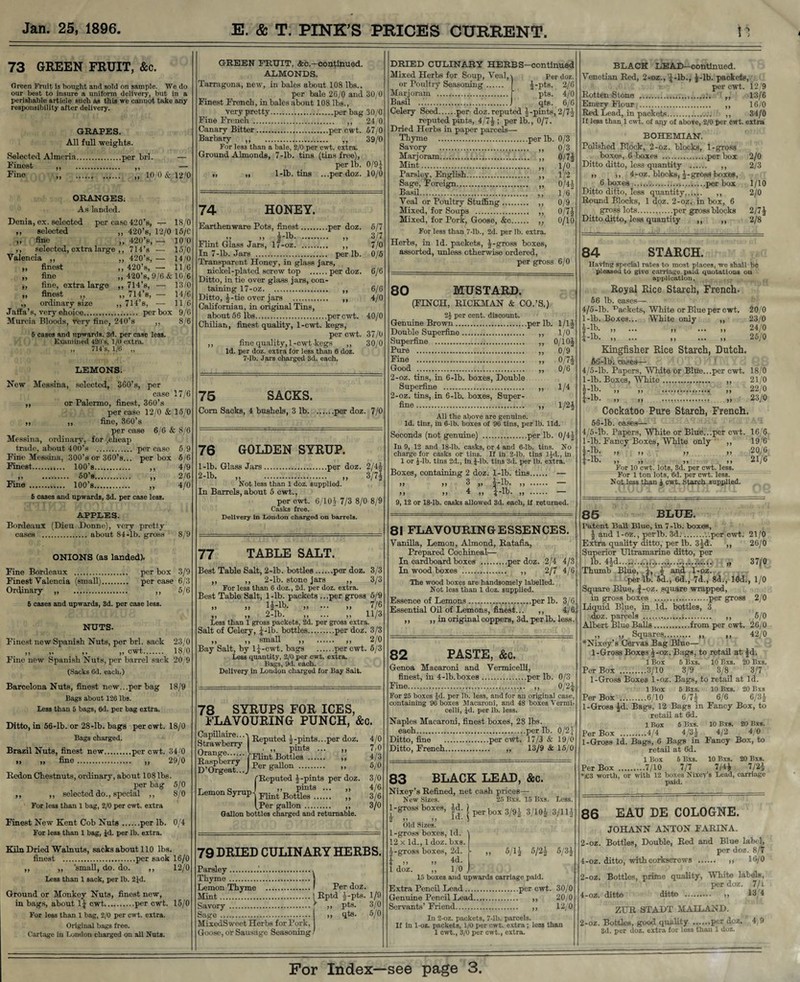 73 GREEN FRUIT, &c. Green Fruit ia bought and aold on sample. We do our best to insure a uniform delivery, but in a perishable article sueli as this we cannot take any responsibility after delivery. GRAPES. All full weights. Selected Almoria.per brl. - Finest „ . „ Fine „ . „ 10/0 & 12/0 ORANGES; As landed. Denia, ex. selected per case 420’s, — 18/0 ,, selected ,, 420’s, 12/0 15/C „ fine „ 420’s, — 10/0 ,, selected, extra large ,, 714’s ■— 15/0 Valencia ,, ,, 420’s, — 14/0 „ finest ,, 420’s, — 11/6 ,, fine ,, 420’s, 9/6 & 10/6 ,, fine, extra large ,, 714’s, — 13/0 „ finest ,, ,, 714’s, — 14/6 ,, ordinary size ,, 714’s, —■ 11/6 Jaffa’s, very choice. per box 9/6 Murcia Bloods, very fine, 240’s ,, 8/6 6 cases and upwards. 3d. per case less. Examined 420's, 1/0 extra. „ 714’s, 1/6 „ LEMONS. New Messina, selected, 360’s, per case 17/6 ,, or Palermo, finest, 360’s per case 12/0 & 15/0 ,, ,, fine, 360’s per case 6/6 & 8/6 Messina, ordinary, for /cheap trade, about 40O’s . per case 5/9 Fine Messina, 300’s or 360’s... per box 6/6 Finest.. 100’s. ,, 4/9 .. 50’s. 2/6 Fine . 100’s. „ 4/0 6 cases aud upwards, 3d. per case less. APPLES. Bordeaux (Dieu Donne), very pretty cases . about 84-lb. gross 8/9 ONIONS (as landed). Fine Bordeaux . per box 3/9 Finest Valencia (small). per case 6/3 Ordinary „ . ,, 5/6 6 cases and upwards, 3d. per case less. NUTS. Finest new Spanish Nuts, per brl. sack 23/0 „ „ cwt. 18/0 Fine new Spanish Nuts, j>er barrel sack 20 9 (Sacks Cd. each.) Barcelona Nuts, finest new...per bag 18/9 Bags about 126 lbs. Less than 6 bags, 6d. per bag extra. Ditto, in 56-lb. or 28-lb. bags per cwt. 18/0 Bags charged. Brazil Nuts, finest new.per cwt. 34/0 » „ fine. „ 29/0 Redon Chestnuts, ordinary, about 108 lbs. per bag 5/0 ,, ,, selected do., special ,, 8/0 For less than 1 bag, 2/0 per cwt. extra Finest New Kent Cob Nuts.per lb. 0/4 For less than 1 bag, Jd. per lb. extra. Kiln Dried Walnuts, sacks about 110 lbs. finest .per saok 16/0 ,, ,, small, do. do. ,, 12/0 Less than 1 sack, per lb. 2Jd. Ground or Monkey Nuts, finest new, in bags, about 1* cwt....per cwt. 15/0 For less than 1 bag, 2/0 per cwt. extra. Original bags free. Cartage in London charged on all Nuts. GREEN FRUIT, &c.—continued. ALMONDS. Tarragona, new, in bales about 108 lbs.. per bale 26/0 and 30/0 Finest French, in bales about 108 lbs., Very pretty.perbag30/0 Fine French . ,, 24/0 Canary Bitter.per cwt. 67/0 Barbary ,, . ,, 39/0 For les3 than a bale, 2/0 per cwt. extra. Ground Almonds, 7-lb. tins (tins free), per lb. 0/9* ,, ,, 1-lb. tins ...perdoz. 10/0 74 HONEY. Earthenware Pots, finest.per doz. 6/7 >> )> i‘lb. ,, 3/7 Flint Glass Jars, 17-oz. ,, 7/0 In 7-lb. Jars . per lb. 0/6 Transparent Honey, in glass jars, nickel-plated screw top .per doz. 6/6 Ditto, in tie over glass jars, con¬ taining 17-oz.. 6/6 Ditto, *-tie over jars .. ,, 4/0 Californian, in original Tins, about 56 lbs.per cwt. 40/0 Chilian, finest quality, 1-cwt. kegs, per cwt. 37/0 ,, fine quality, 1-cwt kegs ,, 30/0 Id. per doz. extra for less than 6 doz. 7-lb. Jars charged 3d. each. 75 SACKS. Com Sacks, 4 bushels, 3 lb.per doz. 7/0 76 GOLDEN SYRUP. 1- lb. Glass Jars.per doz. 2/4* 2- lb. „ . „ 3/7* Not less than 1 doz. supplied. In Barrels, about 5 cwt., per cwt. 6/10 i 7/3 8/0 8/9 Casks free. Delivery in Loudon charged on barrels. 77 TABLE SALT. Best Table Salt, 2-lb. bottles.per doz. 3/3 ,, ,, 2-lb. stone jars ,, 3/3 For less than 6 doz., 2d. per doz. extra. Best Table Salt, l-lb. packets ...per gross 5/9 ,, ,, l*-lb. ,, ... ,, 7/6 „ „ 2-lb. „ ... „ 11/3 Less than 1 gross packets, 2d. per gross extra. Salt of Celery, *-lb. bottles.per doz. 3/3 „ „ small „ . „ 2/0 Bay Salt, by l*-cwt. bags .per cwt. 5/3 Less quantity, 2/0 per cwt. extra. Bags, 9d. each. Delivery in London charged for Bay Salt. 78 SYRUPS FOR ICES, FLAVOURING PUNCH, &c. Capillaire... Strawberry Orange Raspberry D’Orgeat..., Reputed -j-pints.. .per doz. 4/0 . ,, pints ... ,, 7/0 'Flint Bottles . ,, 4/3 Per gallon . ,, 5/0 (Reputed *-pints per doz. 3/0 Lemon Syrup jrlin’’BotF^t8 ;;; ” tPer gallon. ,, 3/0 Gallon bottles charged and returnable. 79 DRIED CULINARY HERBS. Parsley..'.. Thyme .j Lemon Thyme .' Per doz. Mint..jRptd *-pts. 1/9 Savory .' ,, pts. 3/0 Sage . „ qts. 6/0 MixedSweet Herbs for Pork, ] Goose, or Sausage Seasoning / DRIED CULINARY HERBS-continued Mixed Herbs for Soup, Veal,\ per doz. or Poultry Seasoning. *-pts. 2/6 Marjoram .. ' pts. 4/0 Basil .. qts. 6/6 Celery Seed.per doz. reputed J-pints, 2/7* reputed pints, 4/7*; per lb., 0/7. Dried Herbs in paper parcels— Thyme .per lb. 0/3 Savory ..... ,, 0/3 Marjoram. ,, 0/7* Mint. ,, 1/0 Parsley, English... ,, 1/2 Sage, Foreign. ,, 0/4* Basil. ,, 1/6” Veal or Poultry Stuffing. ,, 0/9 Mixed, for Soups . ,, 0/7* Mixed, for Pork, Goose, &c. ,, 0/10 For less than 7-lb., 2d. per lb. extra. Herbs, in Id. packets, *-gross boxes, assorted, unless otherwise ordered, per gross 6/0 80 MUSTARD. (FINCH, RICKMAN & CO.’S.) 2i per cent, discount. Genuine Brown.per lb. 1/1* Double Superfine. ,, 1/0 Superfine . ,, 0/10* Pure ... „ 0/9 Fine . „ 0/7* Good ..... ,, 0/6 2-oz. tins, in 6-lb. boxes, Double Superfine . ,, 1/4 2-oz. tins, in 6-lb. boxes, Super¬ fine . „ 1/2* All the above are genuine. Id. tins, in 6-lb. boxes of 96 tins, per lb. lid. Seconds (not genuine) .per lb. 0/4* In 9, 12 and 18-lb. casks, or 4 and 6-lb. tins. No charge for casks or tins. If in 2-lb. tins ljd., in 1 or J-lb. tins 2d., in J-lb. tins 3d. per lb. extra. Boxes, containing 2 doz. l-lb. tins. — >> >> 3 ,, *-lb. ,, . >> j> 4 .,, *-lb. „ . — 9, 12 or 18-lb. casks allowed 3d. each, if returned. 81 FLAVOURING ESSENCES. Vanilla, Lemon, Almond, Ratafia, Prepared Cochineal- In cardboard boxes .per doz. 2/4 4/3 In wood boxes .'. ,, 2/7 4/6 The wood boxes are handsomely labelled. Not less than 1 doz. supplied. Essence of Lemons.per lb. 3/6 Essential Oil of Lemons, finest... ,, 4/6 ,, ,, in original coppers, 3d. per lb. less. 82 PASTE, &c. Genoa Macaroni and Vermicelli, finest, in 4-lb.boxes.per lb. 0/3 Fine. ,, 0/2* For 26 boxes Jd. per lb. less, and for an original case, containing 96 boxes Macaroni, and 48 boxes Vermi¬ celli, Jd. per lb. less. Naples Macaroni, finest boxes, 28 lbs. each.per lb. 0/2* Ditto, fine .per cwt. 17/3 & 19/0 Ditto, French. „ 13/9 & 15/0 83 BLACK LEAD, &c. Nixey’s Refined, net cash prices— New Sizes, l-gross boxes, Id. Id. )> t j Old Sizes. 25 Bxs. 15 Bxs. Less per box 3/9* 3/10* 3/11* 1-gross boxes, Id. 12 x Id., 1 doz. bxs. *-gro8s boxes, 2d. * „ „ *d. 1 doz. ,, 1/0 , 15 boxes and upwards carriage paid. Extra Pencil Lead.per cwt. Genuine Pencil Lead. ,, Servants’ Friend. ,, 5/1* 5/2* 5/3* 30/0 20/0 12/0 In 2-oz. packets, 7-lb. parcels. If in 1-oz. packets, 1/0 per cwt. extra; less than 1 cwt., 3/0 per cwt., extra. BLACK LEAD—continued. Venetian Red, 2*oz., *-lb., *-lb. packets, per cwt. 12/9 Rotten Stone . ,, 13/6 Emery Flour;. ,, 16/0 Red Lead, in packets... ,, 34/0 If less than 1 cwt. of any of above, 2/0 per cwt. extra BOHEMIAN. Polished Block, 2-oz. blocks, 1-gross boxes, 6 boxes .per box 2/0 Ditto ditto, less quantity . ,, 2/3 ,, ,, 4-oz. blocks, *-gross boxes, 6 boxes .per box 1/10 Ditto ditto, less quantity.. 2/0 Round Blocks, 1 doz. 2-oz. in box, 6 gross lots...per gross blocks 2/7* Ditto ditto, less quantity ,, ,, 2/8 84 STARCH. Having special rates to most places, we shall be pleased to give carriage paid quotations oil application. Royal Rice Starch, French. 56 lb. cases— 4/5-lb. Jackets, White or Blue per cwt. 20/0 l-lb. Boxes... White only ,, 23/0 l-lb. „ ... - „ 24/0 4lb. >i ••• >) ... >) 25/0 Kingfisher Rice Starch, Dutch. 56-lb. cases— 4/5-lb. Papers, White or Blue...per cwt. 18/6 l-lb. Boxes, White... ,, 21/0 *-lb. „ „ ... „ 22/0 *-lb. „ .. „ 23/0 Cockatoo Pure Starch, French. 56-lb. oases— 4/5-lb. Papers, White or Blue...per cwt. 16/6 1-lb. Fancy Boxes, White only ,, 19/6 info » » » n 2°/'G J-lb. ,, ,, a a 21/6 For 10 cwt. lots, 3d. per cwt. less. For 1 ton lots, 6d. per cwt. less. Not less than J cwt. Starch supplied. 85 BLUE. Patent Boll Blue, in 7-lb. boxes, * and 1-oz., per lb. 3d..per cwt. 21/0 Extra quality ditto, per lb. 3*d. ,, 26/0 Superior Ultramarine ditto, per lb. 4*d...3..^.^.aAMGH'i’ 37/° Thumb Blue, *, * and 1-oz. per lb. 5d., 6d., 7d., 8d., 10d., 1/0 Square Blue, f-oz. square wrapped, in gross boxes ..per gross 2/0 Liquid Blue, in Id. bottles, 3 doz. parcels ..,..i. ,, 6/0 Albert Blue Balls.from per cwt. 26/0 „ „ Squares. ,, 42/0 *Nixey’s Cervas Bag Blue— 1-Gross Boxes *-oz. Bags, to retail at *d. 1 Box 5 Bxs. 10 Bxs. 20 Bxs. Per Box .3/10 3/9 3/8 3/7 1-Gross Boxes 1-oz. Bags, to retail at Id. 1 Box 6 Bxs. 10 Bxs. 20 Bxs Per Box .6/10 6/7* 6/6 6/3* 1-Gross *d. Bags, 12 Bags in Fancy Box, to retail at 6d. 1 Box 5 Bxs. 10 Bxs. 20 Bxs. Per Box .4/4 4/3* 4/2 4/0 1-Gross Id. Bags, 6 Bags in Fancy Box, to retail at 6d. 1 Box 5 Bxs. 10 Bxs. 20 Bxs. Per Box .7/10 7/7 7/4* 7/2* *£3 worth, or with 12 boxes Nixey’s Lead, carriage paid. 86 EAU DE COLOGNE. JOHANN ANTON FARINA. 2-oz. Bottles, Double, Red and Blue label, per doz. 8/7 4-oz. ditto, with corkscrews . ,, 16/6 2-oz. Bottles, prime quality, White labels, per doz. 7/1 4-oz. ditto ditto 13 4 ZUR STADT MAILAND. 2-oz. Bottles, good quality .per doz. 4,9 3d. per doz. extra for less than 1 doz.