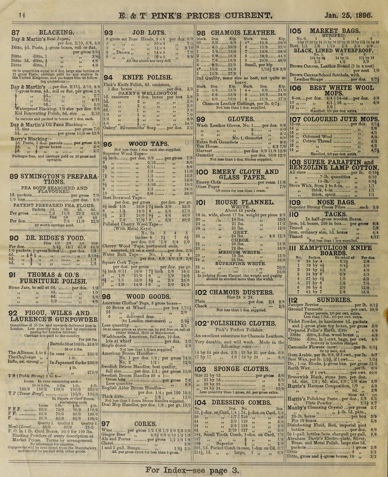 98 CHAMOIS LEATHER. Mark. Doz. Kip. Mark. Doz. Kip. 00. . 3/0... .... 6/9 5*. .12/6. .30/6 0 . . 4/3... ....10/0 6 . .13/9. .32/0 1 . . 5/6... ....13/0 7 . .15/6. .38/0 2 . . 6/9... ....16/0 8 . .18/0. .44/9 3 . . 7/6... ....18/0 9 . .20/0. .48/0 4 . . 9/3... ....22/0 Small, per kip 4*. .10/0... ....24/0 1/10* 2/6 3/9 5 . .11/3... ....27/0 2nd Quality, same size as best , not quite so heavy. Mark. Doz. Kip. Mark. Doz. Kip. 2 . . 5/6... ....13/0 4+ .... . 9/0. .21/0 3 . . 6/6... ....15/3 5 . .10/3. .24/0 4 . . 8/0... ....19/0 6 . .11/9. ,27/0 87 BLACKING. Day & Martin’s Real Japan, per doz. 2/10, 5/8, 8/6 Ditto, Id. Paste, *-gross boxes, roll or flat, per gross 2/6* »> » 2/4? Ditto ditto, 1 Ditto Id. ditto, * Ditto ditto, 1 4/6 4/5 Or in quantities equal to 6 doz. large size bottles or 12 gross Paste, carriage paid to any station in the United Kingdom, and packages free at follow¬ ing quotations Day & Martin’s ...per doz. 2/11*, 5/10, 8/8 1-gross boxes, *d., roll or flat, per gross 2/6 I >> |d., >) » 2/7 1 „ Id., „ „ 4/11 ,, Id., ,, ,, 5/0 Waterproof Blacking, 1/0 size per doz. 5/6 Kid Renovating' Polish, 6d. size ,, 2/10 In cartons and packed in boxes of 1 doz. each. Day & Martin’s Oil Paste Blacking— Id. tins.per gross 7/0 2d. ,, .per gross 11/3 or 12/6 Berry’s Blacking- id. Paste, 1 doz. parcels.per gross 2/5 Id- „ 1 gross boxes. ,, 2/6 |d. ,, * ,, ,, . ,, 2/7 Packages free, and carriage paid on 10 gross and upwards. 89 SYMINGTON S PREPARA¬ TIONS. PEA SOUP SEASONED AND FLAVOURED. Id. packets...per gross 7/9 1/0 tins.per doz. 8/0 PATENT PREPARED PEA FLOUR. Packets Id. 2d. 4d. 6d. Per gross .7/5 14/9 29/0 43/0 Tins 1/0 1/6 3/0 Per doz. 7/5 11/0 22/0 £2 worth carriage paid. 90 DR. RIDGE’S FOOD. Tins 1/0 2/6 6/6 Per doz. 8/8* 19/1 41/6 1/0 packets, J-gross boxes .per doz. 6d. ,, i&i „ „ . ,, 2d. ,, -g- ,, «•*••• )) 2d. ,, 4 ,, ,, . ,, 10/6 84/0 7/8 3/10* 1/4 1/5 91 THOMAS & CO.’S FURNITURE POLISH. Stone Jars, to sell at 2d.per doz. 1/5 >> >> 3d. ,, 1/9 >> » 6d.. ,, 2/8 >> >> 1/0 >> 4-/6 92 PIGOU, WILKS AND LAURENCE’S GUNPOWDER Quantities of 15 lbs. and upwards delivered free in London. Less quantity may be had by customers paying for London delivery. Carriage not paid to the country. Per 100 lbs. /Barrels50or 100lb. 210/0 I 10 or 6 lbs. The Alliance, 1 to 6 jn cans . 230/0 The Challenge „ J i lb. In Japanned flasks 250/0 £ lb. V„ „ 275/0 T S (Treble Strong) 1 to 6— Loose. In cans containing each— 10 or 6-lbs. 2-lbs. 1-lb. 160/0 180/0 190/0 195/0 T P (Tower Proof) . 125/0 In Papers or Card Boxes, containing e?.ch Loose 1-lb. *-lb. J-lb. . 60/0 75/0 90/0 110/0 . 65/0 70/0 85/0 105/0 . 60/0 65/0 80/0 100/0 Quality 1. Quality 2 Quality 3, ... 55/0 65/0 76/0 P. O. in 1 lb. Card Boxes, 50/0 for 100 lbs. Blasting Powders of every description at Market Prices. Terms by arrangement. No allowance for empties. Gunpowder will be sent direct from the Manufactory, and cannot be packed with other goods. — — '-” Rifle, ex. strong,, 4-lb. 205/0 135/0 FFF FF . F .... Meal {Loose). 93 JOB LOTS. 6 gross set Bass Heads, 9x4 per doz. 6/3 5 ,, ,, ,, ,,10x4 ,, 7/3 5 „ „ „ „ 11x4 „ 8/10 5 ,, Drawn,, ,, 14x5 ,, 7/6 8 „ „ „ „ 16x5 „ 8/9 All the above are very full. 94 KNIFE POLISH. Pink’s Knife Polish, 6d. canisters, 1 doz. boxes...per doz. OAKEY’S WELLINGTON. Id. canisters 6 doz. boxes per box 2d. 3d. 6d. 1/0 2/6 4/0 Oakey’ Silversmiths’ Soap .per doz. 3/3 3/6 3/6 3/6 3/6 7/0 8/9 14/0 3/2 95 WOOD TAPS. Not less than 1 doz. each size supplied. Superior Wood Taps— 5j inch.per doz. 0/9 .per gross 6 6} 7 7i 8 9 10 0/10. 0/11. 1/0 . 1/3 . 1/5 . 1/10. 2/3 . 3/0 .. Best Boxwood Taps— per doz. per gross 7/9 8/6 9/6 11/0 13/3 15/9 19/3 24/0 30/0 5* inch 1 /5 per doz. per gr. 7* inch 3/0 8 „ 3/6 8* „ 4/6 9 „ 5/6 32/0 37/0 48/0 69/0 °2 2/0 16/0 1/8 19/0 2/2 24/0 2/6 27/0 Polished Cherry Wood Taps— (With Metal Keys) No. 2a 3 4 inches 8 7* 7 per doz. 3/0 (2/6 2/4 Cherry Wood Taps, perforated ends, assorted, 12 on a card.per doz. 2/9 Water Butt Taps— No. 12 3 4 per doz. 6/0 5/0 3/6 2/6 Square Cork Taps— per doz. per gross 6 7 0/11 10/0 7| inch 1/6 16/0 1/0 11/0 8 >> 1/9 19/0 1/1 12/0 83 >> 2/4 25/0 1/3 . 14/0 9 if 3/0 34/0 96 WOOD GOODS, American Clothes’ Pegs, 5 gross boxes— 50 Boxes at Wharf.per box 1/11J 25 >> >> . >> 2/0 5 ,, delivered free (to London customers) ,, 2/0* Less quantity ,, „ ,, 2/1 Or at same prices as above cau be put free on rail at either Bristol, Hull or Manchester. Washboards, American, full size, 10 doz. lots at wharf .per doz. 3/3 Single dozen . ,, 3/6 Not less than 1 dozen supplied. American Broom Handles—■ No. 1 per doz. 1/4; per gross 14/0 No. 2 „ 1/2 ; „ 12/0 Swedish Broom Handles, best quality, full size.per doz. 1/1 ; per gross 11/0 Swedish Broom Handles 50 x 1 — Gross lots .per gross 7/6 Less quantity. „ 8/6 English Alder Broom Handles— per doz. 1/4 ; per 100 10/6 Thick ditto..... ,, 1/8 ; ,, 12/0 Not less than 3 dozen Broom Handles supplied. Deal Mop Handles, per doz. 1/8 ; per gr. 19/0 97 CORKS. Wine.per gross 1/2 1/6 1/9 2/0 2/6 3/0 Ginger Beer ,, 0/6f 0/8 0/10 1/2 1/6 Ale and Porter .per gross 1/11/41/8 Claret. ,, 3/0 1 and 2 gall. Bungs. „ 1/8* 2/0 3d. per gross extra for less than 6 gross. Chamois Leather Cuttings, per lb. 0/7* Not less than 1 doz. supplied. 99 GLOVES. Wash Leather Gloves, No. 1.per doz. 6/6 » >> >> 2. ,, 5/9 ,, ,, ,, 3. ,, 5/2 ,, ,, No. 1, Gauntlet ,, 9/0 Extra Soft Gauntlets . ,, 9/6 Tan House. ,, 6/3 7/0 Harvest.per doz 9/9 11/9 12/9 Gauntlet .per doz. 10/0 12/9 Not less than 1 doz. Gloves supplied. IOO EMERY CLOTH AND GLASS PAPER. Emery Cloth ....per ream 11/6 Glass Paper . ,, 7/0 2/0 extra for less than 1 ream. IOI HOUSE FLANNEL. WHITE. About 45 yards. 18 in. wide, about 17 lbs. weight per piece 9/3 20 „ „ 19 lbs. „ 10/3 22 „ „ 21 lbs. „ 11/3 24 „ „ 23 lbs. „ 12/3 GREY. 24 „ „ 24 lbs. „ 9/6 12/3 CHECK. 21 „ „ 20 lbs. „ 13/6 23 „ „ 22 lbs. „ 16/9 MEDIUM WHITE. 20 „ „ 19 lbs. „ 13/9 24 „ ,, 23 lbs. ,, 16/9 SUPERFINE WHITE. 22 „ „ — „ 20/0 24 „ „ — „ 21/0 In judging House Flannel, the weight and quality should be studied more than the width. 102 CHAMOIS DUSTERS. Size 24 x 24. Plain.per doz. 2/4 2/8 Check . ,, — 2/8 Not less than 1 doz. supplied. 102* POLISHING CLOTHS. Pink’s Perfect Polisher. An excellent substitute for Chamois Leathers. Very durable, and will wash. Made in the following sizes :— 14 by 14 per doz. 17 by 17 „ 3/3 I 21 by 21 per doz. 6/6 4/6 I 24 by 24 ,, 8/0 S03 SPONGE CLOTHS. Size 22 by 12.per gross 5/6 „ 22 by 15. „ 6/3 „ 22 by 22. „ 9/3 ,, 24 by 24. ,, 11/6 Less quantity than 1 gross, 6d. per gross extra. 104 DRESSING COMBS. No. Doz. 32, *-doz. on'Card, 1/4 36 „ ‘ „ 1/7 44 „ „ 2/0 54 „ „ 2/5 62 ,, ,, 2/10 No. Doz. 74, *-doz.onCard, 3/6 710 „ „ 4/6 129 ,, ,, 6/0 128 „ „ 5/0 127 „ „ 5/6 184, Small Tooth Comb, 1-doz. on Card, 1/2 197 ,, ,, ,, * ,, ,, 1/8 199 ,, Superior * „ ,, 2/6 201, Id. Pocket Comb in case, 1-doz. on Cd. 0/7 214*, Id. „ „ large, 1 „ „ 0/8 105 MARKET BAGS. STRIPED. No. 0. 1 2 3 4 5 9 by 12 10 by 14 11 by 16 12 by 18 13 by 17£ 14 by 19 Best 1/1 1/6 1/10 2/3 2/4 2/9 BLACK, LINED WATERPROOF. No. 1. 2 3 11£ by 9£ 14 by 11 17£ by 12 3/5 4/6 5/9 Brown Canvas, Leather Bound (3 in a nest) per nest 1/0 Brown Canvas School Satchels, with Leather Straps .per doz. 3/7* 106 BEST WHITE WOOL MOPS. 8-oz....per doz. 3/4 10.. .... „ 4/1 12.. .... „ 5/0, Handled, 2/0 per doz. extra. 14-oz....per doz. 5/6 16 . „ 6/0 107 COLOURED JUTE MOPS. 12-oz.per doz. 3/1* 14 „ . „ 3/6 16 „ . „ 4/1 16 ,, Coloured Wool. ,, 8/0 16 ,, Cotton Thread. 5/2 12 14 Handled, 2/0 per doz. extra. 4/3 4/7* 108 SUPER PARAFFIN and BENZOLINE LAMP COTTON. All sizes.per lb. 0/10* „ .7-lb. quantities ,, 0/10 „ » . 14-lb. „ „ 0/9* Stove Wick, from 2 to 6-in. ... ,, 1/1 ,, thick, 4-in. ,, 1/1 ,, thick, spirit. ,, 1/1 !09 NOSE BAGS. Superior Strong Cocoa Fibre ..each 3/0 no TACKS. In half-gross wooden Boxes. Iron, Id. boxes, 200 in box... per gross 6/4 Tinned „ .,, ,, ... ,, i/ 8 Iron, ordinary size, Id. boxes ,, 4/4 Tinned „ „ „ „ 4/11 Not less than 1 box supplied. III KAMPTULICON KNIFE BOARDS. No. Inches. To retail at Per d 0 24 by 4 0/3* 2/6 1 19 by 4* 0/4* 3/0 2 24 by 4* 0/6 4/0 3 24 by 6 0/9 5/3 4 27 by 5* 1/0 6/3 5 27 by 6 1/6 7/0 6 36 by 6 2/0 12/0 7 42 by 7 2/6 16/0 112 SUNDRIES. Juniper Berries.per lb. 0/lf Ground Turmeric .per cwt. 36/0 Paper parcels, 2/0 per cwt. extra, less than 7-lbs., 4/0 per cwt. extra. Violet Powder, in handsome Id. packets and *-gross glass top boxes, per gross 5/0 Prepared Fuller’s Earth, ditto ,, 4/6 Ditto ditto, 3-doz. wood boxes ,, 4/3 *Ditto ditto, iu 1-cwt. hags, per cwt. 8/0 * Delivery in London charged. Camomile Flowers (new) .per lb. 0/5* Or by bale, 4£d. Gum Arabic, per lb. 0/8, if 1 cwt., per lb. 0/7 Best Wax, per lb. l/3f, if 1 cwt.... ,, 1/3* Do., 1-oz. Blocks, *-grossbxs. per gross 13/0 Earth Wax.....perlb. 0/5 ,, if 1 cwt.per cwt. 40/0 Brunswick Black, stone jars, per doz. 3d. size, 2/0 ; 6d. size, 3/0 ; 1/0 size 5/0 Harris’s Harness Composition, 1/0 ,, 5/3 i) >> i) 6d. ,, 2/8 Siezs 6d. 1/0 Harris’s Polishing Paste...per doz., 2/8 6/3 ,, Plate Powder. ,, 2/3* 4/7 Manby’s Cleansing Crystal .. .per gross 3/7 ,, „ „ *-lb. Id. pkts., 28-lb. boxes..-.per box 3/9 For 10 boxes.. ,, 3/8 Disinfecting Fluid, Red, imperial pint bottles .per doz. 6/9 In 1 -gall, bottles (hots, charged) per gall. 3/6 Abraham Davis’s Electro-plate, Silver, Brass, and Metal Polish, large size Id. packets. 1 gross 2/6 Ditto . 5 ,, 2/3 Ditto, gross and *-gross boxes, 10 ,, 2/2