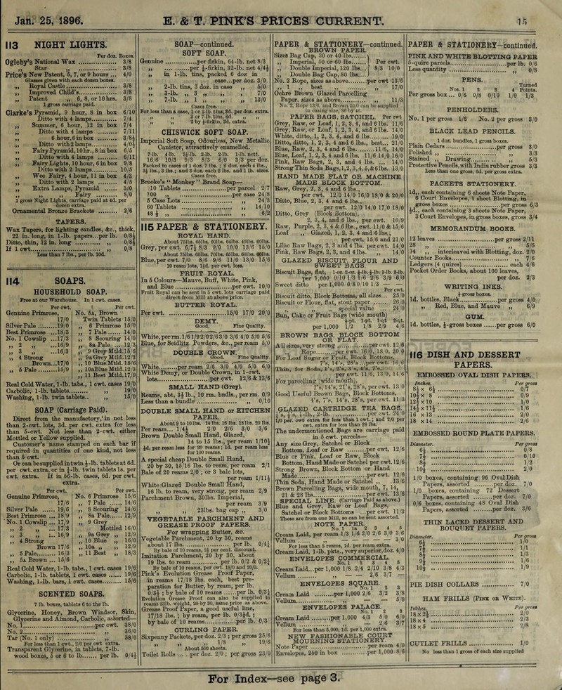 >> 113 NIGHT LIGHTS. Per doz. Boxes. Ogleby’s National Wax . 3/8 ,, Star „ 3/8 Price’s New Patent, 5, 7, or 9 hours ... 4/0 Glasses given with each dozen boxes. Royal Castle.. 3/8 Improved Child’s. 3/8 Patent ,, 6, 8, orlOhrs. 3/8 1 gross carriage paid. Clarke’s Pyramid, 9 hour, 8 in box 6/10 Ditto with 4 lamps. 7/4 Summer, 6 hour, 12 in box 7/4 Ditto with 4 lamps . 7/11 6 hour, 6 in box . 3/8| Ditto with 2 lamps. 4/0| Fairy Pyramid, 10hr., 8 in box 6/6 Ditto with 4 lamps . 6/11 Fairy Lights, 10 hour, 6 in box 9/8 Ditto with 2 lamps. 10/6 Wee Fairy, 4 hour, 11 in box 4/3 Ditto with 2 lamps . 4/5 Extra Lamps, Pyramid . 3/0 „ Fairy . 8/° 1 gross Night Lights, carriage paid at 4d. per dozen extra. Ornamental Bronze Brackets . 2/6 TAPERS. Wax Tapers, for lighting candles, &e., thick, 22 in. long, in 1-lb. papers...per lb. 0/84 Ditto, thin, 12 in. long . „ 0/8J If 1 cwt. „ 0/8 Less than 7 lbs., per lb. lOd. 114 Genuine Primrose, 17/0 Silver Pale . ...19/0 Best Primrose . ...18/3 No. 1 Cowslip . ...17/3 >> 2 ,, ...16/9 >> 3 „ ...16/3 4 Strong Brown... 17/0 5 Pale.15/9 SOAPS. HOUSEHOLD SOAP. Free at our Warehouse. In 1 cwt. cases. Per cwt. 1 Per cwt No. 5a, Brown Twin Tablets 15/0 „ 6 Primrose 15/0 „ 7 Pale. 14/0 ,, 8 Scouring 14/0 ,, 8a Pale ... 12/3 ,, 9 Grey Mtld.15/6 ,, 9a Grey Mtld.12/3 ,, 10 BlueMtld. 15/6 ,, lOaBlue Mtld. 12/3 ,, 11 Best Mtld.17/9 Real Cold Water, 1-lb. tabs., 1 cwt. cases 19/0 Carbolic, 1-lb. tablets. ,, 19/0 Washing, 1-lb. twin tablets.. ,, 15/0 SOAP (Carriage Paid). Direct from the manufactory,1 in not less than 2-cwt. lots, 3d. per cwt. extra for less than 5-cwt. Not less than 2-cwt. either Mottled or Yellow supplied. Customer’s name stamped on each bar if required in quantities of one kind, not less than 6 cwt. Or can be supplied in twin ^-lb. tabletsat 6d. per cwt. extra, or in ^-lb. twin tablets Is. per cwt. extra. If in 56-lb. cases, 6d. per cwt extra. Per cwt. Per cwt Genuine Primrose, No. 6 Primrose 15/6 17/6 ,, 7 Pale . 14/6 Silver Pale . 19/6 ,, 8 Scouring 14/6 Best Primrose ... 18/9 ,, 8a Pale. 12/9 No. 1 Cowslip ... 17/9 ,, 9 Grey >> 2 ,, 17/3 Mottled 16/0 ,, 3 „ ;.. 16/9 „ 9a Grey „ 12/9 ,, 4 Strong ,, 10 Blue „ 16/0 Brown 17/6 yj 10a ,, )) 12/9 ,, 5 Pale. 16/3 ,, 11 Best ,, 18/3 ,, 5x Brown... 15/6 Real Cold Water, 1-lb. Carbolic, 1-lb. tablets, Washing, 1-lb. bars, 1 tabs., 1 cwt. cases 19/6 1 cwt. cases . 19/6 cwt. cases. 15/6 SCENTED SOAPS. 7 lb. boxes, tablets 6 to the lb. Glycerine, Honey, Brown Windsor, Skin, Glycerine and Almond, Carbolic, assorted No. 1.per cwt. 38/0 No. 2. 36/0 Tar (No. 1 only) . ,, 38/0 For less than 1 cwt., 2/0 per cwt extra. Transparent Glycerine, in tablets, 7-lb. wood boxes, 5 or 6 to lb. per lb. 0/4^ SOAP—continued. SOFT SOAP. Genuine.per firkin, 64-lb. net 8/3 ,, .per J-firkin, 32-lb. net 4/4^ „ in 1-lb. tins, packed 6 doz in case...per doz. 3/0 ,, 2-lb. tins, 3 doz. in case ,, 5/0 ,, 3-lb. ,, 3 „ ,, , 7/0 ,, 7-lb. ,, 1 ,, ,, ,, 13/0 Cases free. For less than a case, 1 or 2-lb. tins, 3d. per doz. extra. „ „ 3 or 7-lb. tins, 6d. „ „ „ „ 2 by J-flrkin, 3d. extra. CHISWICK SOFT SOAP. Imperial Soft Soap, Odourless, New Metallic Canister, attractively enamelled. 7-lb. 4-lb. 3J-lb. 3-lb. 2-lb. 1-lb. nett. 16/6 10/3 9/3 8/3 6/0 3/3 per doz. Packed in cases of 1 doz. 7 lbs. ; 2 doz. each 4 lbs., 3i lbs., 3 lbs.; and 3 doz. each 2 lbs. and 1 lb. sizes. Cases free. Brooke’s “ Monkey ” Brand Soap— 10 Tablets.per parcel 2/7 100 ,, .per case 24/8 5 Case Lots. ,, 24/3 60 Tablets . ,, 14/10 18 i ... 6/2 115 PAPER & STATIONERY. ROYAL HAND. About 751bs. 661bs. 601bs. 641bs. 401bs. 601bs. Grey, per cwt. 6/7f 8/3 9/0 10/0 13/6 15/0 About 761bs. 661bs. 701bs. 651bs. 601bs. 601bs. Blue, per cwt. 7/0 8/6 9/6 11/0 13/0 15/6 10 ream lots, ljd. per cwt. less. FRUIT ROYAL. In 5 Colours—Mauve, Buff, White, Pink, and Blue.per cwt. 10/0 Fruit Eoyal can be sent in 5 cwt. lots carriage paid direct from Mill at above price. BUTTER ROYAL. Per cwt.15/0 17/0 20/0 DEMY. Good. Fine Quality. White, per rm. 1/61/9 2/02/6 3/0 3/6 4/0 5/0 5/6 Blue, forSeidlitz. Powders, &c., per ream 6/0 DOUBLE CROWN. Good. Fine Quality. --*--s ^--X-' White.per ream 2/6 3/0 4/0 5/0 6/0 White Demy, or Double Crown, in 1-cwt. lots.per cwt. 12/6 & 13/6 SMALL HAND (Grey). Reams, abt, 3^ lb., 10 rm. bndls., per rm. 0/9 Less than a bundle. ,, 0/10 DOUBLE SMALL HAND or KITCHEN PAPER. About 9 to 10 lbs. 14 lbs. 16 lbs. 18 lbs. 20 lbs, Per ream... 1/4J 2/0 2/6 3/0 3/6 Brown Double Small Hand, Glazed, 14 to 15 lbs., per ream 1/10^ id. per ream less for 20 reams; Id. per ream less“ for 100 reams. A special cheap Double Small Hand, 20 by 30, 15/16 lbs. to ream, per ream 2/1 Bale of 20 reams 2/0 ; or 3 bale lots, per ream 1/11J White Glazed Double Small Hand, 16 lb. to ream, very strong, per ream 2/9 Parchment Brown, 30lbs. Imperial, per ream 3/9 ,, ,, 231bs. bag cap „ 3/0 VEGETABLE PARCHMENT AND GREASE PROOF PAPERS. For wrapping Butter, &c. Vegetable Parchment, 20 by 30, reams about 17 lbs. per lb. 0/4| By bale of 10 reams, 2i per cent, discount. Imitation Parchment, 20 by 30, about 19 lhs. to ream. per lb. 0/2 & 0/2J By bale of 10 reams, per cwt. 18/0 and 20/0. Pink’s Evolution Grease Proof Paper, in reams 17/18 lbs. each, best pre¬ paration for Butter, by ream, per lb. 0/3 J ; by bale of 10 reams.per lb. 0/3} Evolution Grease Proof can also be supplied In reams 231b. weight, 20 by 30, same price as above. Grease Proof Paper, a good useful line, 17/18 lbs. ; by ream, per lb. 0/3j<l. ; by bale of 10 reams.per lb. 0/3 CURLING PAPER. Sixpenny Packets, per doz. 2/3 ; per gross 25/6 VS .. I0/® About 500 sheets. Toilet Rolls.per doz. 2/0 ; per gross 23/0 PAPER & STATIONERY—continued. BROWN PAPER. Sizes Bag Cap, 30 or 40 lbs.’ Imperial, 50 or 60 lbs. Per cwt. Double Imperial, 120 lbs... ‘ 8/3 10/0 Double Bag Cap, 80 lbs. No. 2 Rope, sizes as above.per cwt 13/6 i 1 ,, best ,, . ,, 17/0 Ochre Brown Glazed Parcelling Paper, sizes as above.. 11/3 No. 2, Rope 13/6, and Brown 10/0 can be supplied in easing size, 36 by 46. PAPER BAGS, SATCHEL. Per cwt Grey, Raw, or Loaf, 1, 2, 3, 4, and 6 lbs. 11/6 Grey, Raw, or Loaf, 1, 2, 3, 4, and 6 lbs. 14/0 White, ditto, 1, 2, 3, 4, and 6 lbs. 19/0 Ditto, ditto, 1, 2, 3, 4 and 6 lbs., best... 21/0 Blue, Raw, 2, 3, 4 and 6 lbs.11/6, 14/0 Blue, Loaf, 1, 2, 3, 4 and 6 lbs. 11/6 14/0 16/0 Pink, Raw Bags, 2, 3, and 4 lbs. ... 14/0 Strong Thin Soda Bags,1,2,3,4,5,&6lbs. 13/0 HAND MADE FLAT OR MACHINE MADE BLOCK BOTTOM. Raw, Grey, 2, 3, 4 and 6 lbs., per cwt. 12/0 14/0 16/0 18/0 & 20/0 Ditto, Blue, 2, 3, 4 and 6 lbs., per cwt. 12/0 14/0 17/0 18/0 Ditto, Grey (Block Bottom), 2, 3, 4, and 6 lbs., per cwt. 10/9 Raw, Purple, 2, 3, 4 & 6 lhs., cwt. 11/0 & 15/6 Loaf ,, Glazed, 1, 2, 3, 4 and 6 lbs., per cwt. 15/6 and 21/0 Lilac Raw Bags, 2, 3 and 4 lbs. per cwt. 14/0 Pink, Raw Bags, 2, 3, and 4 lbs. ,, 14/0 GLAZED BISCUIT, FLOUR AND SWEET BAGS. Biscuit Bags, flat, 1-oz. 2-oz. f-lb. J-lb. 1-lb. 2-lb. per 1,000 0/10 1/3 1/6 2/6 3/9 6/0 Sweet ditto per 1,000 0/8 0/10 1/3 — — Per cwt. Biscuit ditto, Block Bottoms, all sizes... 25/0 Biscuit or Flour, flat, stout paper . 26/0 ,, ,, special value ... 24/0 Bun, Cake or Fruit Bags (wide mouth) J-pt. 1-pt. i-qt 2-qt, per 1,000 1/2 1/8 2/9 4/6 BROWN BAGS, BLOCK BOTTOM OR FLAT. All sizes, very strong.per cwt. 12/6 ,, Rope.per cwt. 16/0, 18/0, 20/0 For Loaf Sugar or Fruit, Block Bottoms, 7’s, 14’s, 28’s ...per cwt. 16/6 Thill, for Soda, l’s, 2’e, 3 b, 4's, 7’s, per cwt. 11/6, 13/0, 14/6 For parcelling (wide mouth), , 7’s, 14’s, 21’s, 28’s, per cwt. 13/0 Good Useful Brown Bags, Block Bottoms, 4’s, 7’s, 14’s, 28’s, per cwt. 11/3 GLAZED CARTRIDGE TEA BAGS. J’s, fs, 1-lb., 2-lb.per cwt. 24/0 1/0 per. cwt extra for less than 1 cwt.; and 2/0 per cwt. extra for less than 28 lbs.. The undermentioned Bags are carriage paid in 5 cwt. parcels— Any size Grey, Satchel or Block Bottom, Loaf or Raw .per cwt. 12/6 Blue or Pink, Loaf or Raw, Block Bottom, Hand Made or Satchel per cwt. 12/6 Strong Brown, Block Bottom or Hand Made.per cwt. 12/6 Thin Soda, Hand Made or Satchel ,, 13/6 Brown Parcelling Bags, wide mouth, 7, 14, 21 & 28 lbs.per cwt. 13/6 SPECIAL LINE. (Carriage Paid as above.) Blue and Grey, Raw or Loaf Bags, Satchel or Block Bottoms ...per cwt. 11/3 These are from one Mill, so can be sent assorted. NOTE PAPER. No. 1 la 2 3 4 6 Cream Laid, per ream 1/3 1/6 2/0 2/6 3/0 3/6 Vellum . ,, — — — — —■ 3/0 For less than 6 reams, Id. per ream extra. Cream Laid, 1 -lb. pkts., very superior,doz. 4/0 ENVELOPES COMMERCIAL. No. 1 2 3 4 6 Cream Laid.. .per 1,000 1/8 2/4 2/10 3/8 4/3 Vellum. ,, — — 2/6 3/7 — ENVELOPES SQUARE. ^ No. 1 2 3/2 3 3/8 5/0 Cream Laid .per 1,000 2/6 Vellum. >, — ENVELOPES PALACE. No. 12 3 Cream Laid.per 1,000 4/3 5/0 6/0 Vellum . ,, — 2/6 3/7 For less than 6,000, Id. per 1,000 extra. NEW FASHIONABLE COURT MOURNING STATIONERY. Note Paper .per ream 4/0 Envelopes, 260 in box .per 1,000 8/6 PAPER & STATIONERY—continued. PINK AND WHITE BLOTTING PAPER 5-quire parcels...per lb. 0/6 Less quantity . o/8 PENS. Tinned Nos. 1 2 3 4 Points. Per gross box... 0/6 0/8 0/10 1/0 1/3 PENHOLDERS. No. 1 per gross 1/6 No. 2 per gross 3/0 BLACK LEAD PENCILS. 1 doz. bundles, 1 gross boxes. Plain Cedars ....per gross 3/0 Polished „ . „ 3/3 Stained ,, Drawing. „ 6/3 Protective Pencils, with India rubber gross 3/3 Less than one gross, 6d. per gross extra. PACKETS STATIONERY. Id,, each containing 6 sheets Note Paper, 6 Court Envelopes, 1 sheet Blotting, in gross boxes.per gross 6/3 |d., each containing 3 sheets Note Paper, 3 Court Envelopes, in gross boxes, gross 3/4 MEMORANDUM BOOKS. 12 leaves .per gross 2/11 28 „ .... 5/6 34 ,, interleaved with Blotting, doz. 2/0 Counter Books.. ,, 7/6 Ledgers (4 quires) .. each 4/6 Pocket Order Books, about 100 leaves, per doz. 2/3 WRITING INKS. i-gross boxes. Id. bottles, Black.per gross 4/0 ,, Red, Blue, and Mauve „ 6/9 GUM. Id. bottles, J-gross boxes.per gross 6/0 116 DISH AND DESSERT PAPERS. EMBOSSED OVAL DISH PAPERS. Inches. Per gross 8J x 6£ . .. 0/7 10|x 8 . 12|xl0 . 14**11* . . I/O . 1/8 .. 2/0 16 x13 . 18 x14 . . 2/6 EMBOSSED ROUND PLATE PAPERS. Diameter. Per gross 64 . 7\ 8i 104 o/io 1/2 2/0 1/0 boxes, containing 96 Oval Dish Papers, assorted .per doz. 7/0 1/0 boxes, containing 72 Dessert Papers, assorted .per doz. 7/0 0/6 boxes, containing 48 Oval Dish Papers, assorted .per doz. 3/6 THIN LACED DESSERT AND BOUQUET PAPERS. Diameter. Per groat 64 . 1/0 7* . 1/1 . 1/3 . 1/6 . 1/9 PIE DISH COLLARS . 7/0 HAM FRILLS (Pxnx oe White). Irlkhes. Per grott 18x2£. 2/0 18 x 4 . 2/3 18x5 . 2/8 CUTLET FRILLS. 1/0 No less than 1 gross of each size supplied