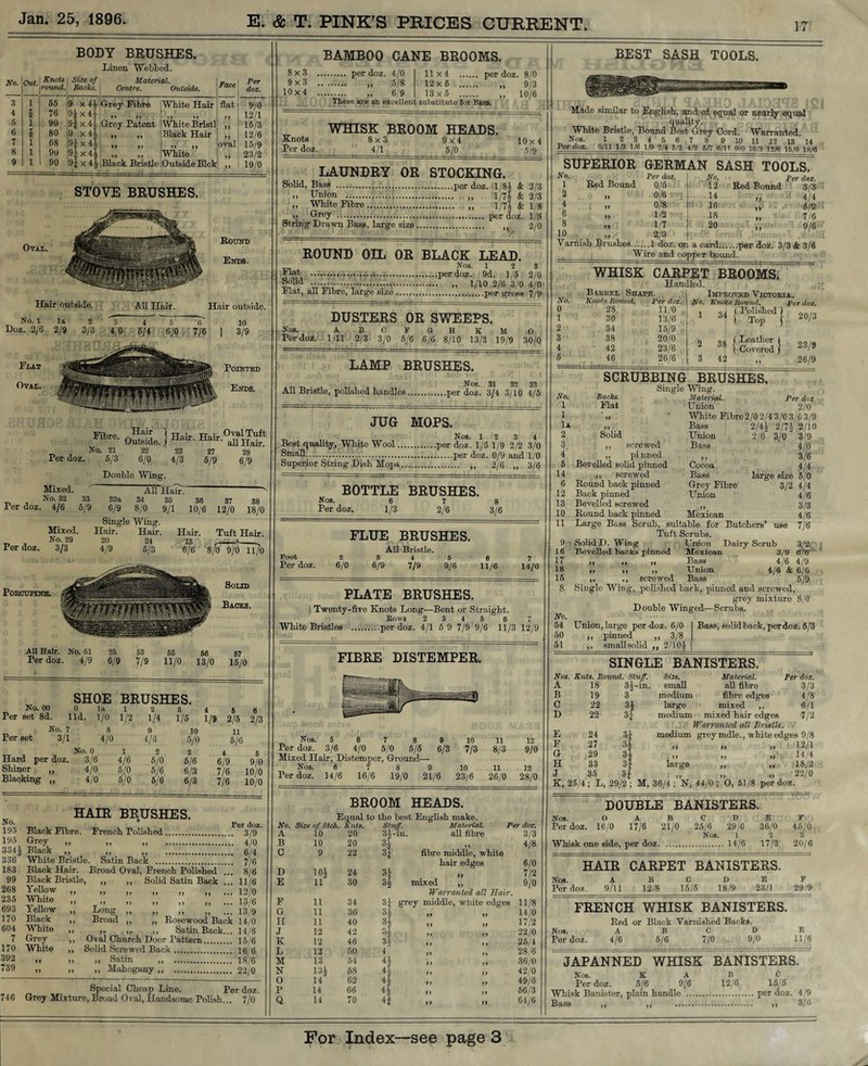 BODY BRUSHES. Linen Webbed. No. Cut. Knots j Size of Material. Face round Backs. Centre. Outside. 3 1 55 9 x 44 Grey Fibre Whito Hair flat 4 l 76 9| x 4} 7* 77 White Bristl 5 1 90 9| x 44 Grey Patent 6 * 80 9 x4* Black Hair 7 1 68 m x 44 »7 >7 White oval 8 1 90 .-ilcoHN X X 03 03 77 77 Black Bristle 9 1 90 Outside Blck ,, Per doz. 9/0 12/1 15/3 12/6 15/9 23/2 19/0 STOVE BRUSHES. OVAL. Hair outside. No. 1 la 2 3 4 Doz. 2/6 2/9 3/3 4/0 5/4 Round Ends. Hair outside. 10 i | 3/9 Pointed Ends. Per doz. Fibre. nHfa^ 1 Hair. Hair Outside. / all Hair. No. 21 22 23 27 9.8 21 5/3 22 6/0 23 4/3 27 5/9 28 6/9 Per doz Per doz. Mixed. No. 32 4/6 Mixed. No. 29 3/3 33 5/9 Double Wing. All Hair. 33a 34 35 6/9 8/0 9/1 Single Wing. Hair. Hair. Hair. 20 24 13 4/9 5/3 6/6 36 10/6 37 12/0 38 18/0 Porcupine. Tuit Hair. 8/0 9/6 11/0 Solid Backs. All Hair. No. 61 25 63 66 66 67 Per doz. 4/9 6/9 7/9 11/0 13/0 15/0 No. 00 SHOE BRUSHES. la Per set 8d. lid. 1/0 1/2 1/4 1/5 1/9 2/5 U 2/3 No. 7 8 9 10 11 Per set 3/1 4/0 4/5 5/0 5/6 No. 0 1 2 3 i 6 Hard per doz. 3/6 4/6 5/0 5/6 6/9 9/0 Shiner ,, 4/0 5/0 5/6 6/3 7/6 10/0 Blacking ,, 4/0 5/0 5/6 6/3 7/6 10/0 No. 195 195 334* 336 183 99 268 235 693 170 604 7 170 392 739 746 HAIR BRUSHES. per doz Black Fibre. French Polished. 3/9 Grey „ „ „ 4/0 B1ack >, „ „ 6/4 White Bristle. Satin Back .. 7/6 Black Hair. Broad Oval, French Polished ... 8/6 Black Bristle, ,, ,, Solid Satin Back ... 11/6 Yellow ,, ,, ,, ,, ,, ,, ... 12/0 » >> .» .. .. „ ... 13/6 Yellow „ Long „ „ ,, „ ... 13/9 Black ,, Broad „ „ Rosewood Back 14/0 Whit0 >> „ ,, ,, Satin Back... 14/6 Grey ,, Oval Church Door Pattern. 15/6 White ,, Solid Screwed Back. 16/6 » » » Satin ,, 18/6 » » ,> Mahogany „ 22/0 Special Cheap Line. Per doz. Grey Mixture, Broad Oval, Handsome Polish... 7/0 BAMBOO CANE BROOMS. 8x3 . per doz. 4/0 9x3 . „ 5/8 10x4 . 6/9 11x4 . per doz. 8/0 12x5 . „ 9/3 13x5 . 10/6 These are an excellent substitute tor Bass. WHISK BROOM HEADS. Knots 8x3 9x4 10x4 Per doz. 4/1 5/0 5/9 LAUNDRY OR STOCKING. Solid, Bass ..per doz. .1/84 & 2/3 ,, Union ... „ 1/7| & 2/3 ,, White Fibre. „ 1/7A & 1/8 ,, Grey .... per doz. 1/8 String Drawn Bass, large size. 2/0 ROUND OIL OR BLACK LEAD. Nos. 12 3 kbit .per doz. 9d. 1/5 2/0 f?lid ... 1/10 2/6 3/0 4 0 Flat, all Fibre, large size.per gross 7/9 DUSTERS OR SWEEPS. Nos. ABCFGH KM O Per doz. 1/11 2/3 3/0 5/6 6/6 8/10 13/3 19/9 30/0 LAMP BRUSHES. Nos. 31 32 33 All Bristle, polished handles.per doz. 3/4 3/10 4/5 JUG MOPS. Nos. 12 3 4 Best quality, White Wool.per doz. 1/6 1/9 2/2 3/0 Small.;....per doz. 0/9 and 1/0 Superior String Dish Mops. ,, 2/6 „ 3/6 BOTTLE BRUSHES. Nos. 6 7 8 Per doz. 1/3 2/6 3/6 FLUE BRUSHES. Foot Per doz. 2 6/0 All Bristle. 3 4 6/9 7/9 6 9/6 6 11/6 7 14/6 PLATE BRUSHES. i Twenty-five Knots Long—Bent or Straight. Rows 2 3 4 6 6 7 White Bristles .per doz. 4/1 5 9 7/9 9/6 11/3 12/9 FIBRE DISTEMPER. 11 8/3 11 12 9/0 12 Per doz. 14/6 16/6 19/0 21/6 23/6 26/0 28/0 BROOM HEADS. Equal No. Size of Steh. Knts. A 10 20 to the best English make. Stuff. Material. 34-in. all fibre Per doz. B 10 20 H 77 4/8 C 9 22 H fibre middle, white hair edges D 6/0 10* 24 3* i> 7/2 E 11 30 3* mixed ,, 9/0 Warranted all Hair. F 11 34 3* grey middle, white edges 11/8 G 11 36 3* 3* 77 77 14/0 H 11 40 77 77 17/2 J 12 42 s| 7) 7 7 22/0 K 12 46 34 7 7 7 7 25/4 L 12 50 4 77 77 28/6 M 13 54 4* 7 7 7 7 36/0 N 13* 58 4* 7 7 7 7 42/0 O 14 62 4* 77 77 49/6 P 14 66 4* 77 77 56/3 Q 14 70 4* 77 77 64/6 BEST SASH TOOLS. Made similar to English, and of equal or nearly equal quality. White Bristle, Bound Best Grey Cord. Warranted Nos. 1 2 3 4 5 6 7 8 9 10 11 12 13 14 Per doz. 0/11 1/3 1/6 1/9 2/4 3/2 4/2 S/7 6/11 0/0 10/3 12/6 15/0 18/6 SUPERIOR No. 1 Red Bound 2 4 [ „ .6 8 10 GERMAN SASH TOOLS. < Per doz. Red Bound 3/3 71 4/4 5/9 7/6 9/6 Per doz. No. 0/5 12 0/6 .. . 14 0/8 16 U2 .18 1/7 20 2/3 1 .1 doz. on a card m »» Wire and copper bound. 3/3 & 3/6 WHISK CARPET BROOMS. Handled. Barbel Shape. Knots Round. Per doz. 28 11/0 30 No. 0 1 2 3 4 5 34 38 42 46 13/6 15/9 20/0 23/6 26/6 Improved Victoria. No. Knots Hound. Per doz. | Polished i 34 Top 20/3 38 42 j Leather | ( Covered } 23/9 26/9 No. Backs. 1 Flat 1 »7 lA 7 J 2 Solid 3 4 5 14 6 12 13 10 11 9 16 17 18 15 8 No. 54 60 51 SCRUBBING BRUSHES. Single Wing. Material. Per doz Union 2/0 ' White Fibre2/02/4 3/03/63/9 Bass Union Bass ,, screwed ,, pinned Bevelled solid pinned ,, screwed Round back pinned Back pinned Bevelled screwed Round back pinned Cocoa Bass Grey Fibre Union 2/4* 2/74 2/10 2/6 3/0 3/9 4/0 3/6 4/4 large size 5/0 3/2 4/4 4/6 3/3 4/6 7/6 Mexican Large Bass Scrub, suitable for Butchers’ use Tuft Scrubs. Solid D. Wing Union Dairy Scrub 3/2 Bevelled backs pinned Mexican 3/9 6/6 ,, „ „ Bass 4/6 4/9 >> ,, ,, Union 4/6 & 6/6 ,. ,, screwed Bass 5/9 Single Wing, polished back, pinned and screwed, grey mixture 8/0 Double Winged—Scrubs. Union, large per doz. 6/0 ,, pinned ,, 3/8 ,, smallsolid ,, 2/10* Bass, solid back, perdoz. 5/3 SINGLE BANISTERS. Nos. Knts. Round. Stuff. Size. Material. Per doz. A 18 3*-in. small all fibre 3/3 B 19 3 medium fibre edges 4/8 C 22 3* large mixed ,, 6/1 D 22 3* medium mixed hair edges 7/2 E F G H J 24 27 29 33 35 Warranted all Bristle. medium grey indie., white edges 9/8 »» >> >> 12/1 .» ,» 14/4 large ,, „ 18/2 22/0 K, 25/4; L, 29/2; M, 36/4; N, 44/0; O, 51/8 perdoz. DOUBLE BANISTERS. Nos. O Per doz. 16/0 A 17/6 B 21/0 Whisk one side, per doz. c 25/6 Nos. D 29/6 1 14/6 E 36/0 2 17/3 K 45/0, 3 20/6 HAIR CARPET BANISTERS. Nos. Per doz. A 9/11 B 12/8 C 15/5 D 18/9 E 23/1 F 29 9 FRENCH WHISK BANISTERS. Nos. Per doz. Red or Black Varnished Backs. ABODE 4/6 5/6 7/0 9/0 11/6 JAPANNED WHISK BANISTERS. Nos. K A B C Perdoz. 5/6 9/6 12/6 15/5 Whisk Banister, plain handle .per doz. 4/9 Bass „ „ . ,, 3/6