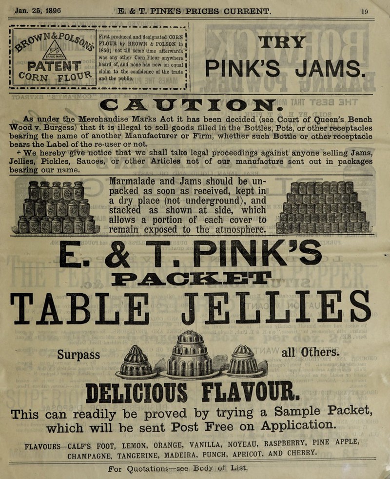 <?> f TRADE MARKX PATEMT corn floU^ First produced and designated CORN J FLOUR by BROWN & POLSON in j 1856; not till some time afterwards * | was any other Corn Flour anywhere J heard of, and none has now an equal | claim to the confidence of the trade ! and the public. _„_ I TRY PINK’S JAMS CAIJTIO N. ™J83o* 3HT As under the Merchandise Marks Act it has been decided (see Court of Queen’s Bench Wood v, Burgess) that it is illegal to sell goods filled in the Bottles, Pots, or other receptacles bearing the name of another Manufacturer or Firm, whether such Bottle or other receptacle bears the Label of the re-user or not. * We hereby give notice that we shall take legal proceedings against anyone selling Jams, Jellies, Pickles, Sauces, or other Articles not of our manufacture sent out in packages bearing our name._ Marmalade and Jams should be un¬ packed as soon as received, kept in a dry place (not underground), and stacked as shown at side, which allows a portion of each cover to remain exposed to the atmosphere. E. & T. PINK’S TABLE JELLIES Surpass all Others. DELICIOUS FLAVOUR. This can readily be proved by trying a Sample Packet, which will be sent Post Free on Application. FLAVOURS—CALF’S FOOT, LEMON, ORANGE, VANILLA, N0YEAU, RASPBERRY, PINE APPLE, CHAMPAGNE, TANGERINE, MADEIRA, PUNCH, APRICOT, AND CHERRY.__