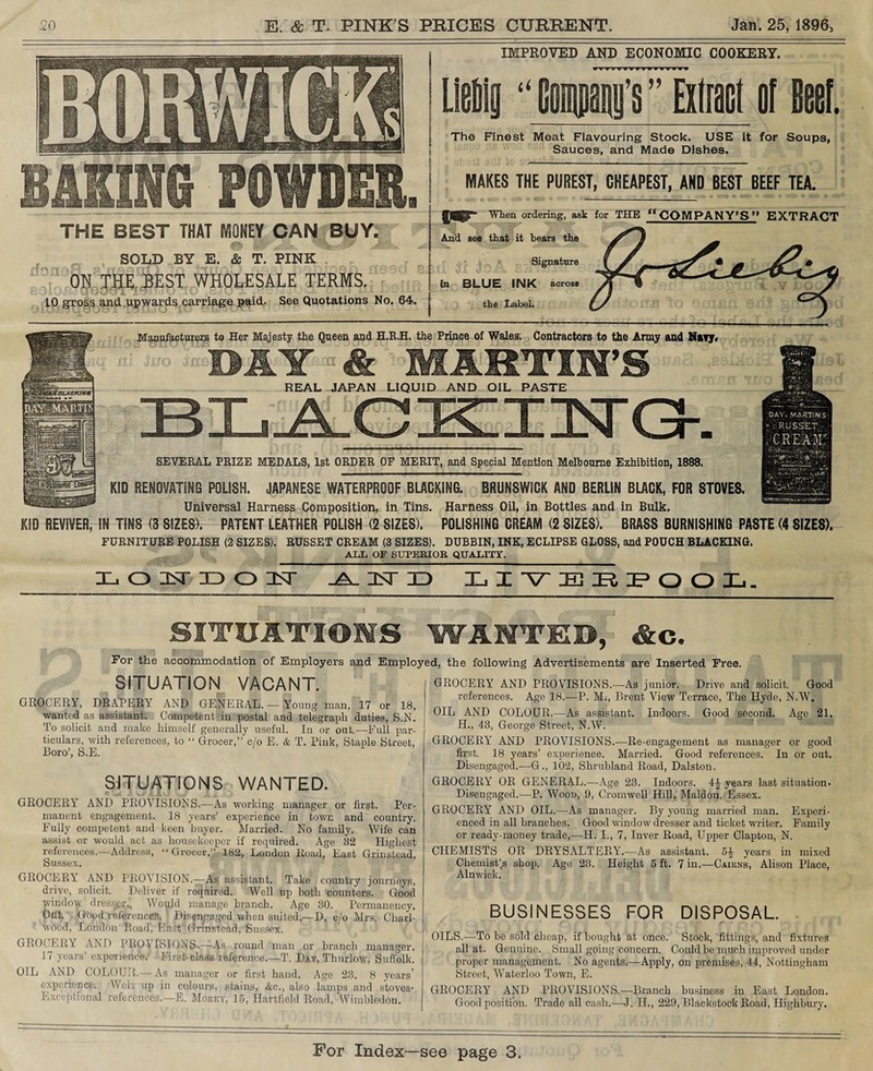 IMPROVED AND ECONOMIC COOKERY. LieDly “ (man’s ” Extract of Beef. The Finest Meat Flavouring Stock. USE it for Soups, Sauces, and Made Dishes. MAKES THE PUREST, CHEAPEST, AND BEST BEEF TEA. When ordering, ask for THE ffCOMPANY’S” EXTRACT see that it bears the Signature in BLUE INK across the Label. THE BEST THAT MONEY CAN BUY. SOLD BY E. & T. PINK THE .BEST WHOLESALE TERMS. upwards carriage paid. See Quotations No. 64. Manufacturers to Her Majesty the Queen and H.R.H. the Prince of Wales. Contractors to the Army and Navy* BAY & MARTIN’S REAL JAPAN LIQUID AND OIL PASTE SEVERAL PRIZE MEDALS, 1st ORDER OF MERIT, and Special Mention Melbourne Exhibition, 1888. KID RENOVATING POLISH. JAPANESE WATERPROOF BLACKING. BRUNSWICK AND BERLIN BLACK, FOR STOVES. Universal Harness Composition, in Tins. Harness Oil, in Bottles and in Bulk. KID REVIVER, IN TINS (3 SIZES). PATENT LEATHER POLISH (2 SIZES). POLISHING CREAM (2 SIZES). BRASS BURNISHING PASTE (4 SIZES). FURNITURE POLISH (2 SIZES). RUSSET CREAM (3 SIZES). DUBBIN, INK, ECLIPSE GLOSS, and POUCH BLACKING. ALL OF SUPERIOR QUALITY. LOSTLOU ARD LIVERPOOL. SITUATIONS WAITED, &e. For the accommodation of Employers and Employed, the following Advertisements are Inserted Free. SITUATION VACANT. GROCERY, DRAPERY AND GENERAL. — Young man, 17 or 18, wanted as assistant. Competent in postal and telegraph duties, S.N. To solicit and make himself generally useful. In or out.—Full par¬ ticulars, with references, to “ Grocer,” c/o E. & T. Pink, Staple Street, Boro’, S.E. SITUATIONS WANTED. GROCERY AND PROVISIONS.—As working manager or first. Per¬ manent engagement. 18 years’ experience in town and country. Fully competent and keen buyer. Married. No family. Wife can assist or would act as housekeeper if required. Age 32 Highest references.—Address, “Grocer,” 182, London Road, East Grin stead, Sussex. GROCERY AND PROA’ISION.—As assistant. Take country journeys, drive, solicit. Deliver if required. Well up both counters. Good window dressier., Would manage branch. Age 30. Permanency. Out. Good references. Disengaged when suited.—D, c/o Mrs. Chari- wood, London Road', East' Grinstead, Sussex. GROCERY AND PROVISIONS.—As round man or branch manager. 17 years’ experience. First-class reference.—T. Day, Thurlow, Suffolk. OIL AND COLOUR.— As manager or first hand. Age 23. 8 years’ experience. 'Well- up in colours, stains, &c., also lamps and stoves- Exceptional references.—E. Mosey, 15, Hartfield Road, Wimbledon. GROCERY AND PROVISIONS.—As junior. Drive and solicit. Good references. Age 18.—-P. M., Brent View Terrace, The Hyde, N.W. OIL AND COLOUR.—As assistant. Indoors. Good second. Age 21. H., 43, George Street, N.W. GROCERY’ AND PROVISIONS.—Re-engagement as manager or good first. 18 years’ experience. Married. Good references. In or out. Disengaged.—G., 102, Shrubland Road, Dalston. GROCERY OR GENERAL.—Age 23. Indoors. 4^ years last situation. Disengaged.—P. Wood, 9, Cromwell Hill, Maldon. Essex. GROCERY AND OIL.—As manager. By young married man. Experi¬ enced in all branches. Good window dresser and ticket writer. Family or ready-money trade,—H. I., 7, Inver Road, Upper Clapton, N. CHEMISTS OR DRYSALTERY’.—As assistant. years in mixed ChemisPs shop. Age 23. Height 5 ft. 7 in.—Cairns, Alison Place, Alnwick. BUSINESSES FOR DISPOSAL. OILS.-—To be sold cheap, if bought at once. Stock, fittings, and fixtures all at. Genuine. Small going concern. Could be much improved under proper management. No agents.—Apply, on premises, 44, Nottingham Street, Waterloo Town, E. GROCERY AND PROVISIONS.—Branch business in East London. Good position. Trade all cash.—J. IT., 229, Blackstock Road, Highbury.