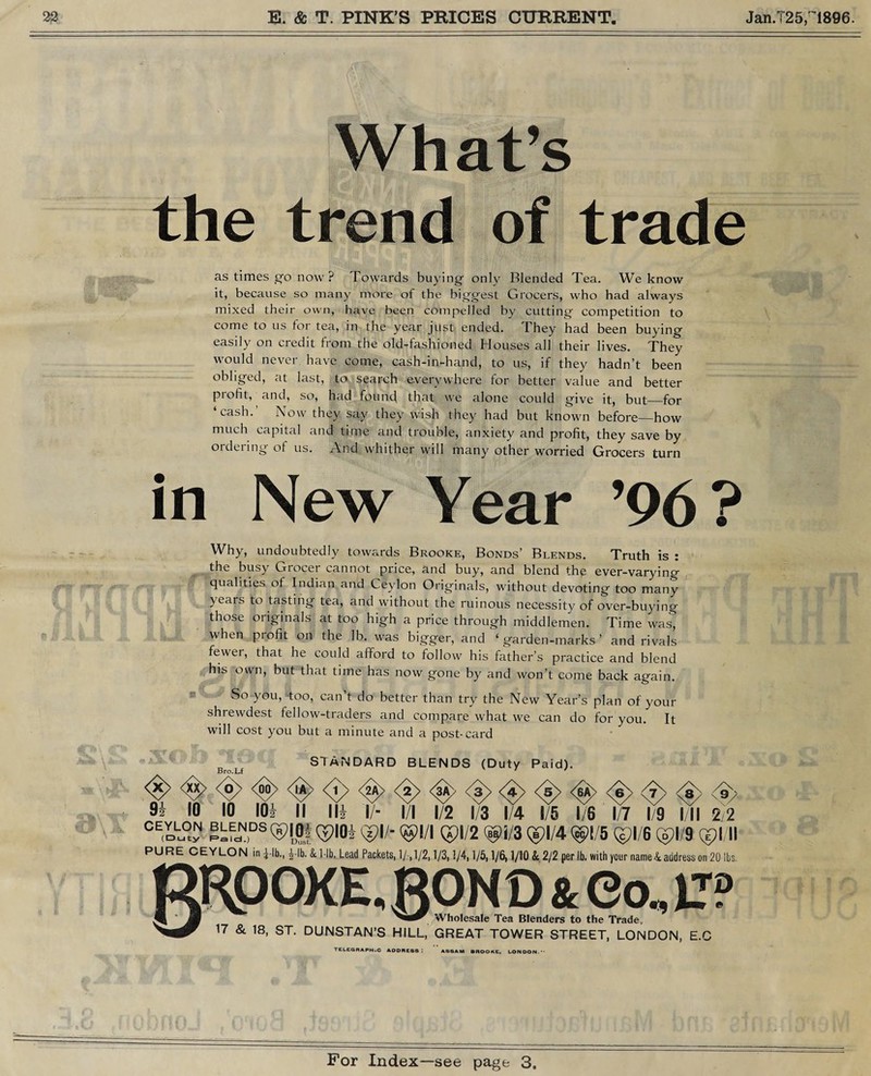 What’s the trend of trade as times go now ? Towards buying only Blended Tea. We know it, because so many more of the biggest Grocers, who had always mixed their own, have been compelled by cutting competition to come to us tor tea, in the year just ended. They had been buying easily on credit from the old-fashioned Houses all their lives. They would never have come, cash-in-hand, to us, if they hadn’t been obliged, at last, to search everywhere for better value and better profit, and, so, had found that we alone could give it, but_for ‘cash. Now they say they wish they had but known before_how much capital and time and trouble, anxiety and profit, they save by ordeiing of us. And whither will many other worried Grocers turn in New Year ’96? Why, undoubtedly towards Brooke, Bonds’ Blends. Truth is : the busy Grocer cannot price, and buy, and blend the ever-varying qualities of Indian and Ceylon Originals, without devoting too many years to tasting tea, and without the ruinous necessity of over-buying those originals at too high a price through middlemen. Time was^ when profit on the lb. was bigger, and ‘ garden-marks ’ and rivals fewer, that he could afford to follow his father’s practice and blend his own, but that time has now gone by and won’t come back again. So you, too, can t do better than try the New Year’s plan of your shrewdest fellow-traders and compare what we can do for you. It will cost you but a minute and a post-card <$> <%> 9i 10 Bro.Lf [O 10 101 STANDARD BLENDS (Duty Paid). <A <e> <8> 8> <9> <Jy <2A> <3A> <3> <4> <5> <6A> <6> <7 II lli I/- I/I 1/2 1/3 1/4 1/5 1/6 1/7 1/9 I/ll 2/2 CE«S5? ®-LN,DST>IOi ©I/- ©I/I Qpl/2 ©i/3 Qpl/4 ©1/5 ©1/6 ©1/9 ©I/ll PURE CEYLON in i-lb., £-lb. & 1-lb. Lead Packets, 1/-.1/2,1/3,1/4,1/5,1/6,1/10 & 2/2 per lb. with your name&address on 20 lbs. RRpOXE.ROND&eo ^ Wholesale Tea Blenders to the Trade, 17 & 18, ST. DUNSTAN’S HILL, GREAT TOWER STREET, LONDON, E.C TELEGRAPH.C ADDRESS: ASSAM BROOKE, LONDON.