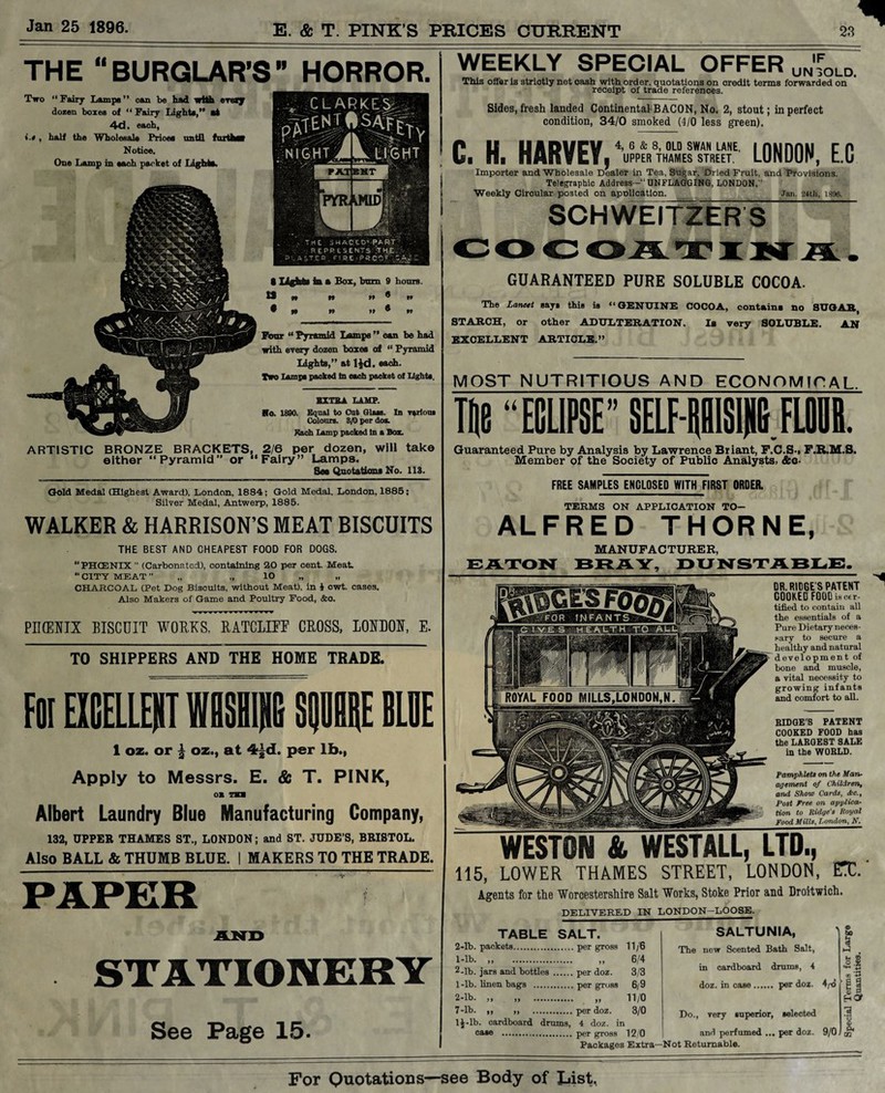 THE “BURGLAR’S” HORROR. Two “Fairy Lamps” oan be had with enarjr dozen boxes of “ Fairy Lights,” at 4d. each, i.t, half the Wholesale Prices until further Notice. One Lamp in each packet of Lights. 8 lights 1b a Box, hum 9 hours. U « » »» ® n Four “ Pyramid Lamps ” oan be had with every dozen boxes of “ Pyramid Lights,” at ljd. each. Two Lamps packed in each packet of Lights. EXTRA LAMP. No. 1890. Equal to Cut Class. In various Colours. 8/0 per do*. Each Lamp packed In a Box. ARTISTIC BRONZE BRACKETS, 2/6 per dozen, will take either “Pyramid” or “Fairy” Lamps. Sat Quotations No. 113. Gold Medal (Highest Award), London, 1884; Gold Medal, London, 1885; Silver Medal, Antwerp, 1885. WALKER & HARRISON’S MEAT BISCUITS THE BEST AND CHEAPEST FOOD FOR DOGS. “ PHCENIX  (Carbonated), containing 20 per cent. Meat. “ CITY MEAT ” „ „ 10 „ „ CHARCOAL (Pet Dog Biscuits, without Meat), In 4 cwt. cases. Also Makers of Game and Poultry Food, &o. PIKEXIX BISCUIT WORKS, RATCLIFF CROSS, LONDON, E. TO SHIPPERS AND THE HOME TRADE. FOIEICELLEHT Willi! SQUBRE BLDE 1 oz. or | oz., at 4£d. per lb., Apply to Messrs. E. & T. PINK, OB TKS Albert Laundry Blue Manufacturing Company, 132, UPPER THAMES ST., LONDON; and ST. JUDE’S, BRISTOL. Also BALL & THUMB BLUE. I MAKERS TO THE TRADE. STATIONERY See Page 15- WEEKLY SPECIAL OFFER UN%LD, This offer is strictly net cash with order, quotations on credit terms forwarded on receipt of trade references. Sides, fresh landed Continental BACON, No. 2, stout; in perfect condition, 34/0 smoked (4/0 less green). C. H. HARVEY, ’uPPER8TH0AMESWSATNREETE' LONDON, E.G Importer and Wholesale Dealer in Tea, Sugar, Dried Fruit, and Provisions. GGI Telegraphic Address--1'UNFLAGGING, LONDON, Weekly Circular posted on apDlication. Jan. 24th, 1896. SCHWEITZERS GUARANTEED PURE SOLUBLE COCOA. The Lancet says this is “GENUINE COCOA, contains no SUGAR, STARCH, or other ADULTERATION. Ib very SOLUBLE. AN EXCELLENT ARTICLE.” MOST NUTRITIOUS AND ECONOMICAL Til! “ECLIPSE” SELF-RBISINC FLOOR. Guaranteed Pure by Analysis by Lawrence Briant, F.C.S-, F.R.M.S. Member of the Society of Public Analysts, &o- FREE SAMPLES ENCLOSED WITH FIRST ORDER. TERMS ON APPLICATION TO- ALFRED THORNE, MANUFACTURER, EATON BRAY, DUNSTABLE. DR. RIDGE S PATENT COOKED FOOD is cer¬ tified to contain all the essentials of a Pure Dietary neces¬ sary to secure a healthy and natural development of bone and muscle, a vital necessity to growing infants and comfort to all. RIDGE’S PATENT COOKED FOOD has the LARGEST SALE in the WOULD. Pamphlets on the Man¬ agement of Children, and Show Cards, dec.. Post Free on applica¬ tion to Ridge's Royal Food Mills, Condon, N. WESTON & WESTALL, LTD., 115, LOWER THAMES STREET, LONDON, EX. Agents for the Worcestershire Salt Works, Stoke Prior and Droitwich. DELIVERED IN LONDON-LOOSE. TABLE SALT. 2-lb. packets.per gross 11/6 1- lb. _ „ .. „ 6/4 2- lb. jars and bottles.per doz. 3/3 1- lb. linen bags .per gross 6/9 2- lb. „ „ . „ 11/0 7-lb. „ ,, .per doz. 3/0 IJ-lb. cardboard drums, 4 doz. in case . per gross 12/0 Packages Extra—Not Returnable. SALTUNIA, The new Scented Bath Salt, in cardboard drums, 4 doz. in case. per doz. 4/t5 Do., very superior, selected and perfumed ... per doz. 9/0 bo 5 sA s.S tt, ‘-J3 HOT 1 o I GO