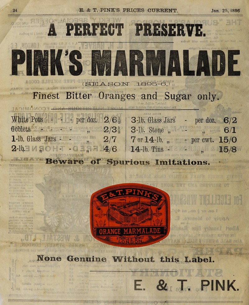 ijuli A PERFECT PRESERVE. ,1.C>* I r (SEASO NT 1895-6J “i-.-i-to-. ,A*ia'or> awitJVisrn-' .• r b b Finest Bitter Oranges and Sugar only. White Pots - • Goblets - - - 1-lb. Glass Jars - 2-lb. M / per doz. 2/6* 3-lb. Glass Jars - per doz. 6/2 H 2/3* 3-lb. Stone „ - JJ 6/1 .' J f. 1 n 2/7 7 or 14-lb. ,, - per cwt. 15/0 4/6 14-lb. Tins - 15/8 1AM • ’ (ill ur«x. < ) viW' i re of Spurious Imitations. None Genuine Without this Label. E. & T. PINK.