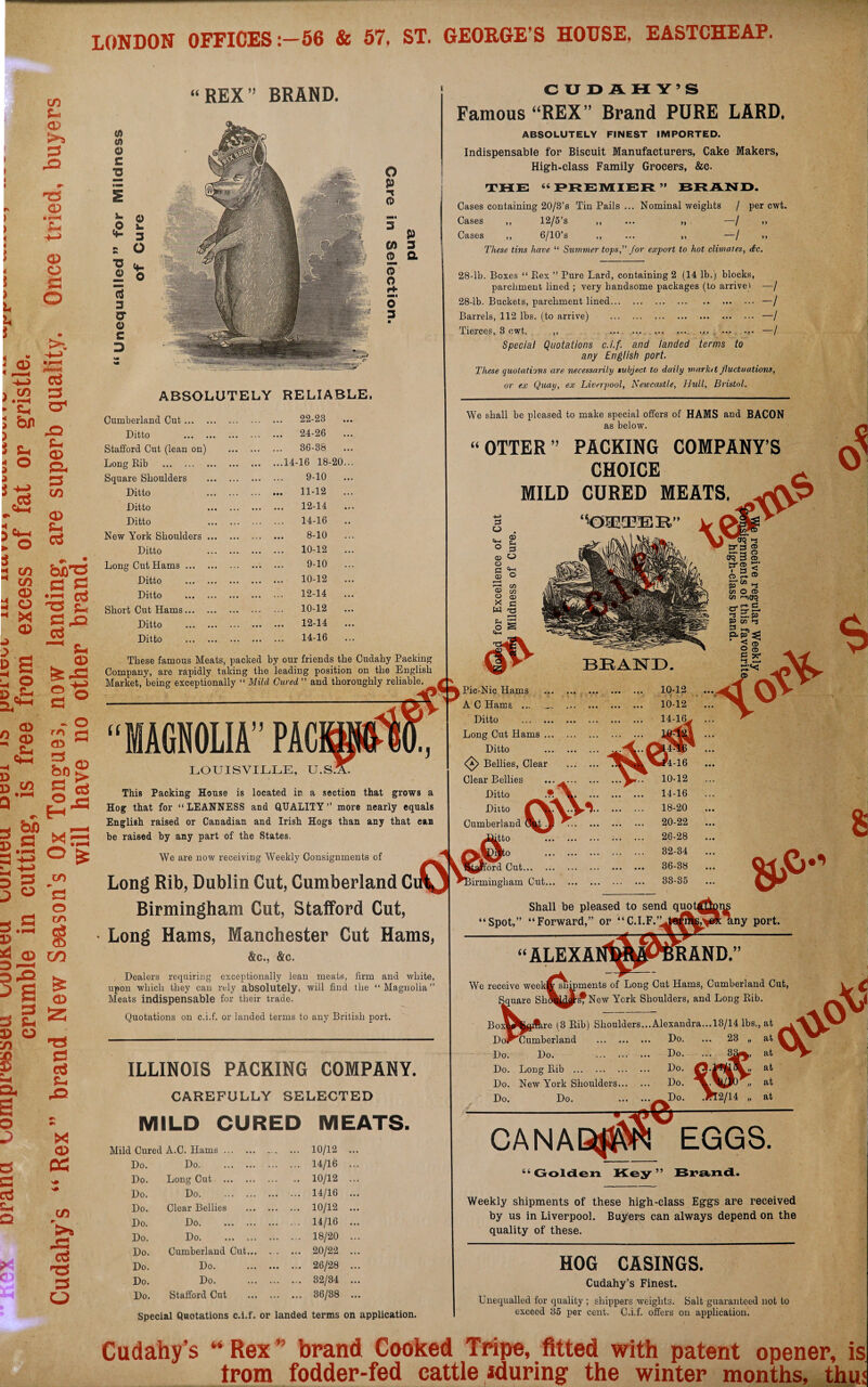 LONDON OFFICES:—56 & 57, ST. GEORGE’S HOUSE, EASTCHEAP. in *- a> J=> CD 4 3 ) L U t a> o £ o 05 in \ ' • >—< C-i hr cr< Sh o *2 X5 t- 05 ft 33 CO 4 „ 5 4-4 : o 05 S-. ctf CO CO 05 05 X 05 -> D g 2 O 3-*- 4h S3 ^ ^ cd 12 ^ S3 4D Ctf ^ Sh 05 fe^3 05 2 <35 £ - O £3 05 8 .a bo 05 - bo 1.S S esS H’s *E3 O £ 5 s 3 « —> • —H CO s3 o co 15 *4 05 D--< CO i = 2 35 O 75 $ ►s 05 23 S3 ctf SU o cs a ai Ch Q X 05 cc co >* “REX” BRAND. 0 </> o £ ■o Vi £ O 3 o Z5 0 <4- 0 a 3 0* O £ 3 O P -* 0 0) 0 p 3 a CUDAHY’S Famous “REX” Brand PURE LARD. ABSOLUTELY FINEST IMPORTED. Indispensable for Biscuit Manufacturers, Cake Makers, High-class Family Grocers, &c. THE “ PREMIER ” BRAND. Cases containing 20/3’s Tin Pails ... Nominal weights / per cwt. ,, 12/5 s ,, ... ,, / ,, Cases ,, Cases ,, 6/10’s ,, ... ,, —/ These tins have “ Summer tops,” Jor export to hot climates, dec 0 o H- o 3 ABSOLUTELY RELIABLE, Cumberland Cut ... Ditto Stafford Cut (lean on) Long Rib . Square Shoulders Ditto Ditto Ditto New York Shoulders Ditto Long Cut Hams ... Ditto Ditto Short Cut Hams... Ditto Ditto 22-23 24-26 36-38 14-16 18-20 9-10 11-12 12-14 14-16 8-10 10-12 9-10 10-12 12-14 10-12 12-14 14-16 These famous Meats, packed by our friends the Cudahy Packing Company, are rapidly taking the leading position on the English Market, being exceptionally “ Milcl Cured ” and thoroughly reliable. “MAGNOLIA’’ PACip- LOUISVILLE, U.S.1T 28-lb. Boxes “ Rex ” Pure Lard, containing 2 (14 lb.) blocks, parchment lined ; very handsome packages (to arrive) 28-lb. Buckets, parchment lined... Barrels, 112 lbs. (to arrive) Tierces, 3 cwt. „ ... Special Quotations c.i.f. and landed terms to any English port. These quotations are necessarily subject, to daily marktt fluctuations, or ex Quay, ex Liverpool, Newcastle, Hull, Bristol. -I -/ -/ -/ We shall be pleased to make special offers of HAMS and BACON as below. (t OTTER’’ PACKING COMPANY’S CHOICE MILD CURED MEATS. This Packing House is located in a section that grows a Hog that for “LEANNESS and QUALITY ” more nearly equals English raised or Canadian and Irish Hogs than any that ean be raised by any part of the States. We are now receiving Weekly Consignments of Long Rib, Dublin Cut, Cumberland C Birmingham Cut, Stafford Cut, Long Hams, Manchester Cut Hams, &c., &c. Lic-NicHams A C Hams ... Ditto . Long Cut Hams ., Ditto <£> Bellies, Clear Clear Bellies Ditto Ditto Cumberland ktto jj ^Birm Dealers requiring exceptionally lean meats, firm and white, upon which they can rely absolutely, will find the “Magnolia” Meats indispensable for their trade. ford Cut. irmingliam Cut... O S $ 8 Spot,’ Shall be pleased to send quot “Forward,” or “C.I.F.’L Quotations on c.i.f. or landed terms to any British port. ILLINOIS PACKING COMPANY. CAREFULLY SELECTED MILD CURED MEATS. Cured A.C. Hams.. ... 10/12 Do. Do. ... 14/16 Do. Long Cut . .. 10/12 Do. Do. ... 14/16 Do. Clear Bellies . ... 10/12 Do. Do. . ... 14/16 Do. Do. ... 18/20 Do. Cumberland Cut. ... 20/22 Do. Do. . ... 26/28 Do. Do. ... 32/34 Do. Stafford Cut . ... 36/38 We receive weeki ■Square Sh “ALEXA wsnip' ny port. RAND.” ments of Long Cut Hams, Cumberland Cut, j^New York Shoulders, and Long Rib. ,re (3 Rib) Shoulders...Alexandra Do. Do. Do. Do. Bo Do^Cumberland Do. Do. . Do. Long Rib . Do. New York Shoulders... Do. Do. CANA e Do. EGGS. 66 Golden Key ” Brand. Weekly shipments of these high-class Eggs are received by us in Liverpool. Buyers ean always depend on the quality of these. Special Quotations c.i.f. or landed terms on application. HOG CASINGS. Cudahy’s Finest. Unequalled for quality ; shippers weights. Salt guaranteed not to exceed 35 per cent. C.i.f. offers on application. Cudahy’s “ Rex ” brand Cooked Tripe, fitted with patent opener, is from fodder-fed cattle iduring the winter months, thu<