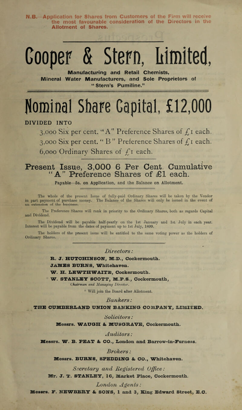 N.B.—Application for Shares from Customers of the Firm will receive the most favourable consideration of the Directors in the Allotment of Shares. Cooper & Stern, Limited, Manufacturing and Retail Chemists, Mineral Water Manufacturers, and Sole Proprietors of “Stern’s Pumiline.” Nominal Share Capital £12,000 DIVIDED INTO 3,000 Six per cent. “A” Preference Shares of £1 each. 3,000 Six per cent. “ B ” Preference Shares of £1 each. 6,000 Ordinary Shares of £1 each. * Present Issue, 3,000 6 Per Cent. Cumulative “A” Preference Shares of £1 each. Payable—5s. on Application, and the Balance on Allotment. The whole of the present Issue of fully-paid Ordinary Shares will be taken by the Vendor in part payment of purchase money. The Balance of the Shares will only be issued in the event of an extension of the business. The Preference Shares will rank in priority to the Ordinary Shares, both as regards Capital and Dividend. The Dividend will be payable half-yearly on the 1st January and 1st July in each year. Interest will be payable from the dates of payment up to 1st July, 1899. The holders of the present issue will be entitled to the same voting power as the holders of Ordinary Shares. Directors: R. J. HUTCHINSON, M.D., Cockermouth. JAMES BURNS, Whitehaven. W. H. LEWTHWAITE, Cockermouth. W. STANLEY SCOTT, M.F.S., Cockermouth, Chairman and Managing Director. * Will join the Board after Allotment. Bankers: THE CUMBERLAND UNION BANKING COMPANY, LIMIfED. Solicitors: Messrs. WAUGH & MUSGRAVE, Cockermouth. Auditors: Messrs. W. B. PEAT & CO., London and Barrow-in-Furness. Brokers: Messrs. BURNS, SPEDD1NG & CO., Whitehaven. Secretary and Registered Office: Mr. J. T. STANLEY, 16, Market Place, Cockermouth, London Agents: