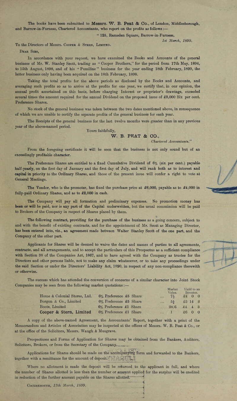 The books have been submitted to Messrs. W. B. Peat & Co., of London, Middlesborough, and Barrow-in-Furness, Chartered Accountants, who report on the profits as follows :— “ 125, Ramsden Square, Barrow-in-Furness, 1st March, 1899. To the Directors of Messrs. Cooper & Stern, Limited. Dear Sirs, In accordance with your request, we have examined the Books and Accounts of the general business of Mr. W. Stanley Scott, trading as “ Cooper Brothers,” for the period from 17th May, 1894, to 15th August, 1898, and of his “Pumiline” business for the year ending 18th February, 1899, the latter business only having been acquired on the 18th February, 1898. Taking the total profits for the above periods as disclosed by the Books and Accounts, and averaging such profits so as to arrive at the profits for one year, we certify that, in our opinion, the annual profit ascertained on this basis, before charging Interest or proprietor’s drawings, exceeded several times the amount required for the annual Dividend on the proposed issue of £3,000 Six per cent. Preference Shares. No stock of the general business was taken between the two dates mentioned above, in consequence of which we are unable to certify the separate profits of the general business for each year. The Receipts of the general business for the last twelve months were greater than in any previous year of the above-named period. Yours faithfully, W. B. PFIAT & CO., Chartered Accountants.” From the foregoing certificate it will be seen that the business is not only sound but of an exceedingly profitable character. The Preference Shares are entitled to a fixed Cumulative Dividend of 6% (six per cent.) payable half-yearly, on the first day of January and the first day of July, and will rank both as to interest and capital in priority to the Ordinary Shares, and those of the present issue will confer a right to vote at General Meetings. The Vendor, who is the promoter, has fixed the purchase price at £6,000, payable as to £4,000 in fully-paid Ordinary Shares, and as to £2,000 in cash. The Company will pay all formation and preliminary expenses. No promotion money has been or will be paid, nor is any part of the Capital underwritten, but the usual commission will be paid to Brokers of the Company in respect of Shares placed by them. The following contract, providing for the purchase of the business as a going concern, subject to and with the benefit of existing contracts, and for the appointment of Mr. Scott as Managing Director, has been entered into, viz., an agreement made between Walter Stanley Scott of the one part, and the Company of the other part. Applicants for Shares will be deemed to waive the dates and names of parties to all agreements, contracts, and all arrangements, and to accept the particulars of this Prospectus as a sufficient compliance with Section 38 of the Companies Act, 1867, and to have agreed with the Company as trustee for the Directors and other persons liable, not to make any claim whatsoever, or to take any proceedings under the said Section or under the Directors’ Liability Act, 1890, in respect of any non-compliance therewith or otherwise. The success which has attended the conversion of concerns of a similar character into Joint Stock Companies may be seen from the following market quotations :— Market Yield to an Value. Investor. Home & Colonial Stores, Ltd. Borgon & Co., Limited Boots, Limited Cooper & Stern, Limited 6% Preference £5 Share 6% Preference £5 Share 6% Preference £1 Share 6% Preference £1 Share £4 0 0 5£ £5 14 3 28/6 £4 4 3 1 £6 0 0 A copy of the above-named Agreement, the Accountants’ Report, together with a print of the Memorandum and Articles of Association may be inspected at the offices of Messrs. W. B. Peat & Co., or at the office of the Solicitors, Messrs. Waugh & Musgrave. Prospectuses and Forms of Application for Shares may be obtained from the Bankers, Auditors, Solicitors, Brokers, or from the Secretary of the Company. __ • f . »rCF'* Applications for Shares should be made on the accompanyitfg form and forwarded to the Bankers, together with a remittance for the amount of deposit.-' • ' ;v Where no allotment is made the deposit will be returned to the applicant in full, and where the number of Shares allotted is less than the number or amount applied for the surplus will be credited in reduction of the further amount payable on the Shares allotted.-' H i f Cockermouth, 17th March, 1899.