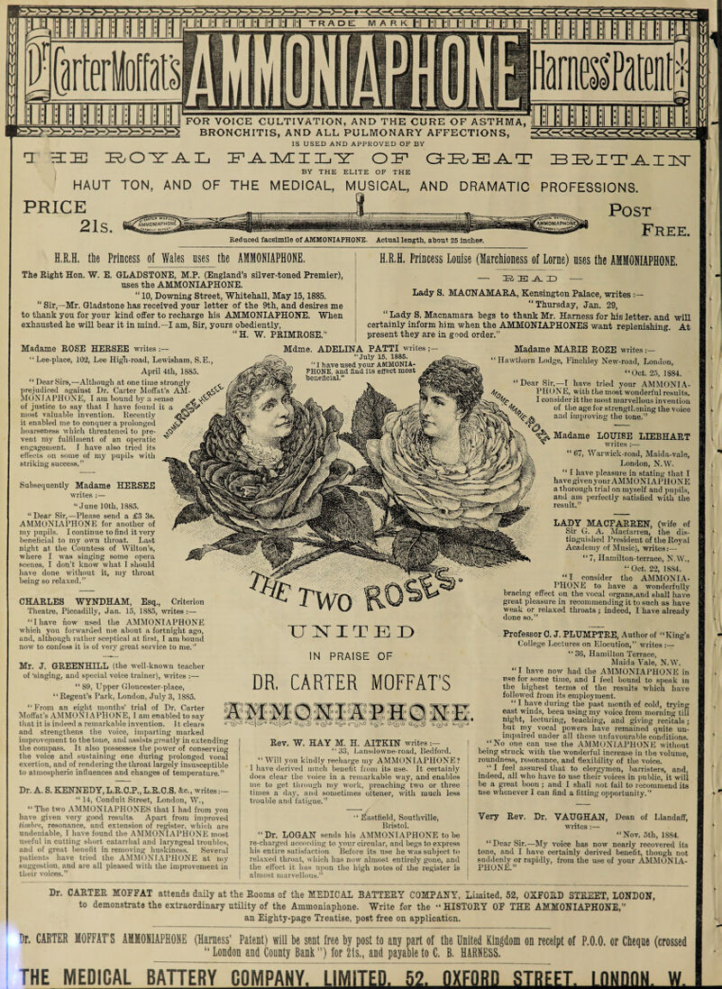 FOR VOICE CULTIVATION, AND THE CURE OF ASTHMA, BRONCHITIS, AND ALL PULMONARY AFFECTIONS, IS USED AND APPROVED OF BY 1 HIE FAMILY OIF1 GREAT BRITAIN BY THE ELITE OF THE HAUT TON, AND OF THE MEDICAL, MUSICAL, AND DRAMATIC PROFESSIONS. PRICE 21s. Reduced facsimile of AMMONIAPHONE. Actual length, about 25 Inches. Post Free. H.R.H. the Princess of Wales uses the AMMONIAPHONE. The Right Hon. W. E. GLADSTONE, M.P. (England’s silver-toned Premier), uses the AMMONIAPHONE. “ 10, Downing Street, Whitehall, May 15,1885. “ Sir,—Mr. Gladstone has received your letter of the 9th, and desires me to thank you for your kind offer to recharge his AMMONIAPHONE. When exhausted he will bear it in mind.—I am, Sir, yours obediently, “H. W. PRIMROSE.” H.R.H. Princess Louise (Marchioness of Lome) uses the AMMONIAPHONE. — READ - Lady S. MACNAMARA, Kensington Palace, writes “Thursday, Jan. 29, “ Lady S. Macnamara begs to thank Mr. Harness for his letter, and will certainly inform him when the AMMONIAPHONES want replenishing. At present they are in good order.” Madame ROSE HERSEE writes “Lee-place, 102, Lee High-road, Lewisham, S.E., April 4th, 1885. “ Dear Sirs,—Although at one time strongly , prejudiced against Dr. Carter Moffat’s AM- MONJAPHONE, I am hound by a sense of justice to say that I have found it a most valuable invention. Recently it enabled me to conquer a prolonged hoarseness which threatened to pre¬ vent my fulfilment of an operatic engagement. I have also tried its effects on some of my pupils with striking success.” Mdme. ADELINA PATTI writes July 15. 1885. Subsequently Madame HERSEE writes :— “June 10th, 1885. “Dear Sir,—Please send a £3 3s. AMMONIAPHONE for another of my pupils. I continue to find it very beneiicial to my own throat. Last night at the Countess of Wilton’s, where I was singing some opera scenes. I don’t know what I should have done without it, my throat being so relaxed.” CHARLES WYNDHAM, Esq., Criterion Theatre, Piccadilly, Jan. 15, 1885, writes :— “I have how used the AMMONIAPHONE which you forwarded me about a fortnight ago, and, although rather sceptical at first, I am hound now to confess it is of very great service to me.” Madame MARIE ROZE writes:— Hawthorn Lodge, Finchley New-road, London, “Oct. 25, 1S84. Dear Sir,—T have tried your AMMONIA¬ PHONE, with the most wonderful results. I consider it the most marvellous invention of the age for strengthening the voice and improving the tone.” Madame LOUISE LIEBHART writes:— “ 07, Warwiek-road, Maida-vale, London, N.W. “ I have pleasure in stating that I have givenyour AMMONIAPHONE a thorough trial on myself and pupils, and am perfectly satisfied with the result.” TWO UNITED LADY MACFARREN, (wife of Sir G. A. Maefarren, the dis¬ tinguished President of the Royal Academy of Music), writes:— “7, Hamilton-terrace, N.W., “ Oct, 22, 1884. “I consider the AMMONIA- PHONE to have a wonderfully bracing effect on the vocal organs,and shall have great pleasure in recommending it to such as have weak or relaxed throats; indeed, I have already done so.” Mr. J. GREENHILL (the well-known teacher of •singing, and special voice trainer), writes :— “ 89, Upper Gloucester-place, “Regent’s Park, London, July 3, 1885. “From an eight months’ trial of Dr. Carter Moffat’s AMMONIAPHONE, I am enabled to say that it is indeed a remarkable invention. 11 clears and strengthens the voice, imparting marked improvement to the tone, and assists greatly in extending the compass. It also possesses the power of conserving the voice and sustaining one during prolonged vocal exertion, and of rendering the throat largely insusceptible to atmospheric influences and changes of temperature.” IN PRAISE OF DR, CARTER MOFFAT'S AM M ON I A P HO N E. 6~g)n9 <^S>- G Dr. A. S. KENNEDY, L.R.C.P., L.R.C.S. &c ., writes:— “ 14, Conduit Street, London, W., “The two AMMONIAPHONES that I had from you have given very good results. Apart from improved timbre, resonance, and extension of register, which are undeniable, I have found the AMMONIAPHONE most useful in cutting short catarrhal and laryngeal troubles, and of great benefit in removing huskiness. Several patients have tried the AMMONIAPHONE at my suggestion, and are all pleased with the improvement in their voices.” Rev. W. HAY M. H. AITKIN writes :— “33, Lansdowne-road, Bedford. “ Will you kindly recharge my AMMONIAPHONE? I have derived much benefit from its use. It certainly does clear the voice in a remarkable way, and enables me to get through my work, preaching two or three times a day, and sometimes oltener, with much less trouble and fatigue.” Professor C. J. PLUMPTRE, Author of “King’s College Lectures on Elocution,” writes :— “36, Hamilton Terrace, Maida Vale, N.W. “I have now had the AMMONIAPHONE in use for some time, and I feel bound to speak in the highest terms of the results which have followed from its employment. “ I have during the past month of cold, trying east winds, been using my voice from morning till night, lecturing, teaching, and giving recitals ; but my vocal powers have remained quite un¬ impaired under all these unfavourable conditions. “No one can use the AMMONIAPHONE without being struck with the wonderful increase in the volume, roundness, resonance, and flexibility of the voice. “ I feel assured that to clergymen, hamsters, and, indeed, all who have to use their voices in public, it will be a great boon; and I shall not fail to recommend its use whenever I can find a fitting opportunity.” “ Eastfield, Southville, Bristol. “ Dr. LOGAN sends his AMMONIAPHONE to be re-charged according to your circular, and begs to express his entire satisfaction Before its use he was subject to relaxed throat, which has now almost entirely gone, and the effect, it has upon the high notes of the register is almost marvellous.” Very Rev. Dr. VAUGHAN, Dean of Llandaff, writes:— “Nov. 5th, 1884. “Dear Sir.—My voice has now nearly recovered its tone, and I have certainly derived benefit, though not suddenly or rapidly, from the use of your AMMUNIA- PHONE.” Dr. CARTER MOFFAT attends daily at the Rooms of the MEDICAL BATTERY COMPANY, Limited, 52, OXFORD STREET, LONDON, to demonstrate the extraordinary utility of the Ammoniaphone. Write for the “ HISTORY OF THE AMMONIAPHONE,” an Eighty-page Treatise, post free on application. Dr. CAETER MOFFAT’S AMMONIAPHONE (Harness’ Patent) will be sent free by post to any part of tbe United Kingdom on receipt of P.0.0, or Cheque (crossed “ London and County Bank) for 2ts., and payable to C. B. HARNESS. THE MEDICAL BATTERY COMPANY. LIMITED. 52. OXFORD STREET. LONDON. W.