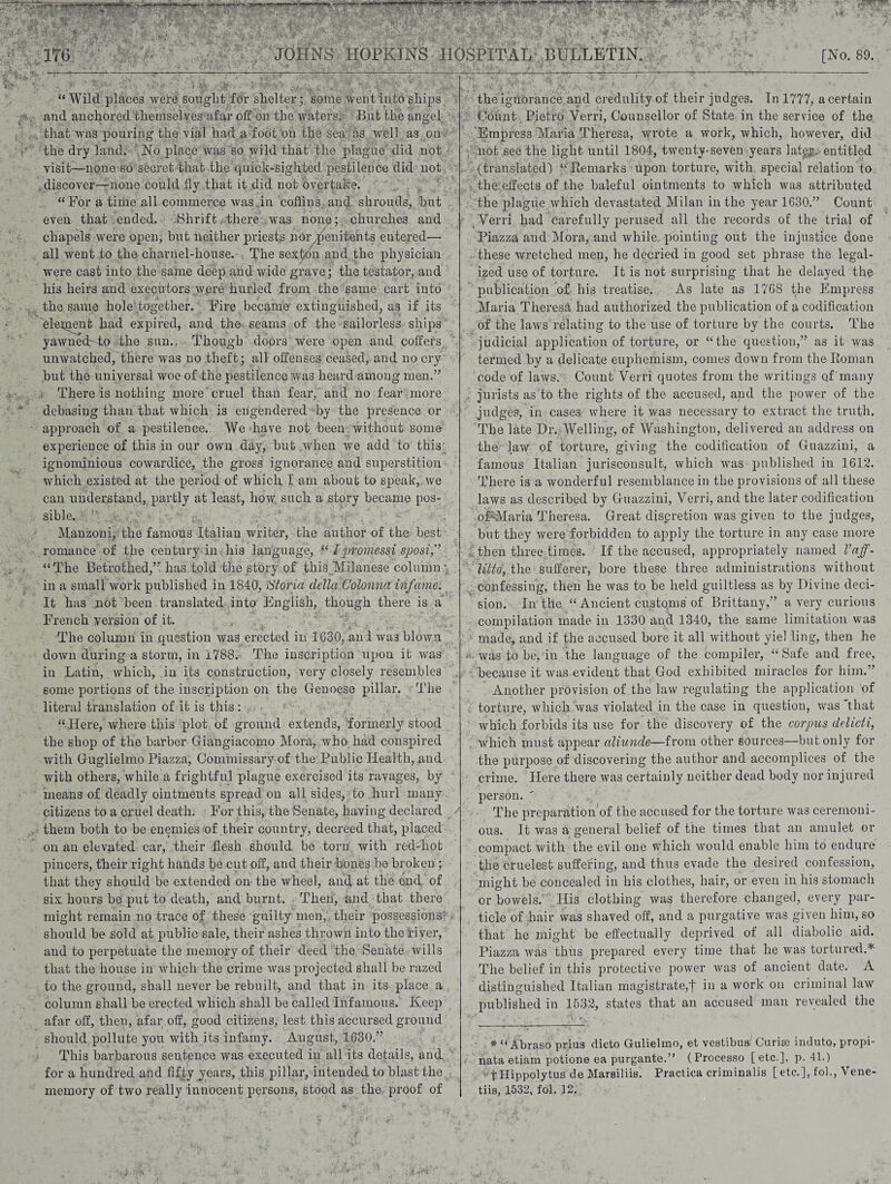 JOHNS HOPKINS HOSPITAL BULLETIN. [No. 89. “ Wild places were sought for shelter;, some went into ships and anchored themselves afar off on the waters. -Blit the angel that was pouring the vial had a foot on the sea as well as on the dry land. No place was so wild that the plague did not visit—none so secret that the quick-sighted pestilence did not discover—none could fly that it did not overtake. “For a time all commerce was in coffins and shrouds, hut even that ended. Shrift there was none; churches and chapels were open, hut neither priests nor ^.penitents entered—- all went to the charnel-house. The sexton and the physician were cast into the same deep and wide grave; the testator, and his heirs and executors were hurled from the same cart into the same hole together. Fire became- extinguished, as if its eleqient had expired, and the seams of the sailorless ships yawned-to the sun. Though doors were open and coffers unwatched, there was no .theft; all offenses ceased, and no cry hut the universal woe of the pestilence was heard among men.” There is nothing more cruel than fear, and no fear more debasing than that which is engendered by the presence or approach of a pestilence. We have not been without some experience of this in our own day, but when we add to this- ignominious cowardice, the gross ignorance and superstition which existed at the period of which I am about to speak, we can understand, partly at least, how such a story became pos¬ sible. 1 Manzoni, the famous Italian writer, the author of the best romance of the century in his language, “ Ipromessi sposif “The Betrothed,” has told the story of this Milanese column ’ in a small work published in 1840, iStoria delict (Jolonna infame. It has not been translated into English, though there is a French version of it. - The column in question was erected in 1630, an I was blown down during a storm, in 1788. The inscription upon it was in Latin, which, in its construction, very closely resembles some portions of the inscription on the Genoese pillar. The literal translation of it is this : “ Here, where this plot of ground extends, formerly stood the shop of the barber Giangiacomo Mora, who had conspired with Guglielmo Piazza, Commissary of the Public Health, and with others, while a frightful plague exercised its ravages, by means of deadly ointments spread on all sides, to hurl many citizens to a cruel death. For this, the Senate, having declared them both to be enemies of their country, decreed that, placed on an elevated car, their flesh should be torn with red-hot pincers, their right hands be cut off, and their bone^ be broken ; that they should be extended on the wheel, and at the end of six hours be put to death, and burnt. Then, and that there might remain no trace of these guilty men, their possessions should be sold at public sale, their ashes thrown into the river, and to perpetuate the memory of their deed the Senate wills that the house in which the crime was projected shall be razed to the ground, shall never be rebuilt, and that in its place a column shall be erected which shall be called Infamous. Keep afar off, then, afar off, good citizens, lest this accursed ground should pollute you with its infamy. August, 1630.” This barbarous sentence was executed in all its details, and for a hundred and fifty years, this pillar, intended to blast the memory of two really innocent persons, stood as the proof of the ignorance and credulity of their judges. In 1777, a certain Count Pietro Verri, Counsellor of State in the service of the Empress Maria Theresa, wrote a work, which, however, did not see the light until 1804, twenty-seven years latp. entitled (translated) “Remarks upon torture, with special relation to the effects of the baleful ointments to which was attributed the plague which devastated Milan in the year 1630.” Count Verri had carefully perused all the records of the trial of Piazza and Mora, and while, pointiug out the injustice done these wretched men, he decried in good set phrase the legal¬ ized use of torture. It is not surprising that he delayed the publication of his treatise. As late as 1768 the Empress Maria Theresa had authorized the publication of a codification of the laws relating to the use of torture by the courts. The judicial application of torture, or “the question,” as it was termed by a delicate euphemism, comes down from the Roman code of laws. Count Verri quotes from the writings of many jurists as to the rights of the accused, and the power of the judges, in cases where it was necessary to extract the truth. The late Dr. Welling, of Washington, delivered an address on the law of torture, giving the codification of Guazzini, a famous Italian jurisconsult, which was published in 1612. There is a wonderful resemblance in the provisions of all these laws as described by Guazzini, Verri, and the later codification oFMaria Theresa. Great discretion was given to the judges, but they were forbidden to apply the torture in any case more then three times. If the accused, appropriately named Vaff- littd, the sufferer, bore these three administrations without confessing, then he was to be held guiltless as by Divine deci¬ sion. In the “Ancient customs of Brittany,” a very curious compilation made in 1330 and 1340, the same limitation was made, and if the accused bore it all without yiel ling, then he w. was to be, in the language of the compiler, “ Safe and free, because it was evident that God exhibited miracles for him.” Another provision of the law regulating the application of torture, which was violated in the case in question, was that which forbids its use for the discovery of the corpus delicti, which must appear aliunde—from other sources—but only for the purpose of discovering the author and accomplices of the crime. Here there was certainly neither dead body nor injured person.  The preparationof the accused for the torture was ceremoni¬ ous. It was a general belief of the times that an amulet or compact with the evil one which would enable him to endure the crudest suffering, and thus evade the desired confession, might be concealed in his clothes, hair, or even in his stomach or bowels. His clothing wa^ therefore changed, every par¬ ticle of hair was shaved off, and a purgative was given him, so that he might be effectually deprived of all diabolic aid. Piazza was thus prepared every time that he was tortured.* The belief in this protective power was of ancient date. A distinguished Italian magistrate,t in a work on criminal law published in 1532, states that an accused man revealed the * “ Abraso prius ditto Gulielmo, et vestibua' Curise induto, propi- nata etiam potione ea purgante.” (Processo [etc.], p. 41.) tHippolytus de Marsiliis. Practica criminalis [ etc.], fob, Vene- tiis, 1532, fol. 12.