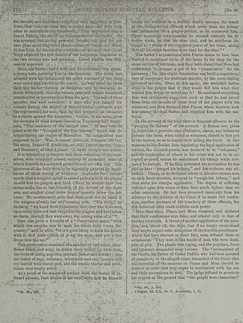 JOHNS HOPKINS HOSPITAL BULLETIN. [No. 89. the torture, and confessed everything they suggested to him. From that time on these two wretched men vied with each other in manufacturing falsehoods. They implicated even a Count Padilla, the son of the Commandant of the Castle. He was arrested, but having powerful friends, his trial did not take place until long after the execution of Piazza and Mora, It was from the documentary evidence on his trial that Count Verri obtained the full details of the iniquitous treatment of the two victims who had perished. Count Padilla was ulti¬ mately acquitted. Mora, the barber, had a wife and five children; the eldest, a young man; assisting him in his business. The latter was arrested with his father, and the entire contents of the shop were seized and'carried to the court. As was usual in those days,The barber dabbled in medicine, and he declared, no doubt With'truth, that the various pans and vessels' contained remedies for or preservatives from the pest. Tjie sale of these < specifics was very extensive. A man who was hanged for robbery during the. height of the. pestilence confessed, with the rope around his neck, that he had prepared an ointment as a charm against the Anointers. Cusani, in his notes, gives the formula of what became known as Unguento dell’ Impic- cato, “ The ointment of the hanged man.” It may take its place with the “Vinegar of the four thieves,” which had its origin during the plague of Marseilles. ’Its composition was supposed to be: Wax, 3 ounces'; Olive oil, 2 ounces; Oil ivy, Oil stone. Leaves of Anetbum, or dill, Laurel berries, Sage and Rosemary, of each j ounce. A little winegar was added. It is interesting to observe that these remedies, or prevent- atives, were composed almost entirely of aromatics, some of which furnish the accepted germicides'of our own day. The apertures of the body-were to be especially guarded by appli¬ cation of these waters or tinctures. Ambroise Pare recom¬ mends that a surgeon called to attend patients with the plague should first be purged and bled. Next lie should ■ have two issues made, one at the insertion of the-deltoid of the right arm, and another about three fingers’ breadth below the left knee. He considerately adds that these need not be made if the surgeon already has any running sofe. “For truly,” he declares, “ we know from experience, that they who have such open sores, have not been subject to the plague, and have taken no harm, though they were every day among cases of it.” * Pare also gives a formula of a “Preservative water,” with Which the surgeon was to wash his Whole body “ very fre¬ quently,” and he adrls, “it is a good thing to wash the inoutli With it, and draw a little of it np the nose, and 'put a few drops into the ear.” This preservative consisted of a mixture of rose water, elder- llower water, and wine, in . which Were boiled, by slow heat, the roots of inula, angelica, gentian, bistort and zedoary; also the leaves of sage, rosemary, wormwood and rue; juniper and ivy berries with lemon peel, and the mystic tlieriac and mith- ridate were finally added. As a proof of the danger of contact with the bodies of in¬ fected persons, Pare relates in his vivid style how he himself * *• IV.’? v* w nearly fell a victim to a sudden deadly syncope, the result of the overpowering effluvia which arose from the buboes and carbuncles * of a plague-patient, as he uncovered him. Upon regainings consciousness he sneezed violently ten or twelve times, so that his nose bled, and he attributes his escape to “ virtue of the expulsive power of his brain, seeing that all his other faculties were dead for the time.” * The barber’s acquaintance with Piazza seems to have been limited to occasional visits of the latter to his shop for the usual service of his trade, and they both stated that Mora had undertaken to prepare a pot of his “preservative” for his customer. On this slight foundation was built a superstruc¬ ture of conspiracy for wholesale murder, by the never-failing power of torture., Once, in his agony, the wretched barber cried to his judges that if they would tell him what they wanted him to say, he would say it! He confessed everything that was insidiously suggested, such as that be had mixed foam from the mouths of those dead of the plague with his ointment, and then declared that Piazza, whose business took him among the dead bodies, had supplied him with the ma¬ terial, In the account of the trial there is frequent allusion to the “purging the infamy” of the accused. A Roman law, given by Justinian,f'-provides that gladiators, slaves, and infamous persons like them, when called as witnesses, should be first put to the torture, so as to insure their telling the truth. In like manner, in the Italian laws regulating the legal application of torture, the accused person was declared to be “infamous,” and his implication of others in his crime was not to be ac¬ cepted as proof, unless he maintained his charge while sub¬ jected to torture.. If he then geiterated his declaration he was said to have “ purged his infamy,” and his evidence was ad¬ mitted. Piazza, as he involved others in his accusations, was, on each fresh occasion, tortured to “purge his infamy,” and thus make his charges applicable. The degree of suffering inflicted upon him seems to have been much lighter than on other occasions.1 He had been promised immunity from his sentence by the Auditor of the Court if he made full confes¬ sion, 'another instance of the treachery of these officials, for the Governor only could exercise such power. More than once, Piazza and Mora recanted, and declared that their confessiops were false, and uttered only in fear of further torments. A threat of another application of the ques¬ tion, and, above all, the hope that if no longer recalcitrant they might expect some mitigation of the horrible punishmen which had been decreed as their fate, soon reduced them to submission. They were in the hands of men who were desti- . tute of pity. The plague was raging, and the populace, fierce arid ignorant, demanded their victims. The Commandant of the Castle,,the father of Count Padilla who had been accused of complicity in the alleged crime, demanded of the Court that the execution of the sentence on Piazza and Mora should be delayed in order tjiat they might be confronted with his son and their accusations be met. The judge refused to accede to his request on the ground that “the people were clamorous.” ‘‘*Op. cit,, p. 664.