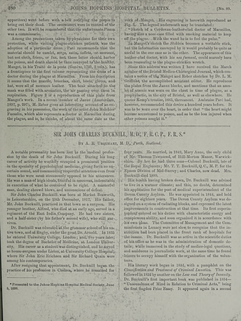 apparitors) went before with a bell notifying the people to bring out their dead. The commissari were in control of the other two. It will be remembered that the unfortunate .Piazza was a commissario. Among the precautions taken by physicians for their own protection, while visiting plague-stricken patients, was the adoption of a particular dress. Pare recommends that the material should be camlet, serge, satin, taffeta, or morocco, but not cloth, frieze, or fur, lest these latter should harbor the poison, and death should be thus conveyed tprthe healthy. Manget, in his Traitc de ,1a peste (Geneve, 1721, 2 vols.), has a frontispiece to the first volume representing the dress of a doctor during the plague at Marseilles. Prom his description it seems that the mantle, breeches, shirt, boots, gloves, and hat, were all of morocco leather. The beak attached to the mask was filled with, aromatics, the air passing over them in respiration. Figure 2 is a reproduction of this plate from Mauget’s work. In a recent number of Janus (Amsterdam, 1897, p. 297), M. Eeber gives an interesting account of an en¬ graving in his possession, the work of the artist John Melchior Fuesslin, which also represents a doctor at Marseilles during the plague, and is, he thinks, of about the same date as the work of Manget. His engraving is herewith reproduced as Fig. 3. The legend' underneath may be translated: v “Sketch of a Cordovan-leather-clad doctor of Marseilles, having also a nose-case filled with smoking material to keep off the plague. With the wand he is to feel the pulse.” In Manget’s sketch the StcJclcin becomes a veritable stick, but the information conveyed by it would probably be quite as useful in the one case as in the other. The appearance of this leather-clad doctor, with his nez fumant, could scarcely have been reassuring, to the plague-stricken wretch. Since this address was written I have received the March number Of the Bristol Medico-Chirurgical Journal, which con¬ tains a notice of,the Manget and Eeber sketches by Dr. L. M. 'Griffiths, the accomplished assistant editor. He reproduces the> plates from the Janus blocks, and mentions that an amu¬ let of .arsenic was worn on the chest in time of plague, as a prophylactic, in. the city of Bristol, as well as elsewhere. He quotes Kemp’s treatise, 1665, thereanent. Ambroise Parc had, however* recommended this device a hundred years before. It was to be worn over the heart, in order that “ the heart might become accustomed to poison, and so be the less injured when other poisons sought it.” i , ■ . - / ' ■, ■ 1 ■ : ■ v i -■ , , , ■ -L • SIR JOHN CHARLES BUCKNILL,. M,I)., F. It. C. P., F. R. S> \ . . - , 2 i ; • ... ■ ■ • . By A. R. Urquiiaut, M. D., Perth, Scotland. A notable personality has been lost to the medical profes¬ sion by the death of Sir John Bucknill. During his long career of activity he worthily occupied a prominent position in the specialty of psychological medicine, giving forth no un¬ certain sound, and commanding respectful attention even from those who were most strenuously opposed to his utterances. He was a man of high ideals, fruitful in resources, indomitable in execution of wfiat he conceived to be right. A masterful man, dealing shrewd blows, and unconscious of defeat. • Sir John Charles Bucknill was born at Market Bosworth, in Leicestershire, on the 25th December, 1817. His father, Mr. John Bucknill, practiced in that town as a surgeon. His younger brother, Alfred, who died at an early age, served in a regiment of the East India Company. He had two sisters, and a half-sister (by his father’s second wife), who still sur¬ vives. • • . ; . ‘ Dr. Bucknill was educated at the grammar school of his na¬ tive town, and at Rugby, under the great Dr. Arnold. ‘ In 1835 / he entered University College, London; and, five years later/ took the degree of Bachelor of Medicine, at London UhiveiN sity. His career as a student was distinguished, and he served as house-surgeon under Liston, at University College Hospital, where Sir John Eric Erichsen and Sir Richard Quain were among his contemporaries. After resigning that appointment, Dr. Bucknill began the practice of his profession in Chelsea,, where he remained for * Presented to the Johns Hopkins Hospital Medical Society, June 5, 1898. fouryears. He married, in 1842, Mary Anne, the only child pf Mr. Thomas Townsend, of Hill-Morton Manor, Warwick¬ shire. By her he had . three sons—Colonel Bucknill, late of the Royal Engineers; Mr. T. T. Bucknill, Q. C., M. P. for the Epsom Divison of Mid-Surrey; and Charles, now dead. Mrs. Bucknill died 1889. Iiis health having broken down, Dr. Bucknill was advised to live in a warmer climate; and this, no doubt, determined his application for the post of medical superintendent of the Devon. County Asylum. He was appointed in 1844, and held office for eighteen years. The Devon County Asylum was de- • signed on a system of radiating blocks, and expressed the latest improvements in construction at that time. Its first superin¬ tendent entered on his duties with characteristic energy and conspicuous ability, and soon organized it in accordance with yhis own ideas.. The.Committee of Management and the Com7 missioiiers in Lunacy were not slow to recognize that the in¬ stitution had been placed in the front rank of hospitals for ■the insane. Dr. Bucknill was as active in the scientific duties of. his.office as he was in the administration of domestic de¬ tails; while immersed in the study of medico-legal questions, and assiduous in journalistic work, at the same time he found leisure to occupy himself with the organization of the volun¬ teers. His literary work began in 1851, with a pamphlet on the Classification and Treatment of Criminal Lunatics. This was followed in 1852 by another on the Law and Theory of Insanity. Dr. Bucknill’s first important book was published in 1854— “Unsoundness of Mind in Relation to Criminal Acts,” being the first Sugden Prize Essay. It appeared again in a second