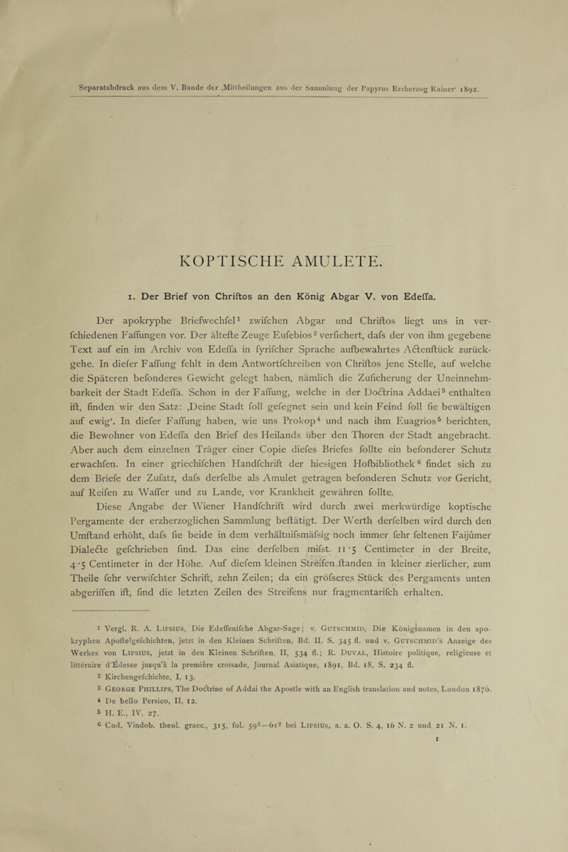 Separatabdruck aus dem V. Bande der ,Mittheilungen aus der Sammlung der Papyrus Erzherzog Rainer* 1892. KOPTISCHE AMULETE. 1. Der Brief von Chriftos an den König Abgar V. von Edeffa. Der apokryphe Briefwechfel1 zwifchen Abgar und Chriftos liegt uns in ver- fchiedenen Faffungen vor. Der ältefte Zeuge Eufebios2 verfichert, dafs der von ihm gegebene Text auf ein im Archiv von Edeffa in fyrifcher Sprache aufbewahrtes Aötenftück zurück¬ gehe. In diefer Faffung fehlt in dem Antwortfehreiben von Chriftos jene Stelle, auf welche die Späteren befonderes Gewicht gelegt haben, nämlich die Zuficherung der Uneinnehm- barkeit der Stadt Edeffa. Schon in der Faffung, welche in der Dodtrina Addaei3 enthalten ift, finden wir den Satz: ,Deine Stadt foll gefegnet sein und kein Feind foll fie bewältigen auf ewig'. In diefer Faffung haben, wie uns Prokop4 und nach ihm Euagrios5 berichten, die Bewohner von Edeffa den Brief des Heilands über den Thoren der Stadt angebracht. Aber auch dem einzelnen Träger einer Copie diefes Briefes füllte ein befonderer Schutz erwachfen. In einer griechifchen Handfchrift der hiesigen Hofbibliothek6 findet sich zu dem Briefe der Zufatz, dafs derfelbe als Amulet getragen befonderen Schutz vor Gericht, auf Reifen zu Waffer und zu Lande, vor Krankheit gewähren follte. Diese Angabe der Wiener Handfchrift wird durch zwei merkwürdige koptische Pergamente der erzherzoglichen Sammlung beftätigt. Der Werth derfelben wird durch den Umftand erhöht, dafs fie beide in dem verhältnifsmäfsig noch immer fehr feltenen Faijümer Dialekte gefchrieben find. Das eine derfelben mifsL 11*5 Centimeter in der Breite, 4-5 Centimeter in der Höhe. Auf diefem kleinen Streifen.ftanden in kleiner zierlicher, zum Theile fehr verwifchter Schrift, zehn Zeilen; da ein gröfseres Stück des Pergaments unten abgeriffen ift, find die letzten Zeilen des Streifens nur fragmentarifch erhalten. 1 Vergl. R. A. Lipsius, Die Edeflenifche Abgar-Sage; v. Gutschmid, Die Königsnamen in den apo¬ kryphen Apoftelgefchichten, jetzt in den Kleinen Schriften, Bd. II, S. 345 fl. und v. Gutschmid’s Anzeige des Werkes von Lipsius, jetzt in den Kleinen Schriften, II, 534 fl.; R. Duval, Histoire politique, religieuse et litteraire d’lLlesse jusqu’a la premikre croisade, Journal Asiatique, 1891, Bd. 18, S. 234 fl. 2 Kirchengefchichte, I, 13. 3 George Phillips, The Docftrine of Addai the Apostle with an English translation and notes, London 1876. 4 De bello Persico, II, 12. 3 H. E., IV, 27.