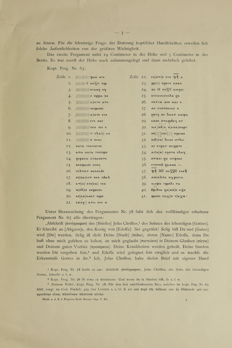 zu fetzen. Für die fchvvierige Frage der Datirung koptifcher Handfchriften erweifen fich folche Äufserlichkeiten von der gröfsten Wichtigkeit. Das zweite Pergament mifst 19 Centimeter in der Höhe und 5 Centimeter in der Breite. Es war zuerft der Höhe nach zufammengelegt und dann mehrfach gefaltet. Kopt. Perg. Nr. 65: Zeile 1. /////////////// ^0« Zeile 22. cevfoTrjn »tc 2. ///////////c SS 23- ujcfi] H£HTC MI&K 3- /////////////// eT^no eq 24. ne Tc ncw^c ivieoei 4- ///////////////c llPPA «* 25- HTCieiUCToA.il OH 5- /////////////// KIictr ^0. 26. TCvTl2t .Will AliS.1 11 6. /////////////// neujmm 27. MC CTOITHCUGC H 7- /////////////// ^]>eTe exe 28. §HTq ne 'A.ö.cvTr .wnipA. 8. illllllllllllll »et 29. caioc on'ÄUjfieq ox- ? ? ? ? 9- ///////////////2CC « 30. ^e[UH|<\ ll[ARA]^<l.pT on[///]em [//] Hiyrnni ? ? ? IO. ///////////////«’A.Ä.r»] ** 31- 11. iiiiiiiiiiiiiii * 32. mfi[en] A.0JJW.1 otXw 12. 1U\TA TC.HU 1CT1C 3o- au gt^mj* nequja'e 13- *.1XtO KA.TiV TCKTipO 34- .wsYäJ.m.] eoomi eA&.q 14. oepeeie eTHeuioiec 35- ou-csei on xeTpie^c i5- iRKUjcmi ee«Ä ■) 36. GTOTTeft OökAVHH — 16. TcAa'&.Tr iieiuiovfii 37- me lie^pe eiie^ U- ce[nök]ue-r neu efieA 38. .WllTcA-T^ H^’piCTtC 18. eTe[cdk] TCK 39- SSUOpA. TUJHAl 0*. J J 19. n[o\]ic ceujcom 40. fipiAia. oa[aih]h eq[e 20. cc[cja.]a.wct nuje ■> 41. u}aini t&^[h t]ö^h • 21. en[e^] 0.TC0 htc 11 Unter Heranziehung des Pergamentes Nr. 78 läfst fich das vollftändiger erhaltene Pergament Nr. 65 alfo übertragen: ,Abfchrift (dvrixpaqpov) des [Briefes] Jefus Chriftos,1 des Sohnes des lebendigen [Gottes]. Er fchreibt an [Abgaro]s, den König von [Edeffa]: Sei gegrüfst! Selig bift Du und [Gutes] wird [Dir] werden. Selig ift diefe Deine [Stadt] (ttöXic), deren [Name] Edeffa, denn Du haft ohne mich gefehen zu haben, an mich geglaubt (mcxeueiv) in Deinem Glauben (ttictic) und Deinem guten Vorfatz (TTpoctipecic). Deine Krankheiten werden geheilt, Deine Sünden werden Dir vergeben fein,2 und Edeffa wird gefegnet fein ewiglich und es wachfe die Erkenntnifs Gottes in ihr.3 Ich, Jefus Chriftos, habe diefen Brief mit eigener Hand 1 Kopt. Perg. Nr. 78 heifst es nur: Abfchrift (dvxtYpacpov). Jefus Chriftos, der Sohn des lebendigen Gottes, fchreibt u. f. w. 2 Kopt. Perg. Nr. 78 ift etwa zu überfetzen: Und wenn du in Sünden bift, fo u. f. w. 3 ,Deinem Volke1, kopt. Perg. Nr. 78. Für den fich anfchliefsenden Satz, welcher im kopt. Pap. Nr. 65 fehlt, vergl. im Cod. Vindob. 315 (bei Lipsius a. a. O. S. 20) Kal trepi xf}c TröXeuuc cou rjc ebr]\vjcäc poi cpi- Kpoxdxrjv etvai, irXaxuvujv TtXaxuvtu aüxf|v. Mitth. a. d. S. d. Papyrus Erzh. Rainer 1892. V. Bd. 2