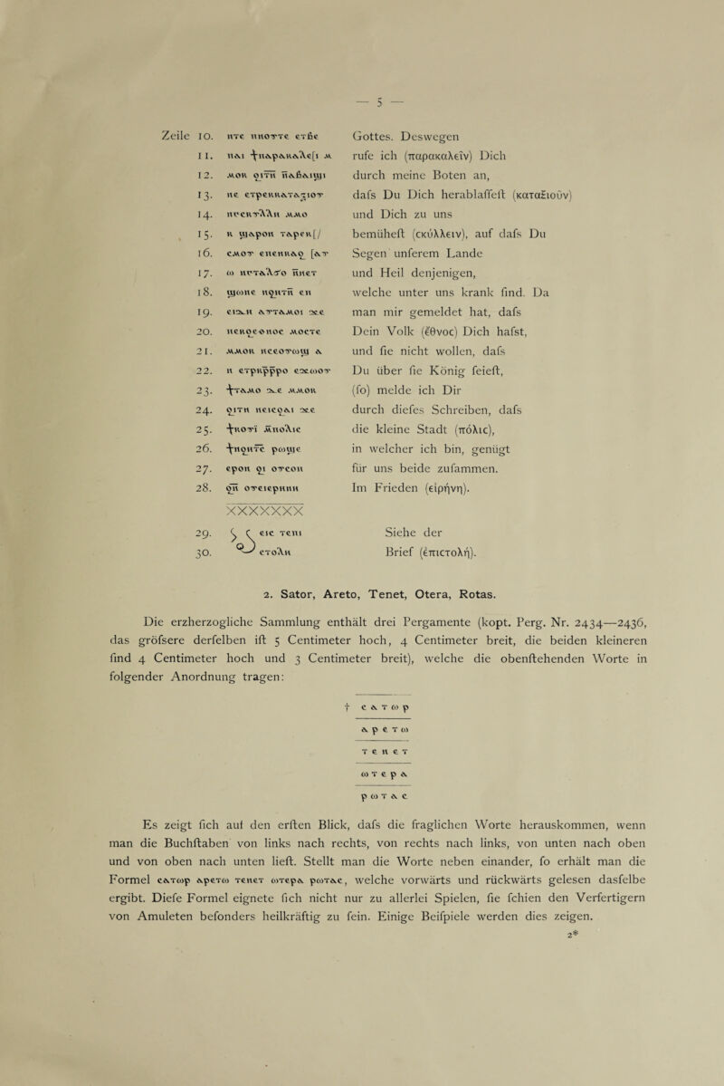 Zeile 10. HTG TIUOTTTG GTfiG Gottes. Deswegen 11. nM -^nA.pcvReA.e[j av rufe ich (TrapaKdXeiv) Dich 12. .ROH Ol TU UivßevIUJI durch meine Boten an, 13- UG GTp6RR&.T*.TIOV dafs Du Dich herablaffeft (Kaiatiouv 14. HVCRTtYXu .ravo und Dich zu uns , J5- h uy^pon Tes.peu[/ bemüheft (cxüXXeiv), auf dafs Du 16. cmot enemiÄO Segen unferem Lande 17. os HVTdöWo hhgt und Heil denjenigen, 18. ujcohg h^htü en welche unter uns krank find. Da 19. GlQs.H Ä.TTökAVOI •Xe man mir gemeldet hat, dafs 20. UEKOC«UOC .ROCTG Dein Volk (eGvoc) Dich hafst, 21. •RAIOIV UCGOTT(OU| Ä. und fie nicht wollen, dafs 22. u GTpupppo eattooTT Du über fie König feieft, 23- ■^■TA.AVO x 6 AUROR (fo) melde ich Dir 24. O ITH HGIC06.I OSLG 4_ 4_ durch diefes Schreiben, dafs 25. •^•ROTI ÄVUOA.1C die kleine Stadt (ttöXic), 26. -\-uohtc pcoujc in welcher ich bin, genügt to •VI epou 51 oircou für uns beide zufammen. 28. OlTGiepHHH Im FYieden (eiprjvi'i). xxxxxxx 29. ^ f GIG TGTll Siehe der 30. Q-S ctoA.U Brief (e-mcToXfi). 2. Sator, Areto, Tenet, Otera, Rotas. Die erzherzogliche Sammlung enthält drei Pergamente (kopt. Perg. Nr. 2434—2436, das gröfsere derfelben ift 5 Centimeter hoch, 4 Centimeter breit, die beiden kleineren find 4 Centimeter hoch und 3 Centimeter breit), welche die obenftehenden Worte in folgender Anordnung tragen: f CMWp & p t T (1) t g u g t (0 T f p & p W T i\ f Es zeigt fich auf den erften Blick, dafs die fraglichen Worte herauskommen, wenn man die Buchftaben von links nach rechts, von rechts nach links, von unten nach oben und von oben nach unten lieft. Stellt man die Worte neben einander, fo erhält man die Formel cevrcop *.pGT<o Teuer toTep*. pcoT*.c, welche vorwärts und rückwärts gelesen dasfelbe ergibt. Diefe Formel eignete fich nicht nur zu allerlei Spielen, fie fchien den Verfertigern von Amuleten befonders heilkräftig zu fein. Einige Beifpiele werden dies zeigen.