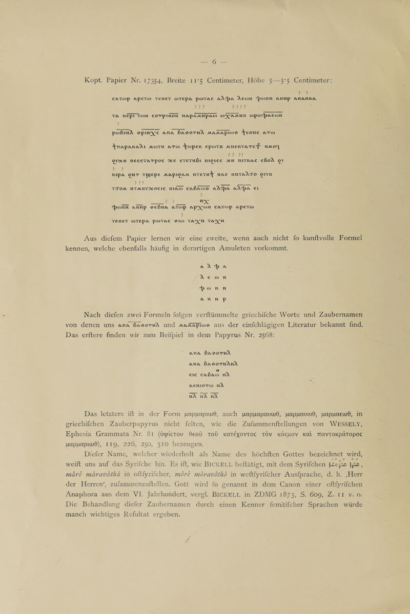 Kopt. Papier Nr. 17354. Breite 11*5 Centimeter, Höhe 5 — 5-5 Centimeter: ? ? cevTcop evpcTüi T£ti£T aoT£p* poiT*£ <\imp *«*1111* ? ? ? ? ? ? ? t* nepi Tom covpmo» ii*p<\ÄuTp*<lö w^A.vum oopoK^>*£om pcoßiiA -opin^c *11* fi*.woiriA Ai*.Av*pioo-© ^cont *.15*00 JCn*p*.R*A.I AV.00T11 *15*00 J(-65p£R £pOOTll A\.ll£llT*'S*£-f- llAVOq ppp? OI2C.ll \l£CCT*.'5'pOC 2££ £T£Ttl£lI IUOjC£ AV.ll IUTR*C £&oA. 0^1 ? ? Kip*. OHT TUJ£p£ AV.*piO*AV 11T£T11*\ 11*£ riIlT*<\CTO OITU ? ? ? _ TO'OAV. llTAUlT2CO£I£ 111*07 £*fi*o7© *A.'^>* Ö.A.1-^)*. £1 ? ? ? 4>05ttii *iiup ©^fiii* *fööp ©.pxwn c*T6op *p£TOi p T£tl£T OOT£p* pOOT*£ 5*100 T**(Ml T*^H Aus diefem Papier lernen wir eine zweite, wenn auch nicht fo kunftvolle Formel kennen, welche ebenfalls häufig in derartigen Amuleten vorkommt. * '.V r\i * \ £ W tl rlp oo n k * li n p Nach diefen zwei Formeln folgen verftümmelte griechifche Worte und Zaubernamen von denen uns *n* fiTVc-riA und Av*Ät*pioo©^ aus der einfchlägigen Literatur bekannt find. Das erftere finden wir zum Beifpiel in dem Papyrus Nr. 2568: *11* &*-©-OU*lA *n* fi*-e-OT5*iAiA £IC C * h * 05 lA *£H1015*05 lA tA iA iA Das letztere ift in der Form pappapiujG, auch juappapauuiQ, pappauLuG, pappaeuuG, in griechifchen Zauberpapyrus nicht feiten, wie die Zufammenftellungen von WESSELY, Ephesia Grammata Nr. 81 (uphcxou Geoü toO Kaxexovxoc xöv KÖcpov Kai TtavxoKpdxopoc pappapiuuG), 119, 226, 250, 310 bezeugen. Diefer Name, welcher wiederholt als Name des höchften Gottes bezeichnet wird, r 0 7 0 ^ o weift uns auf das Syrifche hin. Es ift, wie BlCKELL beftätigt, mit dem Syrifchen jZo-^o j^.ic, märe märaväthä in oflfyrifcher, mb re möravotho in weftfyrifcher Ausfprache, d. h. .Herr der Herren', zufammenzuftellen. Gott wird fo genannt in dem Canon einer oftfyrifchen Anaphora aus dem VI. Jahrhundert, vergl. BlCKELL in ZDMG 1873, S. 609, Z. 11 v. o. Die Behandlung diefer Zaubernamen durch einen Kenner femitifcher Sprachen würde manch wichtiges Refultat ergeben.