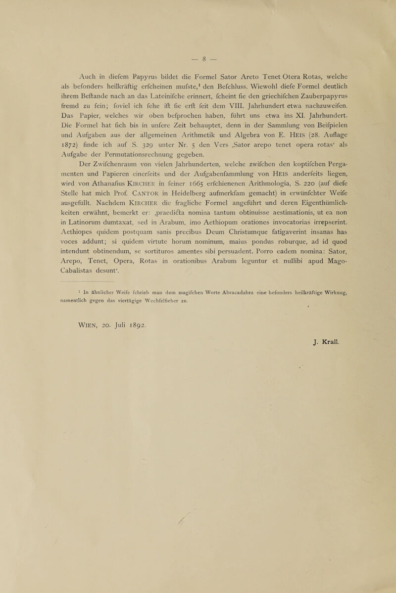 Auch in diefem Papyrus bildet die Formel Sator Areto Tenet Otera Rotas, welche als befonders heilkräftig erfcheinen mufste,1 den Befchluss. Wiewohl diefe Formel deutlich ihrem Beftande nach an das Lateinifche erinnert, fcheint fie den griechifchen Zauberpapyrus fremd zu fein; foviel ich fehe ift fie erft feit dem VIII. Jahrhundert etwa nachzuweifen. Das Papier, welches wir oben befprochen haben, führt uns etwa ins XI. Jahrhundert. Die Formel hat fich bis in unfere Zeit behauptet, denn in der Sammlung von Beifpielen und Aufgaben aus der allgemeinen Arithmetik und Algebra von E. Heis (28. Auflage 1872) finde ich auf S. 329 unter Nr. 5 den Vers ,Sator arepo tenet opera rotas' als Aufgabe der Permutationsrechnung gegeben. Der Zwifchenraum von vielen Jahrhunderten, welche zwifchen den koptifchen Perga¬ menten und Papieren einerfeits und der Aufgabenfammlung von Heis anderfeits liegen, wird von Athanafius Kircher in feiner 1665 erfchienenen Arithmologia, S. 220 (auf diefe Stelle hat mich Prof. CANTOR in Heidelberg aufmerkfam gemacht) in erwünfchter Weife ausgefüllt. Nachdem KlRCHER die fragliche Formel angeführt und deren Eigenthümlich- keiten erwähnt, bemerkt er: ,praedi6ta nomina tantum obtinuisse aestimationis, ut ea non in Latinorum dumtaxat, sed in Arabum, imo Aethiopum orationes invocatorias irrepserint. Aethiopes quidem postquam sanis precibus Deum Christumque fatigaverint insanas has voces addunt; si quidem virtute horum nominum, maius pondus roburque, ad id quod intendunt obtinendum, se sortituros amentes sibi persuadent. Porro eadem nomina: Sator, Arepo, Tenet, Opera, Rotas in orationibus Arabum leguntur et nullibi apud Mago- Cabalistas desunt'. 1 In ähnlicher Weife fchrieb man dem magifchen Worte Abracadabra eine befonders heilkräftige Wirkung, namentlich gegen das viertägige Wechfelfieber zu. Wien, 20. Juli 1892. J. Krall.