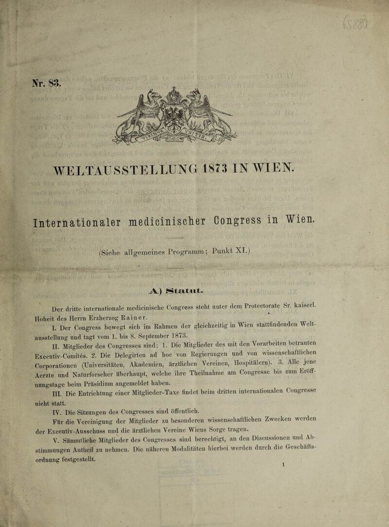 Nr. 83. WELTAUSSTELLUNG 1873 IN WIEN. Internationaler medicinisclier Congress in Wien. (Siehe allgemeines Programm; Punkt XI.) A) Statut. Der dritte internationale medicinische Congress steht unter dem Protectorate Sr. kaiseil. * Hoheit des Herrn Erzherzog Rainer. L Der Congress bewegt sich im Rahmen der gleichzeitig in Wien stattfindenden Welt¬ ausstellung und tagt vom 1. bis 8. September 1873. IL Mitglieder des Congresses sind: 1. Die Mitglieder des mit den Vorarbeiten betrauten Executiv-Comites. 2. Die Delcgirten ad hoc von Regierungen und von wissenschaftlichen Corporationen (Universitäten, Akademien, ärztlichen Vereinen, Hospitälern), o. Alle jene Aerzte und Naturforscher überhaupt, welche ihre Theilnahme am Congresse bis zum Ei öff¬ nungstage beim Präsidium angemeldet haben. III. Die Entrichtung einer Mitglieder-Taxe findet beim dritten internationalen Congresse nicht statt. IV. Die Sitzungen des Congresses sind öffentlich. Für die Vereinigung der Mitglieder zu besonderen wissenschaftlichen Zwecken werden der Executiv-Ausschuss und die ärztlichen Vereine Wiens Sorge tragen. V. Sämmtliehe Mitglieder des Congresses sind berechtigt, an den Discussionen und Ab Stimmungen Antheil zu nehmen. Die näheren Modalitäten hierbei werden durch die Geschäfts Ordnung festgestellt.