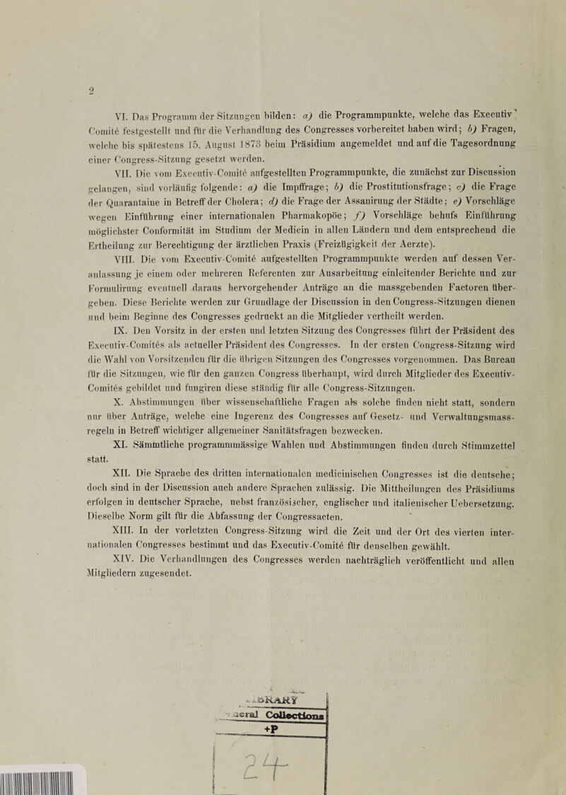 VI. Das Programm der Sitzungen bilden: a) die Programmpunkte, welche das Executiw Comite festgestellt und für die Verhandlung des Congresses vorbereitet haben wird; b) Fragen, welche bis spätestens 15. August 1873 beim Präsidium angemeldet und auf die Tagesordnung einer Congress-Sitzung gesetzt werden. VII. Die vom Executiv-Comite aufgestellten Programmpunkte, die zunächst zur Discussion gelangen, sind vorläufig folgende: a) die Impffrage; b) die Prostitutionsfrage; c) die Frage der Quarantaine in Betreff der Cholera; cl) die Frage der Assanirung der Städte; e) Vorschläge wegen Einführung einer internationalen Pharmakopoe; f) Vorschläge behufs Einführung möglichster Conformität im Studium der Medicin in allen Ländern und dem entsprechend die Ertheilung zur Berechtigung der ärztlichen Praxis (Freizügigkeit der Aerzte). VIII. Die vom Executiv-Comite aufgestellten Programmpunkte werden auf dessen Ver¬ anlassung je einem oder mehreren Beferenten zur Ausarbeitung einleitender Berichte und zur Formulirung eventuell daraus hervorgehender Anträge an die massgebenden Factoren über¬ geben. Diese Berichte werden zur Grundlage der Discussion in den Congress-Sitzungen dienen und beim Beginne des Congresses gedruckt an die Mitglieder vertheilt werden. IX. Den Vorsitz in der ersten und letzten Sitzung des Congresses führt der Präsident des Executiv-Comites als actueller Präsident des Congresses. In der ersten Congress-Sitzung wird die Wahl von Vorsitzenden für die übrigen Sitzungen des Congresses vorgenommen. Das Bureau für die Sitzungen, wie für den ganzen Congress überhaupt, wird durch Mitglieder des Executiv- Comites gebildet und fungiren diese ständig für alle Congress-Sitzungen. X. Abstimmungen über wissenschaftliche Fragen als solche finden nicht statt, sondern nur über Anträge, welche eine Ingerenz des Congresses auf Gesetz- und Verwaltungsmass- regeln in Betreff wichtiger allgemeiner Sanitätsfragen bezwecken. XI. Sämmtliche programmmässige Wahlen und Abstimmungen finden durch Stimmzettel statt. XII. Die Sprache des dritten internationalen medicinischen Congresses ist die deutsche; doch sind in der Discussion auch andere Sprachen zulässig. Die Mittheilungen des Präsidiums erfolgen in deutscher Sprache, nebst französischer, englischer und italienischer Uebersetzung. Dieselbe Norm gilt für die Abfassung der Congressacten. XIII. In der vorletzten Congress-Sitzung wird die Zeit und der Ort des vierten inter¬ nationalen Congresses bestimmt und das Executiv-Comite für denselben gewählt. XIV. Die Verhandlungen des Congresses werden nachträglich veröffentlicht und allen Mitgliedern zugesendet. * .k&R&ÄY '& JÜ acral Collection« +P i