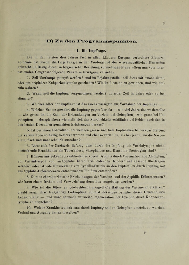 B) Zn den Programmspunkten. I. Die Impffrage. Die in den letzten drei Jahren fast in allen Ländern Europas verbreitete Blattern¬ epidemie hat wieder die Impffrage in den Vordergrund der wissenschaftlichen Discussion gebracht. In Bezug dieser in hygienischer Beziehung so wichtigen Frage wären nun vom inter¬ nationalen Congresse folgende Punkte in Erwägung zu ziehen: 1. Soll überhaupt geimpft werden? und im Bejahungsfälle, soll diess mit humanisirter, oder mit originärer Kuhpockenlymphe geschehen? Wie ist dieselbe zu gewinnen, und wie auf- zu bewahren? 2. Wann soll die Impfung vorgenommen werden? zu jeder Zeit im Jahre oder zu be¬ stimmter? 3. Welches Alter der Impflinge ist das zweckmässigste zur Vornahme der Impfung? 4. Welchen Schutz gewährt die Impfung gegen Variola — wie viel Jahre dauert derselbe — wie gross ist die Zahl der Erkrankungen an Variola bei Geimpften, wie gross bei Un- geimpften — dessgleichen: wie stellt sich das Sterblichkeitsverhältniss bei Beiden nach den in den letzten Decennien gemachten Erfahrungen heraus? 5. Ist bei jenen Individuen, bei welchen grosse und tiefe Impfnarben bemerkbar bleiben, die Variola eben so häufig bemerkt worden und ebenso verlaufen, als bei jenen, wo die Narben klein, flach und unansehnlich aussahen? 6. Lässt sich der Nachweis liefern, dass durch die Impfung mit Vaccinlymphe nicht¬ ansteckende Krankheiten als Tuberkulose, Skrophulose und Rhachitis übertragbar sind? 7. Können ansteckende Krankheiten in specie Syphilis durch Vaccination und Abimpfung von Vaccinlymphe von an Syphilis hereditaria leidenden Kindern auf gesunde übertragen werden? oder ist jede Entwicklung von Syphilis-Pusteln an den Impfstellen durch Impfung mit aus Syphilis-Efflorescenzen entnommenem Fluidum entstanden? 8. Gibt es charakteristische Erscheinungen der Vaccine- und der Syphilis-Efflorescenzen? wie kann einem Irrthum und Verwechslung derselben vorgebeugt werden? 9. Wie ist die öfters zu beobachtende mangelhafte Haftung der Vaccine zu erklären ? glaubt man, dass langjährige Fortimpfung mittelst derselben Lymphe diesen Umstand in’s Leben rufen? — und wäre demnach zeitweise Regeneration der Lymphe durch Kuhpocken¬ lymphe zu empfehlen? 10. Welche Krankheiten sah man durch Impfung an den Geimpften entstehen, welchen Verlauf und Ausgang hatten dieselben? 1*