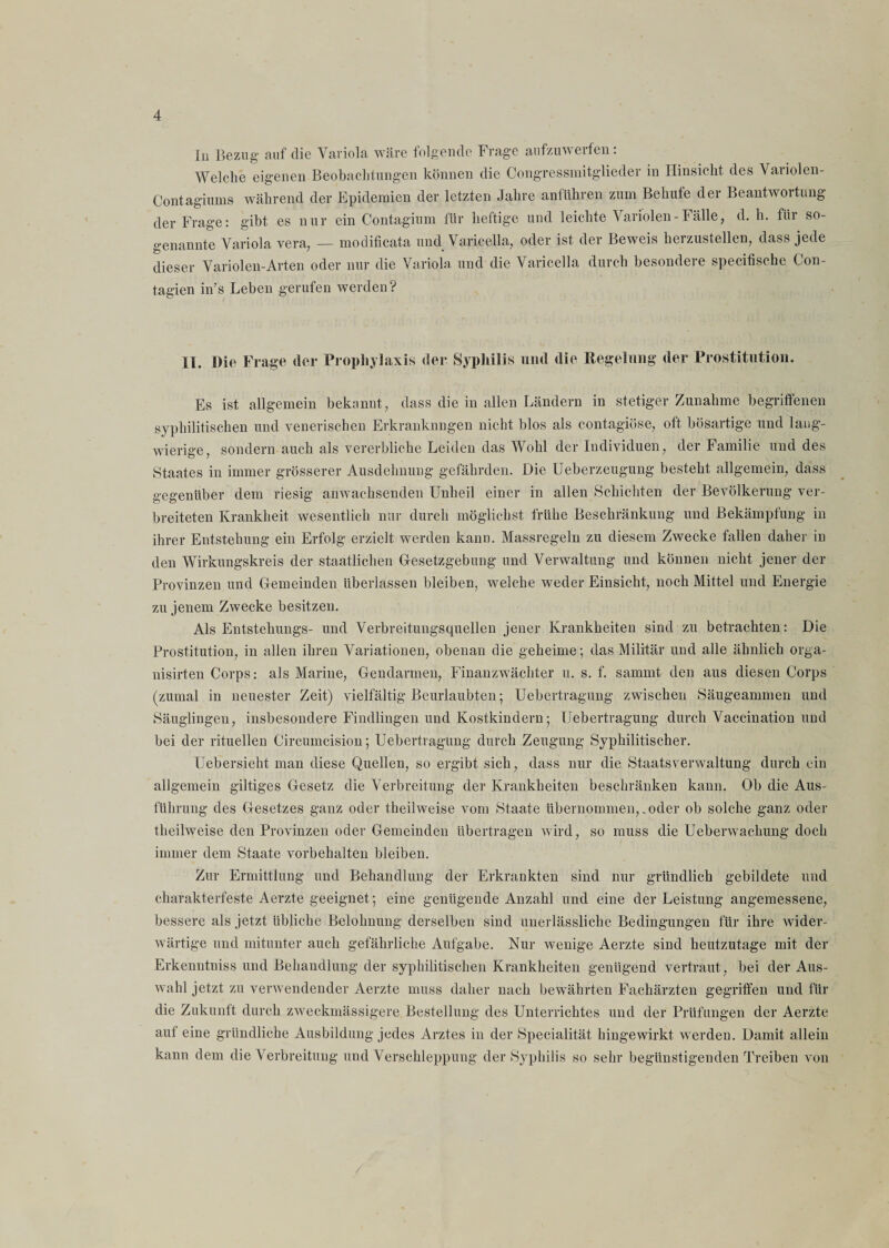lu Bezug' auf die Variola wäre folgende Frage aufzuwerfen: Welche eigenen Beobachtungen können die Congressmitgüeder in Hinsicht des Variolen- Contagiums während der Epidemien der letzten Jahre anführen zum Behüte der Beantwortung der Frage: gibt es nur ein Contagium für heftige und leichte Variolen-Fälle, d. h. für so¬ genannte Variola vera, — modificata und Varicella, oder ist der Beweis herzustellen, dass jede dieser Variolen-Arten oder nur die Variola, und die Varicella durch besondere specifische Con- tagien in’s Leben gerufen werden? XX. Die Frage der Prophylaxis der Syphilis und die Regelung der Prostitution. Es ist allgemein bekannt, dass die in allen Ländern in stetiger Zunahme begriffenen syphilitischen und venerischen Erkranknngen nicht blos als contagiöse, oft bösartige und lang¬ wierige, sondern auch als vererbliche Leiden das Wohl der Individuen, der Familie und des Staates in immer grösserer Ausdehnung gefährden. Die Ueberzeugung besteht allgemein, dass gegenüber dem riesig anwachsenden Unheil einer in allen Schichten der Bevölkerung ver¬ breiteten Krankheit wesentlich nur durch möglichst frühe Beschränkung und Bekämpfung in ihrer Entstehung ein Erfolg erzielt werden kann. Massregeln zu diesem Zwecke fallen daher in den Wirkungskreis der staatlichen Gesetzgebung und Verwaltung und können nicht jener der Provinzen und Gemeinden überlassen bleiben, welche weder Einsicht, noch Mittel und Energie zu jenem Zwecke besitzen. Als Entstehungs- und Verbreitungsquellen jener Krankheiten sind zu betrachten: Die Prostitution, in allen ihren Variationen, obenan die geheime; das Militär und alle ähnlich orga- nisirten Corps: als Marine, Gendarmen, Finanzwächter u. s. f. sarnrnt den aus diesen Corps (zumal in neuester Zeit) vielfältig Beurlaubten; Uebertragung zwischen Säugeammen und Säuglingen, insbesondere Findlingen und Kostkindern; Uebertragung durch Vaccination und bei der rituellen Circumcision; Uebertragung durch Zeugung Syphilitischer. üebersieht man diese Quellen, so ergibt sich, dass nur die Staatsverwaltung durch ein allgemein gütiges Gesetz die Verbreitung der Krankheiten beschränken kann. Ob die Aus¬ führung des Gesetzes ganz oder theilweise vom Staate übernommen,.oder ob solche ganz oder tlieilweise den Provinzen oder Gemeinden übertragen wird, so muss die Ueberwachung doch immer dem Staate Vorbehalten bleiben. Zur Ermittlung und Behandlung der Erkrankten sind nur gründlich gebildete und charakterfeste Aerzte geeignet; eine genügende Anzahl und eine der Leistung angemessene, bessere als jetzt übliche Belohnung derselben sind unerlässliche Bedingungen für ihre wider¬ wärtige und mitunter auch gefährliche Aufgabe. Nur wenige Aerzte sind heutzutage mit der Erkenntniss und Behandlung der syphilitischen Krankheiten genügend vertraut, bei der Aus¬ wahl jetzt zu verwendender Aerzte muss daher nach bewährten Fachärzten gegriffen und für die Zukunft durch zweckmässigere Bestellung des Unterrichtes und der Prüfungen der Aerzte auf eine gründliche Ausbildung jedes Arztes in der Specialität hingewirkt werden. Damit allein kann dem die Verbreitung und Verschleppung der Syphilis so sehr begünstigenden Treiben von