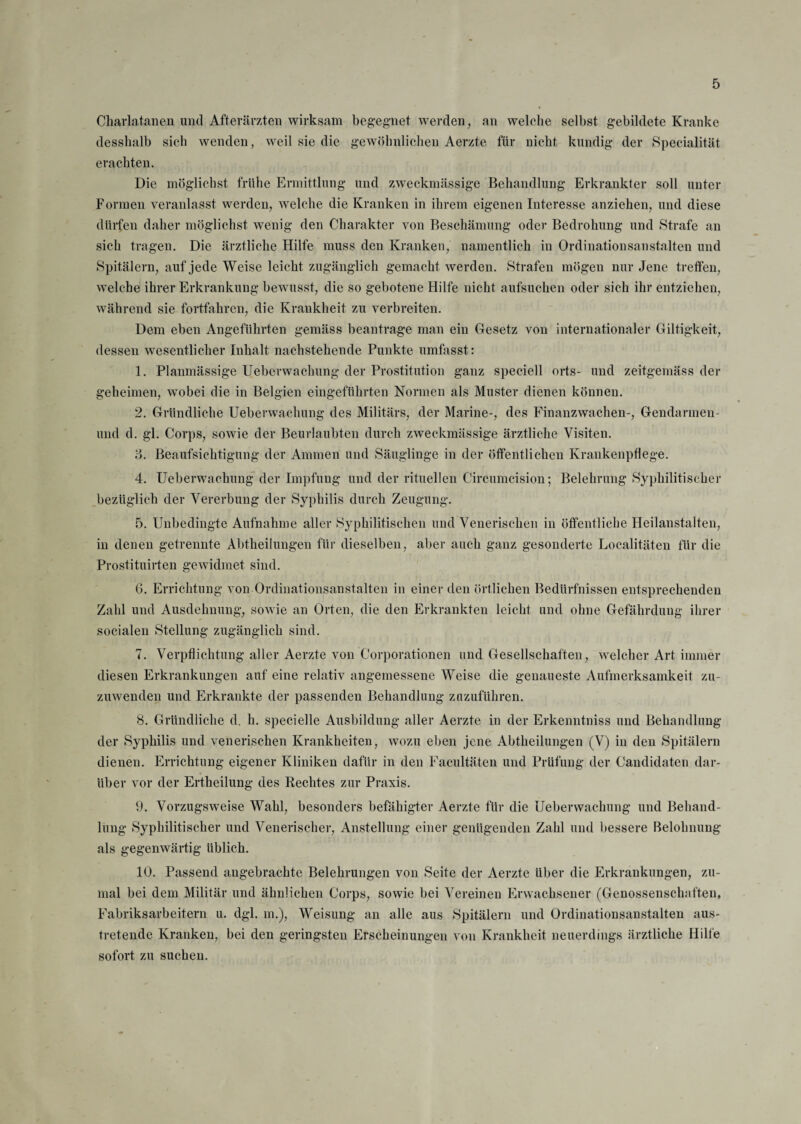 Charlatanen und Afterärzten wirksam begegnet werden, an welche selbst gebildete Kranke desshalb sich wenden, weil sie die gewöhnlichen Aerzte für nicht kundig der Specialität erachten. Die möglichst frühe Ermittlung und zweckmässige Behandlung Erkrankter soll unter Formen veranlasst werden, welche die Kranken in ihrem eigenen Interesse anziehen, und diese dürfen daher möglichst wenig den Charakter von Beschämung oder Bedrohung und Strafe an sich tragen. Die ärztliche Hilfe muss den Kranken, namentlich in Ordinationsanstalten und Spitälern, auf jede Weise leicht zugänglich gemacht werden. Strafen mögen nur Jene treffen, welche ihrer Erkrankung bewusst, die so gebotene Hilfe nicht aufsuchen oder sich ihr entziehen, während sie fortfahren, die Krankheit zu verbreiten. Dem eben Angeführten gemäss beantrage man ein Gesetz von internationaler Giltigkeit, dessen wesentlicher Inhalt nachstehende Punkte umfasst: 1. Planmässige Ueberwachung der Prostitution ganz speciell orts- und zeitgemäss der geheimen, wobei die in Belgien eingeführten Normen als Muster dienen können. 2. Gründliche Ueberwachung des Militärs, der Marine-, des Finanzwachen-, Gendarmen- und d. gl. Corps, sowie der Beurlaubten durch zweckmässige ärztliche Visiten. 8. Beaufsichtigung der Ammen und Säuglinge in der öffentlichen Krankenpflege. 4. Ueberwachung der Impfung und der rituellen Circumcision; Belehrung Syphilitischer bezüglich der Vererbung der Syphilis durch Zeugung. 5. Unbedingte Aufnahme aller Syphilitischen und Venerischen in öffentliche Heilanstalten, in denen getrennte Abtheilungen für dieselben, aber auch ganz gesonderte Loealitäten für die Prostituirten gewidmet sind. 6. Errichtung von Ordinationsanstalten in einer den örtlichen Bedürfnissen entsprechenden Zahl und Ausdehnung, sowie an Orten, die den Erkrankten leicht und ohne Gefährdung ihrer socialen Stellung zugänglich sind. 7. Verpflichtung aller Aerzte von Corporationen und Gesellschaften, welcher Art immer diesen Erkrankungen auf eine relativ angemessene Weise die genaueste Aufmerksamkeit zu¬ zuwenden und Erkrankte der passenden Behandlung zazuftihren. 8. Gründliche d. h. specielle Ausbildung aller Aerzte in der Erkenntniss und Behandlung der Syphilis und venerischen Krankheiten, wozu eben jene Abtheilungen (V) in den Spitälern dienen. Errichtung eigener Kliniken dafür in den Facultäten und Prüfung der Candidaten dar¬ über vor der Ertheilung des Rechtes zur Praxis. 9. Vorzugsweise Wahl, besonders befähigter Aerzte für die Ueberwachung und Behand¬ lung Syphilitischer und Venerischer, Anstellung einer genügenden Zahl und bessere Belohnung als gegenwärtig üblich. 10. Passend angebrachte Belehrungen von Seite der Aerzte über die Erkrankungen, zu¬ mal bei dem Militär und ähnlichen Corps, sowie bei Vereinen Erwachsener (Genossenschaften, Fabriksarbeitern u. dgl. in.), Weisung an alle aus Spitälern und Ordinationsanstalten aus¬ tretende Kranken, bei den geringsten Erscheinungen von Krankheit neuerdings ärztliche Hilfe sofort zu suchen.