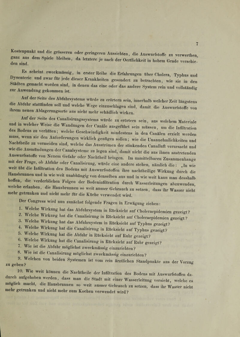 Kostenpunkt und die grösseren oder geringeren Aussichten, die Auswurfstoffe zu verwerten ganz aus dem Spiele bleiben, da letztere je nach der Oertiichkeit in hohem Grade verschie- den sind. Es scheint zweckmässig, in erster Reihe die Erfahrungen über Cholera, Typhus und ysentene und zwar für jede dieser Krankheiten gesondert zu betrachten, wie sie in den ^ a en gemacht woiden sind, in denen das eine oder das andere System rein und vollständig zur Anwendung gekommen ist. .. . ,A“! der ,Se,te <les Abfuhrsystems würde zu erörtern sein, innerhalb welcher Zeit längstens d.e Abtuhr stattfinden soll und welche Wege einzuschlageu sind, damit die Auswurfstoffe von ihrem neuen Ablagerungsorte ans nicht mehr schädlich wirken. Auf der .Seite des Canalisirungssystems würde zu erörtern sein, aus welchem Materiale und in welcher Weise die Wandungen der Canäle ausgeführt sein müssen, um die Infiltration es Bodens zu verhüten; welche Geschwindigkeit mindestens in den Canälen erzielt werden muss wenn sie den Anforderungen wirklich genügen sollen; wie die Unannehmlichkeiten und Nachtbeile zu vermeiden sind, welche das Ausströmen der stinkenden Canallnft verursacht und wie die Ausmündungen der Canalsysteme zu legen sind, damit nicht die aus ihnen austretenden Auswurfsstoffe von Neuem Gefahr oder Nachtheil bringen. Im unmittelbaren Zusammenhänge mit dei Fiage, ob Abfuhr oder Canalisirung, würde eine andere stehen, nämlich die: I„ wie weit ubt die Infiltration des Bodens mit Auswurfsstoffen ihre nachtheilige Wirkung durch die Hausbrunnen und in wie weit unabhängig von denselben aus und in wie weit kann man desshaib offen, die verderblichen Folgen der Bodeninfiltration durch Wasserleitungen abzuwenden welche erlauben, die Hausbrunnen so weit ausser Gebrauch zu setzen, dass ihr Wasser nicht mehr getrunken und nicht mehr für die Küche verwendet wird. Der Congress wird nun zunächst folgende Fragen in Erwägung ziehen: 1. Welche Wirkung hat das Abfuhrsystem in Rücksicht auf Choleraepidemien gezeigt? 1. Welche Wirkung hat die Canalisirung in Rücksicht auf Choleraepidemien gezeigt? o. Welche Wirkung hat das Abfuhrsystem in Rücksicht auf Typhus gezeigt? 4. Welche Wirkung hat die Canalisirung in Rücksicht auf Typhus gezeigt? 5. Welche Wirkung hat die Abfuhr in Rücksicht auf Ruhr gezeigt? b. Welche Wirkung hat die Canalisirung in Rücksicht auf Ruhr gezeigt? 7. Wie ist die Abfuhr möglichst zweckmässig einzurichten? 8. Wie ist die Canalisirung möglichst zweckmässig einzurichten? 9. Welchen von beiden Systemen ist vom rein ärztlichen Standpunkte aus der Vorzug zu geben? h 10. Wie weit können die Nachtheile der Infiltration des Bodens mit Auswurfstoffen da¬ durch aufgehoben werden, dass man die Stadt mit einer Wasserleitung versieht, welche es mog ic macht, die Hausbrunnen so weit ausser Gebrauch zu setzen, dass ihr Wasser nicht mehr getrunken und nicht mehr zum Kochen verwendet wird?