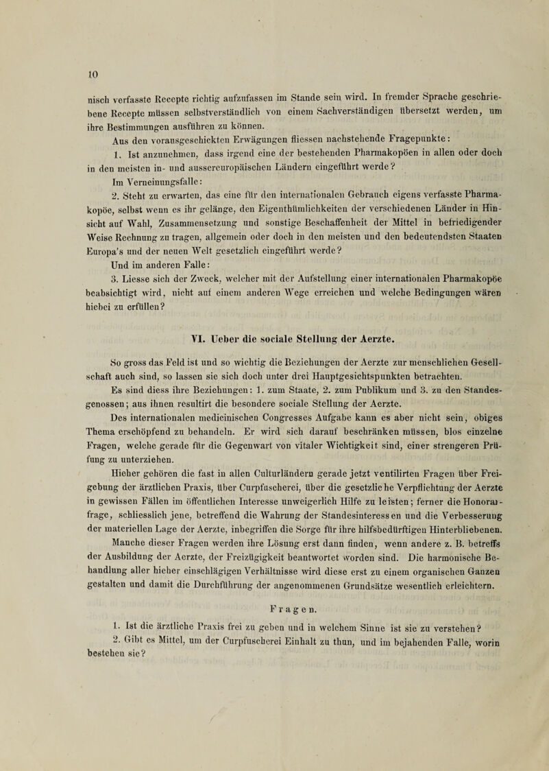 nisch verfasste Reccpte richtig aufzufassen im Stande sein wird. In fremder Sprache geschrie¬ bene Recepte müssen selbstverständlich von einem Sachverständigen übersetzt werden, um ihre Bestimmungen ausführen zu können. Aus den vorausgeschickten Erwägungen fliessen nachstehende Fragepunkte: 1. Ist anzunehmen, dass irgend eine der bestehenden Pharmakopoen in allen oder doch in den meisten in- und aussereuropäiscken Ländern eingeführt werde ? Im Verneinungsfalle: 2. Steht zu erwarten, das eine für den internationalen Gebrauch eigens verfasste Pharma¬ kopoe, selbst wenn es ihr gelänge, den Eigenthümlichkeiten der verschiedenen Länder in Hin¬ sicht auf Wahl, Zusammensetzung und sonstige Beschaffenheit der Mittel in befriedigender Weise Rechnung zu tragen, allgemein oder doch in den meisten und den bedeutendsten Staaten Europa's und der neuen Welt gesetzlich eingeführt werde? Und im anderen Falle: 3. Liesse sich der Zweck, welcher mit der Aufstellung einer internationalen Pharmakopöe beabsichtigt wird, nicht auf einem anderen Wege erreichen und welche Bedingungen wären hiebei zu erfüllen? VI. Ueber die sociale Stellung der Aerzte. So gross das Feld ist und so wichtig die Beziehungen der Aerzte zur menschlichen Gesell¬ schaft auch sind, so lassen sie sich doch unter drei Hauptgesichtspunkten betrachten. Es sind diess ihre Beziehungen: 1. zum Staate, 2. zum Publikum und 3. zu den Standes¬ genossen; aus ihnen resultirt die besondere sociale Stellung der Aerzte. Des internationalen medicinischen Congresses Aufgabe kann es aber nicht sein, obiges Thema erschöpfend zu behandeln. Er wird sich darauf beschränken müssen, blos einzelne Fragen, welche gerade für die Gegenwart von vitaler Wichtigkeit sind, einer strengeren Prü¬ fung zu unterziehen. Hieher gehören die fast in allen Culturländern gerade jetzt ventilirten Fragen über Frei- gebung der ärztlichen Praxis, über Curpfuscherei, über die gesetzliche Verpflichtung der Aerzte in gewissen Fällen im öffentlichen Interesse unweigerlich Hilfe zu leisten; ferner dieHonoraj- frage, schliesslich jene, betreffend die Wahrung der Standesinteressen und die Verbesserung der materiellen Lage der Aerzte, inbegriffen die Sorge für ihre hilfsbedürftigen Hinterbliebenen. Manche dieser Fragen werden ihre Lösung erst dann finden, wenn andere z. B. betreffs der Ausbildung der Aerzte, der Freizügigkeit beantwortet vvorden sind. Die harmonische Be¬ handlung aller hieher einschlägigen Verhältnisse wird diese erst zu einem organischen Ganzen gestalten und damit die Durchführung der angenommenen Grundsätze wesentlich erleichtern. Fragen. 1. Ist die ärztliche Praxis frei zu geben und in welchem Sinne ist sie zu verstehen? 2. Gibt es Mittel, um der Curpfuscherei Einhalt zu thun, und im bejahenden Falle, worin bestehen sie?