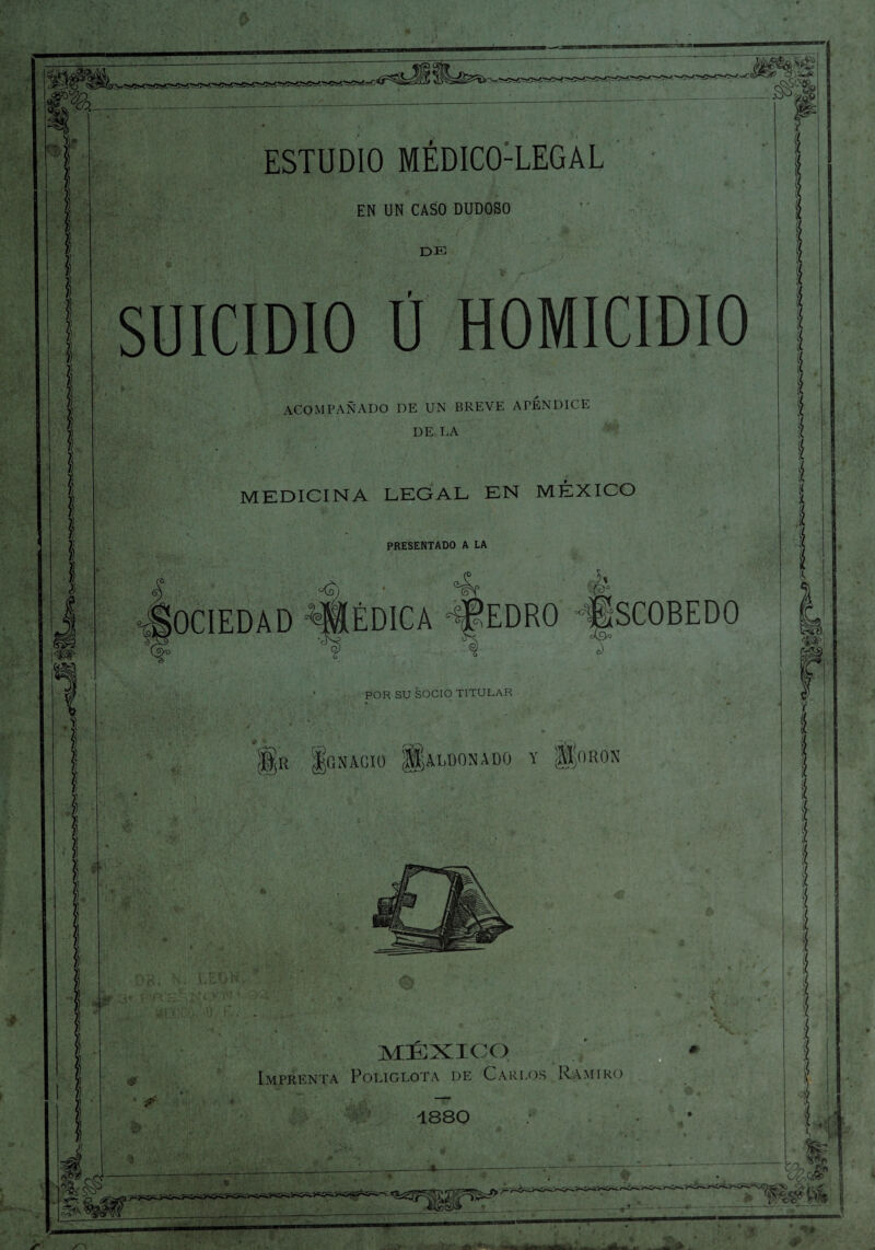 iíl i ¡ ESTUDIO MEDICO-LEGAL EN UN CASO DUDOSO de SUICIDIO Ú HOMICIDIO ACOMPAÑADO DE UN BREVE APENDICE DE LA MEDICINA LEGAL EN MÉXICO I PRESENTADO A LA i OCIEDAD é f |r Ignacio ¡§aloonado y gcmos * MÉXICO Imprenta Poliglota de Carlos Ramiro 1880 3