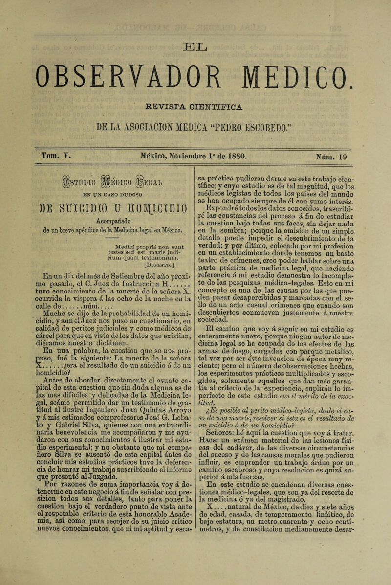 EL OBSERVADOR MEDICO. REVISTA CIENTIFICA DE LA ASOCIACION MEDICA “PEDRO ESCOBEDO” Tom. V. México, Noviembre 1° de 1880. Ntím. 19 ¡ÉjSTUDIO $pDICO |fe)EGAL EN UN CASO DUDOSO DE SUICIDIO U HOMICIDIO Acompañado de un breve apéndice de la Medicina legal en México, Medid proprié non sunt testes sed est magisjudi- cium. qüam testimonium. [Digesto.] En un di a del mes de Setiembre del año proxi* mo pasado, el C. Juez de Instrucción H. tuvo conocimiento de la muerte de la señora X. ocurrida la víspera á las ocho de la noche en la calle de.núní. Mucho se dijo de la probabilidad de un homi¬ cidio, y aun el juez nos puso un cuestionario, en calidad de peritos judiciales y como médicos de cárcel para que en vista délos datos que existian, diéramos nuestro dictamen. En uua palabra, la cuestión que se nos pro¬ puso, fué la siguiente: La muerte de la señora X.¿era el resultado de un suicidio ó de un homicidio? Antes de abordar directamente el asunto ca¬ pital de esta cuestión que sin duda alguna es de las mas difíciles y delicadas de la Medicina le¬ gal, seáme permitido dar un testimonio de gra¬ titud al ilustro Ingeniero Juan Quintas Arroyo y á mis estimados comprofesores José G. Loba¬ to y Gabriel Silva, quienes con una extraordi¬ naria benevolencia me acompañaron y me ayu¬ daron con sus conocimientos á ilustrar mi estu¬ dio esperimental; y no obstante que mi compa¬ ñero Silva so ausenté de esta capital ántes de concluir mis estudios prácticos tuvo la deferen¬ cia de honrar mi trabajo suscribiendo el informe que presenté al Juzgado. Por razones de suma importancia voy á de¬ tenerme en este negocio á fin de señalar con pre- sicion todos sus detalles, tanto para poner la cuestión bajo el verdadero punto de vista ante el respetable criterio de esta honorable Acade¬ mia, así como para recojer de su juicio crítico nuevos conocimientos, que ni mi aptitud y esca¬ sa práctica pudieran darme en este trabajo cien¬ tífico; y cuyo estudio es de tal magnitud, que los médicos legistas de todos los países del mundo se han ocupado siempre de él con sumo interés. Expondré todoslosdatos conocidos, trascribi¬ ré las constancias del proceso á fin de estudiar la cuestión bajo todas sus faces, sin dejar nada en la sombra; porque la omisión de un simple, detalle puede impedir el descubrimiento de la verdad; y por último, colocado por mi profesión en un establecimiento donde tenemos un basto teatro de crímenes, creo poder hablar sobre una parte práctica de medicina legal, que haciendo referencia á mi estudio demuestra lo incomple¬ to de las pesquizas médico-legales. Esto en mi concepto es una de las causas por las que pue¬ den pasar desapercibidas y marcadas con el se¬ llo de un acto casual crímenes que cuando son descubiertos conmueven justamente á nuestra sociedad. El camino que voy á seguir en mi estudio es enteramente nuevo, porque ningún autor de me¬ dicina legal se ha ocupado de los efectos de las armas de fuego, cargadas con parque metálico, tal vez por ser ésta invención de época muy re¬ ciente; pero el número de observaciones hechas, los esperimentos prácticos multiplicados y esco¬ gidos, solamente aquellos que dan más garan¬ tía al criterio de la experiencia, suplirán lo im¬ perfecto de este estudio con el mérito de la exac¬ titud. ¿Es posible cd perito médico-legista, dado el ca¬ so de una muerte, resolver si ésta es el resultado de un suicidio ó de un homicidio? Señores: lié aquí la cuestión que voy á tratar. Hacer un exámen material de las lesiones físi¬ cas del cadáver, de las diversas circunstancias del suceso y de las causas morales que pudieron influir, es emprender un trabajo arduo por un camino escabroso y cuya resolución es quizá su¬ perior á mis fuerzas. En este estudio se encadenan diversas cues¬ tiones médico-legales, que son ya del resorte de la medicina ó ya del magistrado. X.... natural de México, de diez y siete años de edad, casada, de temperamento linfático, de baja estatura, un metro cuarenta y ocho centí¬ metros, y de constitución medianamente desar-