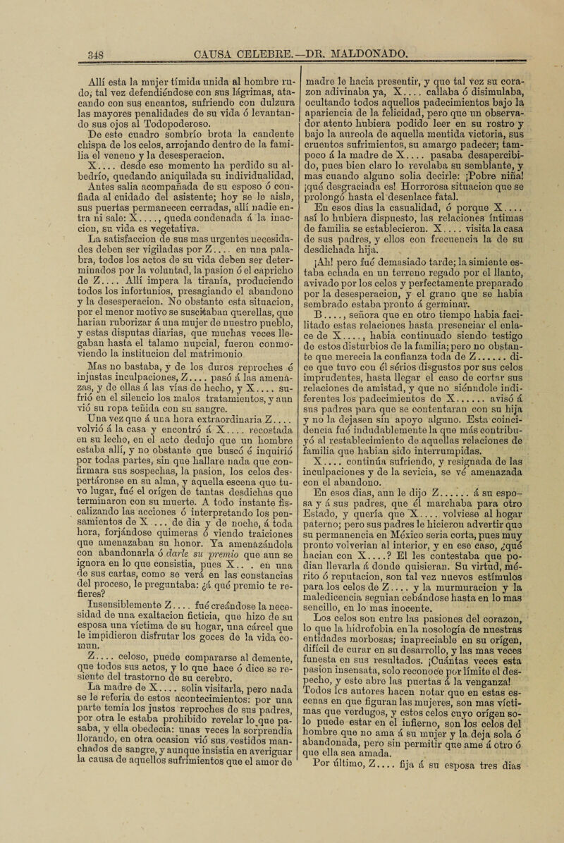 Allí esta la mujer tímida unida al hombre ru¬ do, tal vez defendiéndose con sus lágrimas, ata¬ cando con sus encantos, sufriendo con dulzura las mayores penalidades de su vida 6 levantan¬ do sus ojos al Todopoderoso. De este cuadro sombrío brota la candente chispa de los celos, arrojando dentro de la fami¬ lia el veneno y la desesperación, X_desde ese momento ha perdido su al¬ bedrío, quedando aniquilada su individualidad, Antes salía acompañada de su esposo 6 con¬ fiada al cuidado del asistente; hoy se le aísla, sus puertas permanecen cerradas, allí nadie en¬ tra ni sale: X... ., queda condenada á la inac¬ ción, su vida es vegetativa. La satisfacción de sus mas urgentes necesida¬ des deben ser vigiladas por Z_ en una pala¬ bra, todos los actos de su vida deben ser deter¬ minados por la voluntad, la pasión 6 el capricho de Z.... Allí impera la tiranía, produciendo todos los infortunios, presagiando el abandono y la desesperación. No obstante esta situación, por el menor motivo se suscitaban querellas, que harían ruborizar á una mujer de nuestro pueblo, y estas disputas diarias, que muchas veces lle¬ gaban hasta el tálamo nupcial, fueron conmo¬ viendo la institución del matrimonio Mas no bastaba, y de los duros reproches é injustas inculpaciones, Z_pasó á las amena¬ zas, y de ellas á las vías de hecho, y X_su¬ frió en el silencio los malos tratamientos, y aun vio su ropa teñida con su sangre. Una vez que á una hora extraordinaria Z... . volvió á la casa y encontró á X.... recostada en su lecho, en el acto dedujo que un hombre estaba allí, y no obstante que buscó ó inquirió por todas partes, sin que hallare nada que con¬ firmara sus sospechas, la pasión, los celos des¬ pertáronse en su alma, y aquella escena que tu¬ vo lugar, fue el origen de tantas desdichas que terminaron con su muerte. A todo instante fis¬ calizando las acciones ó interpretando los pen¬ samientos de X-de dia y de noche, á toda hora, forjándose quimeras ó viendo traiciones que amenazaban su honor. Ya amenazándola con abandonarla o darle su 'premio que aun se ignora en lo que consistía, pues X.. . en una de sus cartas, como se verá en las constancias del proceso, le preguntaba: ¿á qué premio te re¬ fieres? # Insensiblemente Z.... fué creándose la nece¬ sidad de una exaltación ficticia, que hizo de su esposa una víctima de su hogar, una cárcel que le impidieron disfrutar los goces de la vida co¬ mún. Z-celoso, puede compararse al demente, que todos sus actos, y lo que hace ó dice so re¬ siente del trastorno de su cerebro. La madre de X.... solia visitarla, pero nada se le referia de estos acontecimientos: por una parte temía los justos reproches de sus padres, por otra le estaba prohibido revelar lo que pa¬ saba, y ella obedecía: unas veces la sorprendía llorando, en otra ocasión vió sus vestidos man¬ chados de sangre, y aunque insistía en averiguar la causa de aquellos sufrimientos que el amor de madre le hacia presentir, y que tal vez su cora¬ zón adivinaba ya, X.... callaba ó disimulaba, ocultando todos aquellos padecimientos bajo la apariencia de la felicidad, pero que un observa¬ dor atento hubiera podido leer en su rostro y bajo la aureola de aquella mentida victoria, sus cruentos sufrimientos, su amargo padecer; tam¬ poco á la madre de X.... pasaba desapercibi¬ do, pues bien claro lo revelaba su semblante, y mas cuando alguno solia decirle: ¡Pobre niña! ¡qué desgraciada es! Horrorosa situación que se prolongó hasta el desenlace fatal. En esos dias la casualidad, ó porque X.... así lo hubiera dispuesto, las relaciones íntimas de familia se establecieron. X. ... visita la casa de sus padres, y ellos con frecuencia la de su desdichada hija. ¡Ah! pero fué demasiado tarde; la simiente es¬ taba echada en un terreno regado por el llanto, avivado por los celos y perfectamente preparado por la desesperación, y el grano qne se había sembrado estaba pronto á germinar. B ...., señora que en otro tiempo había faci¬ litado estas relaciones hasta presenciar el enla¬ ce de X...., liabia continuado siendo testigo de estos disturbios de la familia; pero no obstan¬ te que merecía la confianza toda de Z.di¬ ce que tuvo con él sérios disgustos por sus celos imprudentes, hasta llegar el caso de cortar sus relaciones de amistad, y que no siénndole indi¬ ferentes los padecimientos de X.avisó á sus padres para que se contentaran con su hija y no la dejasen sin apoyo alguno. Esta coinci¬ dencia fue indudablemente la que más contribu¬ yó al restablecimiento de aquellas relaciones de familia que habían sido interrumpidas. X.... continúa sufriendo, y resignada de las inculpaciones y de la sevicia, se ve amenazada con el abandono. En esos dias, aun le dijo Z.á su espo¬ sa y á sus padres, que él marchaba para otro Estado, y quería que X!.... volviese al hogar paterno; pero sus padres le hicieron advertir que su permanencia en México seria corta, pues muy pronto volverían al interior, y en ese caso, ¿qué hacían con X_? El les contestaba que po¬ dían llevarla á donde quisieran. Su virtud, mé¬ rito ó reputación, son tal vez nuevos estímulos para los celos de Z .... y la murmuración y la maledicencia seguían cebándose hasta en lo mas sencillo, en lo mas inocente. Los celos son entre las pasiones del corazón, lo que la hidrofobia en'la nosología de nuestras entidades morbosas; inapreciable en su origen, difícil de curar en su desarrollo, y las mas veces funesta en sus resultados. ¡Cuántas veces esta pasión insensata, solo reconoce por límite el des¬ pecho, y este abre las puertas á la venganza! Todos les autores hacen notar que en estas es¬ cenas en que figuran las mujeres, son mas vícti¬ mas que verdugos, y estos celos cuyo origen so¬ lo puede estar en el infierno, son los celos del hombre que no ama, á su mujer y la deja sola ó abandonada, pero sin permitir que ame á otro ó que ella sea amada. Por ultimo, Z.... fija á su esposa tres dias