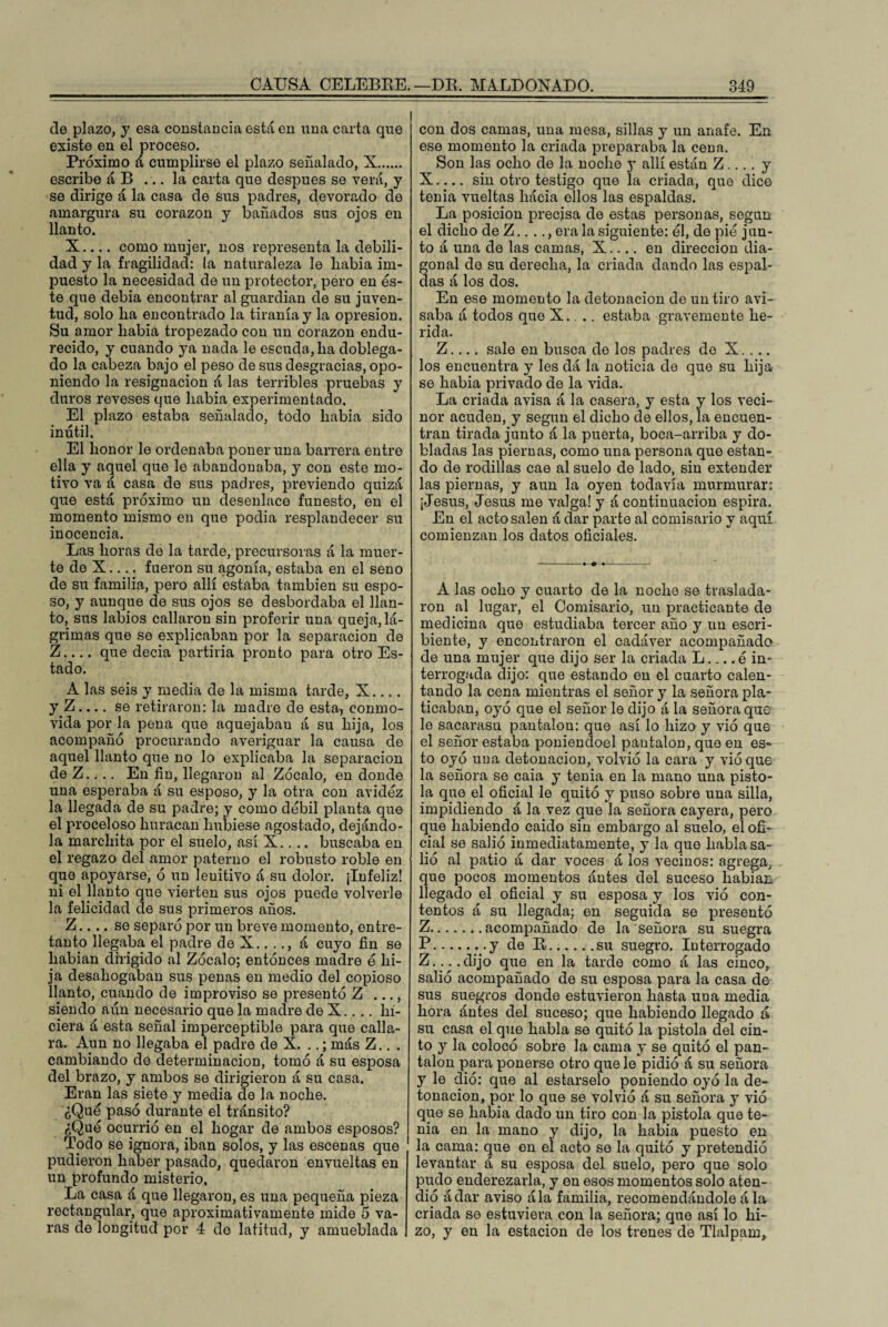 de plazo, y esa constancia está en una carta que existe en el proceso. Próximo á cumplirse el plazo señalado, X. escribe á B ... la carta que después se verá, y se dirige á la casa de sus padres, devorado de amargura su corazón y bañados sus ojos en llanto. X.... como mujer, nos representa la debili¬ dad y la fragilidad: (a naturaleza le liabia im¬ puesto la necesidad de un protector, pero en és¬ te que debía encontrar al guardián de su juven¬ tud, solo lia encontrado la tiranía y la opresión. Su amor liabia tropezado con un corazón endu¬ recido, y cuando ya nada le escuda, lia doblega¬ do la cabeza bajo el peso de sus desgracias, opo¬ niendo la resignación á las terribles pruebas y duros reveses que liabia experimentado. El plazo estaba señalado, todo Labia sido inútil. El honor le ordenaba poner una barrera entre ella y aquel que le abandonaba, y con este mo¬ tivo va á casa de sus padres, previendo quizá que está próximo un desenlace funesto, en el momento mismo en que podia resplandecer su inocencia. Las horas de la tarde, precursoras á la muer¬ te de X.... fueron su agonía, estaba en el seno de su familia, pero allí estaba también su espo¬ so, y aunque de sus ojos se desbordaba el llan¬ to, sus labios callaron sin proferir una queja, lá¬ grimas que se explicaban por la separación de Z_que decía partiría pronto para otro Es¬ tado. A las seis y media de la misma tarde, X.... y Z.... se retiraron: la madre de esta, conmo¬ vida por la pena que aquejaban á su hija, los acompañó procurando averiguar la causa de aquel llanto que no lo explicaba la separación deZ.... En fin, llegaron al Zócalo, en donde una esperaba á su esposo, y la otra con avidez la llegada de su padre; y como débil planta que el proceloso huracán hubiese agostado, dejándo¬ la marchita por el suelo, así X.. .. buscaba en el regazo del amor paterno el robusto roble en que apoyarse, ó un leuitivo á su dolor. ¡Infeliz! ni el llanto que vierten sus ojos puede volverle la felicidad de sus primeros años. Z.... se separó por un breve momento, entre¬ tanto llegaba el padre de X.. .., á cuyo fin se liabian dirigido al Zócalo; entonces madre é hi¬ ja desahogaban sus penas en medio del copioso danto, cuando de improviso se presentó Z ..., siendo aún necesario que la madre de X.. .. hi¬ ciera á esta señal imperceptible para que calla¬ ra. Aun no llegaba el padre de X. ..; más Z.. . cambiando de determinación, tomó á su esposa del brazo, y ambos se dirigieron á su casa. Eran las siete y media de la noche. ¿Qué pasó durante el tránsito? ¿Qué ocurrió en el hogar de ambos esposos? Todo se ignora, iban solos, y las escenas que pudieron haber pasado, quedaron envueltas en un profundo misterio, La casa á que llegaron, es una pequeña pieza rectangular, que aproximativamente mide 5 va¬ ras de longitud por 4 de latitud, y amueblada con dos camas, una mesa, sillas y un anafe. En ese momento la criada preparaba la cena. Son las ocho de la noche y allí están Z... . y X-sin otro testigo que la criada, que dice tenia vueltas liáeia ellos las espaldas. La posición precisa de estas personas, según el dicho de Z...., era la siguiente: él, de pié j un¬ to á una de las camas, X_en dirección dia¬ gonal de su derecha, la criada dando las espal¬ das á los dos. En ese momento la detonación de un tiro avi¬ saba á todos que X. .. estaba gravemente he¬ rida. Z-sale en busca de los padres de X.... los encuentra y les dá la noticia de que su hija se Labia privado de la vida. La criada avisa á la casera, y esta y los veci- nor acuden, y según el dicho de ellos, la encuen¬ tran tirada junto á la puerta, boca-arriba y do¬ bladas las piernas, como una persona que estan¬ do de rodillas cae al suelo de lado, sin extender las piernas, y aun la oyen todavía murmurar: ¡Jesús, Jesús me valga! y á continuación espira. En el acto salen á dar parte al comisario y aquí comienzan los datos oficiales. A las ocho y cuarto de la noche se traslada¬ ron al lugar, el Comisario, un practicante de medicina que estudiaba tercer año y un escri¬ biente, y encontraron el cadáver acompañado de una mujer que dijo ser la criada L.... é in¬ terrogada dijo: que estando en el cuarto calen¬ tando la cena mientras el señor y la señora pla¬ ticaban, oyó que el señor le dijo á la señora que le sacarasu pantalón: que así lo hizo y vió que el señor estaba poniendoel pantalón, que en es¬ to oyó una detonación, volvió la cara y vió que la señora se caia y tenia en la mano una pisto¬ la que el oficial le quitó y puso sobre una silla, impidiendo á la vez que la señora cayera, pero que habiendo caído sin embargo al suelo, el ofi¬ cial se salió inmediatamente, y la que habla sa¬ lió al patio á dar voces á los vecinos: agrega, que pocos momentos ántes del suceso liabian llegado el oficial y su esposa y los vió con¬ tentos á su llegada; en seguida se presentó Z.acompañado de la señora su suegra P.y de R.su suegro. Interrogado Z....dijo que en la tarde como á las cinco,, salió acompañado de su esposa para la casa de sus suegros donde estuvieron hasta una media hora ántes del suceso; que habiendo llegado á su casa el que habla se quitó la pistola del cin¬ to y la colocó sobre la cama y se quitó el pan¬ talón para ponerse otro que le pidió á su señora y le dio: que al estarselo poniendo oyó la de¬ tonación, por lo que se volvió á su señora y vió que se Labia dado un tiro con la pistola que te¬ nia en la mano y dijo, la Labia puesto en la cama: que en el acto se la quitó y pretendió levantar á su esposa del suelo, pero que solo pudo enderezarla, y en esos momentos solo aten¬ dió ádar aviso ála familia, recomendándole á la criada se estuviera con la señora; que así lo hi¬ zo, y en la estación de los trenes de Tlalpam,,