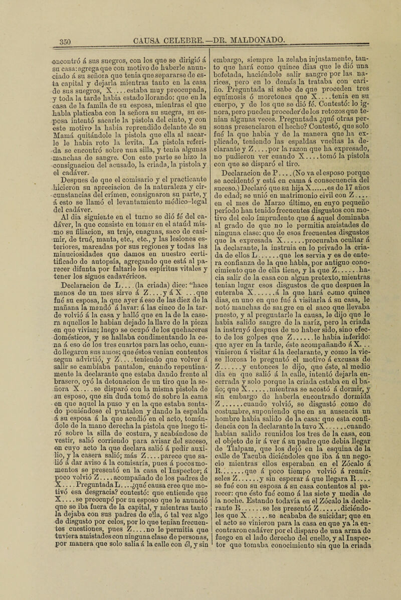 CAUSA CELEBRE. encontró á sus suegros, con los que se dirigió á su casa: agrega que con motivo de haberle anun¬ ciado á su señora que tenia que separarse de es¬ ta capital y dejarla mientras tanto en la casa do sus suegros, X .... estaba muy preocupada, y toda la tarde había estado llorando: que en la casa de la famila de su esposa, mientras el que habla platicaba con la señora su suegra, su es¬ posa intentó sacarle la pistola del cinto, y con este motivo- la había reprendido delante de su Mamá quitándole la pistola que ella al sacar¬ lo le había roto la levita. La pistola referi¬ da se encontró sobre una silla, y tenia algunas manchas de sangre. Con este parte se hizo la consignación del acusado, la criada, la pistola y el cadáver. Después de que el comisario y el practicante hicieron su apreciación de la naturaleza y cir¬ cunstancias del crimen, consignaron su parte, y á esto se llamó el levantamiento médico-legal del cadáver. Al dia siguiente en el turno se dio fe del ca¬ dáver, la que consiste en tomar en el ataúd mis¬ mo su filiación, su traje, enaguas, saco de casi¬ mir, de true, manta, etc., etc., y las lesiones es- teriores, marcadas por sus regiones y todas las minuciosidades que damos en nuestro certi- tifícado de autopsia, agregando que está al pa¬ recer difunta por faltarle los espíritus vitales y tener los signos cadavéricos. Declaración de L.... (la criada) dice: “hace menos de un mes sirve á Z_y á X ... que fue su esposa, la que ayer á eso de las diez de la mañana la mandó á lavar: á las cinco de la tar¬ de volvió á la casa y halló que en la de la case¬ ra aquellos le habían dejado la llave do la pieza en que vivían; luego se ocupó délos quehaceres domésticos, y se hallaba condimentando la ce¬ na á eso de los tres cuartos para las ocho, cuan¬ do llegaron sus amos; que éstos venían contentos según advirtió, y Z... . teniendo que volver á salir se cambiaba pantalón, cuándo repentina¬ mente la declarante que estaba dando frente al brasero, oyó la detonación de un tiro que la se¬ ñora X... .se disparó con la misma pistola de su esposo, que sin duda tomó de sobre la cama en que aquel la puso y en la que estaba senta¬ do poniéndose el pantalón y dando la espalda á su esposa á la que acudió en el acto, tomán¬ dole de la mano derecha la pistola que luego ti¬ ró sobre la silla de costura, y acabándose de vestir, salió corriendo para avisar del suceso, en cuyo acto la que declara salió á pedir auxi¬ lio, y la casera salió; más Z... .parece que sa¬ lió á dar aviso á la comisaría, pues á pocos mo¬ mentos se presentó en la casa el Inspector; á poco volvió Z.... acompañado de los padres de X.... Preguntada L.,. .¿qué causa cree que mo¬ tivó esa desgracia? contestó: que entiende que X.... se preocupó por su esposo que le anunció que se iba fuera de la capital, y mientras tanto la dejaba con sus padres de ella, ó tal vez algo de disgusto por celos, por lo que tenían frecuen¬ tes . cuestiones, pues Z.... no le permitía que tuviera amistades con ninguna clase de personas, por manera que solo salía á la calle con él, y sin DR. MALDONADO. embargo, siempre la zelaba injustamente, tan¬ to que hará como quince dias que le dió una bofetada, haciéndole salir sangre por las na¬ rices, pero en lo demás la trataba con cari¬ ño. Preguntada si sabe de que proceden tres equimosis ó moretones que X.... tenia en su cuerpo, y de los que se dió fé. Contestó: lo ig¬ nora, pero pueden proceder de los retozos que te¬ nían algunas veces. Preguntada ¿qué otras per¬ sonas presenciaron el hecho? Contestó, que solo fue la que habla y de la manera que ha ex¬ plicado, teniendo las espaldas vueltas la de¬ clarante y Z... .por la razón que ha expresado, no pudieron ver cuando X... .tomó la pistola con que se disparó el tiro. Declaración de P.... (Xo va el esposo porque se accidentó y está en cama á consecuencia del suceso.) Declaró que su hija X.es de 17 años de edad; se unió en matrimonio civil con Z .... en el mes de Marzo último, en cuyo pequeño período han tenido frecuentes disgustos con mo¬ tivo del celo imprudente que á aquel dominaba al grado de que no le permitía amistades de ninguna clase: que de esos frecuentes disgustos que la expresada X.procuraba ocultar á la declarante, la instruía en lo privado la cria¬ da de ellos L.que les servia y es de ente¬ ra confianza de la que habla, por antiguo cono¬ cimiento que do ella tiene, y la que Z..ha¬ cia salir de la casa con algún pretexto, mientras tenían lugar esos disgustos de que después la enteraba X.á la que hará como quince dias, en uno en que fue á visitarla á su casa, le notó manchas de saigre en el saco que llevaba puesto, y al preguntarle la causa, le dijo que le había salido sangre de la nariz, pero la criada la instruyó después de no haber sido, sino efec¬ to de los golpes que Z.le había inferido: que ayer en la tarde, este acompañando áX. .. vinieron á visitar á la declarante, y como la vie¬ se llorosa le preguntó el motivo á excusas de Z.y entonces le dijo, que éste, al medio dia en que salió á la calle, intentó dejarla en¬ cerrada y solo porque la criada estaba en el ba¬ ño; que X.mientras se acostó á dormir, y sin embargo do haberla encontrado dormida Z.cuando volvió, se disgustó como de costumbre, suponiendo que en su ausencia un hombre había salido de la casa: que esta confi¬ dencia con la declarante la tuvo X.cuando habían salido reunidos los tres de la casa, con el objeto de ir á ver á su padre que debía llegar de Tlalpam, que los dejó en la esquina de la calle de Tacuba diciéndoles que iba á un nego¬ cio mientras ellos esperaban en el Zócalo á R...que á poco tiempo volvió á reunír¬ seles Z.y sin esperar á que llegara R_ se fue con su esposa á su casa contentos al pa¬ recer: que ésto fue como á las siete y media de la noche. Estando todavía en el Zócalo la decla¬ rante R.se les presentó Z.diciendo- les que X.se acababa de suicidar; que en el acto se vinieron para la casa en que ya la en¬ contraron cadáver por el disparo de una arma de fuego en el lado derecho del cuello, y al Inspec¬ tor que tomaba conocimiento sin que la criada
