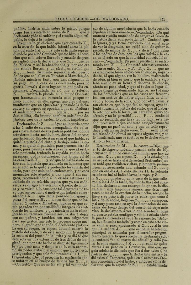 pudiera decirles nada sobre lo mismo porque luego fue arrestada eu unión de Z.que la declarante pide el cadáver y si resulta algún cul¬ pable, lo deja á la justicia. Preguntada ¿si es cierto que aj'er estando X.. en la casa de la que liabla, intentó sacar la pis¬ tola del cinto á Z.y este se la quitó repren¬ diéndole por ello? Contestó: que no hizo tal cosa, sino que solo estuvo llorando y cuando después se esplicd, dijo la declarante que Z.se iba de México y así la abandonaba, y por eso era que estaba llorosa, y en efecto, es verdad que Z.tenia dispuesto ingresar á otro cuerpo de los que se hallan en Yucatán ó Mazatlan, de¬ jándola mientras tanto con una asignación de su paga, en la casa de la declarante, pues no quería llevarla á esos lugares en que podía en¬ fermarse. Preguntada ¿si vió que el referido Z.tuviera la pistola en el cinto? Contestó que francamente no recuerda esto porque no puso cuidado en ello: agrega que cree del caso manifestar que en Querétaro y cuando la decla¬ rante y su esposo se oponían á que se efectuara el matrimonia de X.con Z.por ser éste militar, ella intentó también suicidarse de¬ jándose caer de la azotea, lo cual le impidieron: Declaración de Z.... —Ayer en la tarde como á las 5, salió de su casa acompañado de su es¬ posa para la casa de sus padres políticos, donde estuvieron hasta media hora ántes del suceso; que habiendo llegado á su casa el que habla, se quitó la pistola del cinto y la dejó sobre la ca¬ ma, y se quitó el pantalón para ponerse otro de paño, pues pensaba salir á la calle; que al estár- selo poniendo, teniendo la espalda vuelta hácia su esposa, oyó la detonación, por lo que volvió la cara hácia X .... y vió que se había dado un tiro con la pistola que tenia aún en la mano; que en el acto se la quitó y pretendió levantarla del suelo, pero que solo pudo enderesarla, y en esos momentos solo atendió á dar aviso á sus sue¬ gros, recomendándole á la criada estuviera al cuidado de su referida esposa que ya era cadá¬ ver, y se dirigió á la estación ó Kiosko de la pla¬ za y se volvió á la casa; que tal desgracia no tu¬ vo otro antecedente ó motivo que haberle comu¬ nicado á X.... que tenia pensado y dispuesto pasar del cuerpo H..... á otro de los que se ha¬ llan en Yucatán ó Mazatlan, lugares en que es¬ tán pagados con puntualidad é íntegros los suel¬ dos de los militares, y que mientras tanto el me¬ joraba en recuisos pecuniarios, la iba á dejar con sus padres, y también con una asignación para sus gastos; que esto le preocupó sobre ma¬ nera, al grado que cuando el declarante platica¬ ba con su suegra, su esposa intentó sacarle la pistola del cinto, y de este modo aun le rompió la costura del punto de la levita y se dio fé que está rota en una extensión de tres dedos de lon¬ gitud; que por este hecho se disgustó ligeramen¬ te y no pasó mas: y después en la casa aconte¬ ció sin poder evitarlo el suicidio que motiva esta averiguación y que solo fue presencial la L.... Preguntada: ¿De qué proceden las equimosis que se notaron en el cuerpo de la que fué X.... ? —Contestó.—Que no se las vió y tal vez puede ser de algunas mordeduras que le hacia cuando jugaban cariñosamente.—Preguntado: ¿De qué manera resulta manchado de sangre el cañón do la pistola dicha, cuerpo de delito?—Contestó: que lo ignora, y ya tiene explicado que en el acto de ver la desgracia, no cuidó sino de quitar la pistola de manos de X.... y de ir á dar aviso á los padres de ésta, con los que volvió á la ca¬ sa en el acto en que la autoridad conocía del su¬ ceso.—Preguntada: ¿Si puede justificar su matri¬ monio con X... .?—Contestó afirmativamente. Careo entre Z.... y P.—Dijo Z.. .. que no es exacto que fuera celoso con su esposa, impru¬ dente, ni que alguna vez la hubiera maltratado de obra, si bien es cierto que la cuidaba y vigi¬ laba mucho en su honra y deberes de esposa, atenta su poca edad, y que si tuvieron lugar al¬ gunos disgustos demasiado ligeros, no fue sino de los domésticos que en las casas son frecuen¬ tes, con motivo de haber alguna falta en el la¬ vado y boton de la ropa, y .no por otra causa, y tan cierto es, que la que fué su esposa, ayer in¬ tentó tomarle la pistola del cinto, que al haber¬ le roto por ello la levita, su careante quiso co¬ sérsela y no lo permitió. P_ contestó que no recuerda que haya tenido lugar este he¬ cho: precisada á que conteste categóricamente' dijo: que no pasó tal acto, y que en todo repro¬ duce y afirma su declaración: Z.. . negó haber maltratado de obra á su esposa alguna vez, y en lo demás cada uno se sostuvo en lo declarado.^ Auto de formal prisión. Declaración de M_la casera.—Dijo: que el 10 de Agosto próximo pasado (año de 79), ocuparon el único cuarto de alquiler que hay em la casa, Z-, su esposa X.... y la criada;que en esos dias hasta el 4 del actual (Setiembre) no se notó que recibiera visitas, y la puerta perma¬ necía entre-cerrada aun estando allí Z.; que en ese dia 4, á cosa de las 11, la referida criada se fue al baño á lavar la ropa, y Z. y X.quedaron en la casa-, de la que salie¬ ron á las 4 de la tarde, dejando la llave del cuar¬ to á la declarante con encargo de que se la die¬ ra á la criada luego que viniera; que ésta llegó poco ántes de la oración de la noche, recogió la llave y se puso á disponer la cena: que como & las 7 de la noche, llegaron Z.y su esposa, y á muy poco rato se oyó la detonación de una arma de fuego dentro del cuarto, en cuyo acto vino la declarante á ver lo que acontecía, pues su cuarto estaba contiguo y vió á la criada abrir la puerta diciendo al ver á la esponente: “Seño¬ ra, la niña se ha matado” y como en este acto vie¬ ra salir á paso apresurado á Z.á la vez que la señora J.que ocupa la habitación principal so asomaba por el corredor pregun¬ tando que era lo que sucedía, la declarante solo le contestó “en el cuárto del oficial” y salió pa¬ ra la calle siguiendo á Z.el cual no quiso entrar á su paso en la Comisaría, sino que se¬ guía adelante diciendo que iba á dar aviso á los padres de X.que la declarante entró y le dio aviso al Inspector, quien en el acto pasó á to¬ mar conocimiento del hecho, y entonces vió la de¬ clarante que la esposa deZ.estaba tirada
