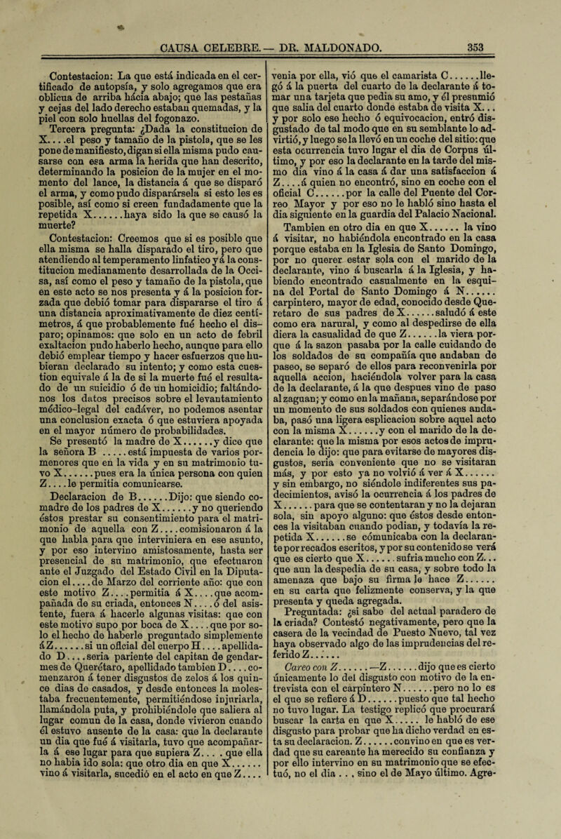 Contestación: La que está indicada en el cer¬ tificado de autopsia, y solo agregamos que era oblicua de arriba hácia abajo; que las pestañas y cejas del lado derecho estaban quemadas, y la piel con solo huellas del fogonazo. Tercera pregunta: ¿Dada la constitución de X... .el peso y tamaño de la pistola, que se les pone de manifiesto, digan si ella misma pudo cau¬ sarse con esa arma la herida que han descrito, determinando la posición de la mujer en el mo¬ mento del lance, la distancia á que se disparó el arma, y como pudo disparársela si esto les es posible, así como si creen fundadamente que la repetida X.haya sido la que se causó la muerte? Contestación: Creemos que si es posible que ella misma se halla disparado el tiro, pero que atendiendo al temperamento linfático y á la cons¬ titución medianamente desarrollada de la Occi¬ sa, así como el peso y tamaño de la pistola, que en este acto se nos presenta y á la posición for¬ zada que debió tomar para dispararse el tiro á una distancia aproximativamente de diez centí¬ metros, á que probablemente fue hecho el dis¬ paro; opinamos: que solo en un acto de febril exaltación pudo haberlo hecho, aunque para ello debió emplear tiempo y hacer esfuerzos que hu¬ bieran declarado su intento; y como esta cues¬ tión equivale á la de si la muerte fue el resulta¬ do de un suicidio ó de un homicidio; faltándo¬ nos los datos precisos sobre el levantamiento médico-legal del cadáver, no podemos asentar una conclusión exacta ó que estuviera apoyada en el mayor número de probabilidades. Se presentó la madre de X.y dice que la señora B .está impuesta de varios por¬ menores que en la vida y en su matrimonio tu¬ vo X.pues era la fínica persona con quien Z_le permitía comunicarse. Declaración de B.Dijo: que siendo co¬ madre de los padres de X.y no queriendo éstos prestar su consentimiento para el matri¬ monio de aquella con Z... .comisionaron á la que habla para que interviniera en ese asunto, y por eso intervino amistosamente, hasta ser presencial de su matrimonio, que efectuaron ante el Juzgado del Estado Civil en la Diputa¬ ción el... .de Marzo del corriente año: que con este motivo Z_permitía á X.... que acom¬ pañada de su criada, entonces N_ó del asis¬ tente, fuera á hacerle algunas visitas: que con este motivo supo por boca de X.... que por so¬ lo el hecho de haberle preguntado simplemente á Z.si un oficial del cuerpo H_apellida¬ do D-seria pariente del capitán de gendar¬ mes de Querétaro, apellidado también D.... co¬ menzaron á tener disgustos de zelos á los quin¬ ce dias de casados, y desde entonces la moles¬ taba frecuentemente, permitiéndose injuriarla, llamándola puta, y prohibiéndole que saliera al lugar común de la casa, donde vivieron cuando él estuvo ausente de la casa: que la declarante un dia que fué á visitarla, tuvo que acompañar¬ la á ese lugar para que supiera Z... . que ella no había ido sola: que otro dia en que X. vino á visitarla, sucedió en el acto en que Z.... venia por ella, vió que el camarista C.lle¬ gó á la puerta del cuarto de la declarante á to¬ mar una tarjeta que pedia su amo, y él presumió que salía del cuarto donde estaba de visita X... y por solo ese hecho ó equivocación, entró dis¬ gustado de tal modo que en su semblante lo ad¬ virtió, y luego se la llevó en un coche del sitio: que esta ocurrencia tuvo lagar el dia de Corpus úl¬ timo, y por eso la declarante en la tarde del mis¬ mo dia vino á la casa á dar una satisfacción á Z.... á quien no encontró, sino en coche con el oficial C.por la calle del Puente del Cor¬ reo Mayor y por eso no le habló sino hasta el dia siguiente en la guardia del Palacio Nacional. También en otro dia en que X.la vino á visitar, no habiéndola encontrado en la casa porque estaba en la Iglesia de Santo Domingo, por no querer estar sola con el marido de la declarante, vino á buscarla á la Iglesia, y ha¬ biendo encontrado casualmente en la esqui¬ na del Portal de Santo Domingo á N. carpintero, mayor de edad, conocido desde Que- retaro de sus padres deX.saludó á este como era narural, y como al despedirse de ella diera la casualidad de que Z.la viera por¬ que á la sazón pasaba por la calle cuidando de los soldados de su compañía que andaban de paseo, se separó de ellos para reconvenirla por aquella acción, haciéndola volver para la casa de la declarante, á la que después vino de paso alzaguan; y como en la mañana, separándose por un momento de sus soldados con quienes anda¬ ba, pasó una ligera esplicacion sobre aquel acto con la misma X.y con el marido de la de¬ clarante: que la misma por esos actos de impru¬ dencia le dijo: que para evitarse de mayores dis¬ gustos, seria conveniente que no se visitaran más, y por esto ya no volvió á ver á X. y sin embargo, no siéndole indiferentes sus pa¬ decimientos, avisó la ocurrencia á los padres de X.para que se contentaran y no la dejaran sola, sin apoyo alguno: que éstos desde enton¬ ces la visitaban cuando podían, y todavía la re¬ petida X.se comunicaba con la declaran¬ te por recados escritos, y por su contenido se verá que es cierto que X.. sufría mucho con Z... que aun la despedia de su casa, y sobre todo la amenaza que bajo su firma le hace Z. en su carta que felizmente conserva, y la que presenta y queda agregada. Preguntada: ¿si sabe del actual paradero de la criada? Contestó negativamente, pero que la casera de la vecindad de Puesto Nuevo, tai vez haya observado algo de las imprudencias del re¬ ferido Z...... Careo con Z.—Z.dijo que es cierto únicamente lo del disgusto con motivo de la en¬ trevista con el carpintero N.pero no lo es el que se refiere á D.puesto que tal hecho no tuvo lugar. La testigo replicó que procurará buscar la carta en que X. le habló de ese disgusto para probar que ha dicho verdad en es¬ ta su declaración. Z.convino en que es ver¬ dad que su careante ha merecido su confianza y por ello intervino en su matrimonio que se efec¬ tuó, no el dia . . , sino el de Mayo último. Agre-