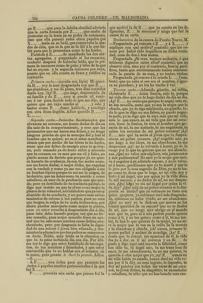 ga B.que para la debida claridad advierte que la carta firmada por Z.que acaba de presentar no la tenia en su poder ele antemano, sino que ella pareció entre otros papeles que X.tenia en su baúl, que conservaba la ma¬ dre de esta, que es la que se la dio á la que lia- bla para que la presentara como lo ba hecho, Puéstole á Z.de manifiesto las dos car¬ tas agregadas, y preguntado si las reconoce, contestó después de haberlas leído, que la pri¬ mera la reconoce como de puño y letra de la que fue su esposa y la segunda reconoce por suya, puesto que en ella consta su firma y ratifica su contenido. Primera carta.—(escrita con lápiz) Mi queri¬ da B_soy la mas desgraciada con que Z_ me abandone, y me dá plazo, tres dias contados desde hoy. !Ay! B_que hago, despreciada de mi familia y de Z_aver si puede vd. venir¬ me á ver para decirle todo lo que me dijo, que quiere que me vaya mucho al .y esto y tantas cosas B .... deseo hablarle, y concluye con otra frase ilegible. Adiós querida B_— X. Segunda carta.—Señorita: Sentimientos que abruman mi corazón, me hacen dudar de diaen dia más de tu comportamiento, y creo que los juramentos que me haces son falsos, y no tengo ninguna prueba de que te manejes fiel y leal al hombre que te quiere; no se si estas manifesta¬ ciones que por medio de las letras te he hecho, creas que son faltas de energía para tu gobier¬ no, pero cansado ya de tanto sufrir y mirando que tu corazón no es mas que un vil y falso, no puedo menos de decirte que porque ya no quie¬ ro hacerte de confianza, tu con tus malas accio¬ nes me haces dudar, ó mejor dicho, me engañas con la verdad; y como ya me veo obligado á ser un hombre lépero porque tu así me lo exiges, de bo decirte, que un deber como tu marido y como caballero, es usar de la prudencia mas que pue¬ da; pero ya fastidiado de tu conducta pésima, te digo que insisto en que tu obres como mejor te plazca de tu voluntad, ad virtiéndote que ya estoy aburrido de tu conducta, y no quiero mas calen¬ tamientos de cabeza á tus padres, pues no creo que tengan la culpa de tu mala inclinación; por ahora puedes manejarte como mejor te plazca, pues yo estov resuelto á despreciarte dia á dia, pues esto debo hacerlo porque veo que no tie¬ nes remedio, pues mejor remedio tiene un ani¬ mal que tu; esto como muchas cosas debían abo¬ chornarte, pero por desgracia te falta la digni¬ dad de una señora ó joven bien educada, y des¬ mientes la educación que tus padres se esmeraron en darte. Triste, muy triste es la situación en que tu te estas metiendo dia con dia. Por últi¬ ma vez te digo que estoy fastidiado de tus enga¬ ños, de tus mentiras y falsedades, y que estoy convencido que tu no hablas con el corazón en la mano, pero pronto te daré tu premio. Adiós. —z. A P.una orden para que presente las cartas ó papeles escritos pertenecientes á la que fue X.... P.presenta una carta que parece fné la que motivó la de Z.... que ya consta en las di¬ ligencias, Z.... la reconoce y niega que fue la causa de su carta. Declaración de la casera de Puesto Nuevo, M. —Preguntada ¿si conocía áZ ...yáX.y explique con que motivo? contestó: que los co¬ noce por haber sido inquilinos en dicha vecin¬ dad, cosa de dos ó tres meses. Preguntada ¿Si eran vecinos molestos, ó que tubieran digustos entre ellos? contestó: qne no observó riña, sino por el contrario, fueron pací¬ ficos, tanto que continuamente tenían entrecer¬ rada la puerta de su casa, y no tenían visitas. Preguntada ¿si conoce á la criada L... ^con¬ testó: que no sabe si ese era el nombre, ó igno¬ ra su paradero, y no los ha vuelto á ver. Tercera carta.—Adorado güerito, mi vidita, idolatrado Z.. . única ilusión, solo tu, porque mi vida dice que yo te hago dudar de dia en dia. ¡Ay! Z_no creas que porque te negué esta co¬ sa tan sencilla, creas que yo sea la mujer que te ofenda, que yo te siga mintiendo, no güerito, to¬ do lo que te digo no son falsos, no puedo negar¬ te nada, yo te digo que te amo más que mi vida, más lo que nunca en mi vida que dar mi cora¬ zón, tiene la ilusión, tu eres el hombre que go¬ zarás de mi, tu me matarás, tu me engañarás, tu sabes los secretos de mi pobre corazón! ¡Ay! Z_mió qué tu serás el joven que tu despre¬ ciaras mi pobre corazón. ¡Ay! angelito mió, yo me hago á tus ideas, tu me abandonas, tu me desprecias ¡ay! no lo volverás á hacer, yo te lo ruego por lo que tu quieras que no me abando¬ nes. ¿Qué no valen mis súplicas, mis juramentos y mis pedimentos? No seré yola mujer que vuel¬ va á engañar á su adorado esposo, y no lo volve¬ ré á hacer, perdóname que yo te mentí y que te lo juro por lo mas sagrado cíe Dios, yo no te ha¬ go como tu dices que te hago, no mi vida doy y trato á mi ángel, que por quien yo la vida diera de mil amores, y no dudes de mí, no me despre¬ cies. ¿Qué hago yo sin mi ángel por quien la vi¬ da doy? ¿Qué será de mi pobre corazón si lo des¬ precia su dueño? que ya entonces no tiene con quien quejarse, }7a entonces seré más desgracia¬ da, entonces no hube vivido, no me abandones. ¿Qué no seré yo la dichosa que muera en los Brazos queridos de su esposo? que no te dueles de mí, que no tengo mas abrigo en el mundo mas que tu, pero ni á mis padres puedo querer como á tí, y no los quiero como á tí, tu me ma¬ tas, tu has lo que quieras de tu mujer, yo no se- re la mujer que te vea en la orilla de la muerte y te abandone y ofenda, ¡oh! nunca, primero li¬ mosna pediré y andaré de mendiga. ¡Ay! Z.... desde que te conocí, me apasionó ele tí, la vida iba yo á dar, en tí mi corazón y en dé.... de gusto y digo aquí está muerta la felicidad, como has sido tu, tu ángel mió, tu me traes loca de amor, tu me abandonarás, tu no me quieres, tu querrás á otra mujer que yo, ¡ay! Z.... nunca en mi vida había yo amado, nunca daré mi vida co¬ mo por tí la doy, no seas ingrato, te deposito, te doy mi palabra con todas las veras de mi cora¬ zón, tu joven divino, tu simpático, tu encantador y caballero, tu niño que no has besado esta san-