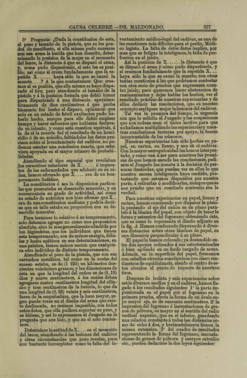 3* Pregunta: ¿Dada la constitución de esta, el peso y tamaño de la pistola, que se les pon¬ drá de manifiesto, si ella misma pudo causarse con esa arma la herida que han descrito, deter¬ minando la posision de la mujer en el momento del lance, la distancia á que se disparó el arma, y, come pudo disparársela, si esto les es posi¬ ble; así como si creen fundadamente que la re¬ petida X. haya sido la que se causó la muerte_? A la que contestamos: Que: cree¬ mos sí es posible, que ella misma se haya dispa¬ rado el tiro; pero atendiendo al tamaño de la pistola y á la posision forzada que debió tomar para disparárselo á una distancia aproxima¬ tivamente de diez centímetros á que proba blemente fue hecho el disparo, opinamos: que solo en un estado de febril exaltación pudo ha¬ berlo hecho, aunque para ello debió emplear tiempo y hacer ezfuerzos que hubieran declara¬ do su intento, y como esta cuestión equivale, á la de si la muerte fuó el resultado de un homi¬ cidio ó de un suicidio, faltándoles los datos pre¬ cisos sobre el levantamiento del cadáver, no po¬ demos asentar una conclusión exacta, que estu¬ viera apoyada en el mayor número de probabi¬ lidades. Atendiendo al tipo especial que revelaban ,los caracteres exteriores de X.. ó impues¬ tos de las enfermedades que adoleció en su ni¬ ñez, hemos afirmado que X.... era do un tem¬ peramento linfático. La constitución ó sea la disposición particu¬ lar que presentaba su desarrollo muscular, y en consecuencia su grado de actividad, así como su estado de nutrición nos hizo afirmar que X.. era de una constitución mediana y podría decir¬ se que su talle estaba en proporción con su de¬ sarrollo muscular. Para terminar lo relativo á su temperamento, solo debemos agregar no como una proposición absoluta, sino la mas generalmente admitida por los higienistas, que los individuos que^ tienen este temperamento, son de menos energía, débi- ~ les y hasta apáticos en sus determinaciones, en una palabra, tienen menos acción que cualquie¬ ra otro individuo de distinto temperamento. Atendiendo al peso de la pistola, que con sus cartuchos metálicos, tal como en la noche del suceso estaba, es de (1 225) un kilómetro dos¬ cientos veinticinco gramos; y las dimensiones de ésta en que la longitud del cañón es de (0,19) diez y nueve centímetros, á los cuales deben agregarse cuatro centímetros longitud del cilin¬ dro y tres centímetros de la batería, lo que da una longitud de (0. 26) veinte y seis centímetros, fuera de la empuñadura, qne la hace mayor, se¬ gún puede verse en el diseño del arma que exis¬ te declineada, no creimos imposible, con todos estos datos, que ella pudiera soportar su peso, y se hiriese, y así lo expresamos al Juzgado en la pregnnta que nos hizo, y que en el acto contes- mos. Determina ría actitud de X... .en el momento del lance, atendiendo á las lesiones del cadáver y otras circunstancias que poco revelan, pues son bastante incompletas como la falta del le¬ vantamiento médico-legal del cadáver, es una de las cuestiones más difíciles para el perito, Módi¬ co legista. La falta de éstos datos implica, por mas que se fatigue la inteligenca, la falta de per¬ fección en el juicio. Así la posición de X.la distancia á que se disparó el arma y cómo pudo disparársela, y sí creemos fundadamente que la repetida X.... haya sido la que se causó la muerte; son otras tantas cuestiones á las que podríamos contestar con otra serie de pruebas que expresasen nues¬ tro juicio; pero queremos hacer abstracción de razonamientos y dejar hablar los hechos, ver el resultado práctico de nuestras experiencias y de ellos deducir las resoluciones, que en nuestro concepto espliquen mejor lalesiones del cadáver. Tal vez la premura del tiempo, la urgencia con que lo solicita el Juzgado y las ocupaciones que nos rodean sean el único motivo para que no hallamos multiplicado las esperienciasy nues¬ tras conclusiones tuvieran por apoyo, la fuerza incontrastable de los números. Nuestras esperiencias han sido hechas en pa¬ pel, en cartón, en lienzo, y aun en el cadáver. Con la mayor escrupulosidad las hemos interpre¬ tado, y como van á ser para nosotros las premi¬ sas de que hemos sacado las conclusiones, pedi¬ mos al Juzgado las someta á la decisión de per¬ sonas ilustradas, que pueden ver en ellas lo que nuestra escasa inteligeucia haya omitido, pro¬ testando que estamos dispuestos por nuestra parte, á retirarlas ó modificarlas, siempre que se nos pruebe que un resultado contrario sea la verdad. Para nuestras experiencias en papel, lienzo y cartón, hemos comenzado por disparar la pisto¬ la poniendo el eje del cañón en un plano para¬ lelo á la lámina del papel, con objeto de tenerla forma y estension del fogonazo; obteniendo éste, que es como lo representa el diseño adjunto en la fig. A. Hemos continuado disparando á diver¬ sas distancias sobre otras láminas de papel, en una dirección perpendicular á su plano. El papel lo hemos colocado; ya destendido en¬ tre dos apoyos colocados á sus estretreminades ó bien aplicado en un fardo cargado de arena. Además, en la superficie del papel, formamos con cabellos círculos concéntricos con cinco cen¬ tímetros de equidistancia, siendo el centro de es^ tos círculos el punto de impacta de nuestros tiros. Después de treinta y seis experiencias sobre estos diversos medios y en el cadáver, hemos lle¬ gado á los resultados siguientes: Io la parte im¬ presionada en el papel por el fogonazo en la primera prueba, afecta la forma de un óvalo cu¬ yo mayor eje, es de cuarenta centímetros. 2o la impresión del fogonazo ó incrustaciones de gra¬ nos de pólvora, es mayor en el sentido del radio vertical superior, que en el inferior, guardando una relación constante á todas las distancias co¬ mo de ocho á dos, y horizontalmente tienen la misma extensión. 3o del cuadro de resultados representando la forma del fogonazo, incrusta¬ ciones de granos de pólvora y cuerpos estraños etc., pueden deducirse la dos leyes siguientes: