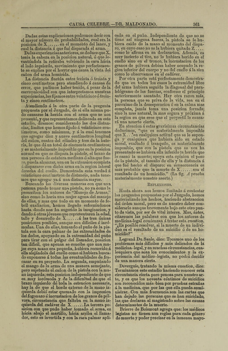 Dadas estas explicaciones podremos decir con el mayor número de probabilidades, cual era la posición de X.en el momento del lance, y cual la distancia á que fue disparada el arma. Do las experiencias anteriores, se deduce que X. tenia la cabeza en la posición natural, ó que le¬ vantándola la retiraba volviendo la cara liácia el lado izquierdo, movimiento que perfectamen¬ te se explica por el horror que causa la vista del cañón del arma homicida. La distancia fluctúa entre treinta ó treinta y cinco centímetros pero atendiendo á causas de error, que pudimos haber tenido, á pesar de la escrupulosidad con que interpretamos nuestras experiencias, las fijamos entre veinticinco 6 trein¬ ta y cinco centímetros. Atendiendo á la otra parte de la pregunta propuesta por el Juzgado, de si ella misma pu¬ do causarse la herida con el arma que se nos presentó, y que representamos delineada en este estudio, diremos: considerando las dos distan¬ cias, límites que hemos fijado á veinticinco cen¬ tímetros, como miuimum, y á la cual tenemos que agregar diez y nueve centímetros longitud del cañón, cuatro del cilindro y tres de la bate¬ ría, lo que dá un total de cincuenta centímetros; y es materialmente imposible que en la posición normal en que se dispara la pistola, el brazo de una persona de estatura mediana ó alta que fue- •■e, pueda alcanzar, aun en la extensión completa á dispararse con dicha arma en la región lateral derecha del cuello. Demostrada esta verdad á veinticinco centímetros de distancia, nada tene¬ mos que agregar ya a una distancia mayor. Buscando las diversas maneras con que una persona puede tomar una pistola, no ya como la prescriben los autores de “Manejo de Armas,” sino como lo liaría una mujer agena del manejo de ellas, y mas que todo en un momento de fe¬ bril exaltación, lmmos llegado esforzándonos hasta donde nos ha sugerido la imaginación, y dando á otras jóvenes que representaren la edad, talle y desarrollo de X.á las tres únicas posiciones posibles, aunque sou difíciles ó incó¬ modas. Una de ellas, tomando el puño de la pis¬ tola con la cara palmar de las extremidades de los dedos, apoyando en la extremidad del puño para tirar con el pulgar del llamador, posición tan difícil, que apenas se concibe que una mu¬ jer cuya mano era pequeña, hubiera recurrido á ella alejándola del cuello como si hubiera busca¬ do exponerse á todas las eventualidades de fra¬ casar en su proyecto. La segunda, empuñando el mango de la arma de una manera semejante, pero sujetando el cañón de la pistola con la ma¬ no izquierda; esta posición independiente de que es muy incómoda y de la dificultad de que el brazo izquierdo dó toda la estencion necesaria, hay la de que el borde externo de la mano iz¬ quierda debió estar quemado con la impresión del fogonazo ó incrustación de los granos de pól¬ vora, circunstancia que faltaba en la mano iz¬ quierda del cadáver de X..La tercera po¬ sición con que pudo haber tomado el arma, es hacia abajo el martillo, hacia arriba el llama¬ dor, esto es invertida y con la cara palmar apli¬ cada en el puño. Independiente do que no se tiene así ninguna fuerza, la pistola se le hu¬ biera caído de la mano al momento del dispa¬ ro, en cuyo caso no se la hubiera quitado Z. como lo afirma en su declaración. Además, es muy incierto el tiro, no le hubiera herido en el cuello sino en el tronco, la incrustación de los granos de pólvora debían haber ocupado la re¬ gión inferior del cuerpo y no del cuello á la sien como lo observamos en el cadáver. Por otra parte está perfectamente demostra¬ do que en todos los casos la extremidad libre del arma hubiera seguido la diagonal del para- lelógramo de las fuerzas, conforme el principio anteriormente asentado. Hay otra razón más, la persona que se priva de la vida, sea en el paroximo de la desesperación ó en la calma mas completa, jamás toma una posición forzada; sino la mas natural, la mas segura y próxima á la región en que cree que el proyectil le causa¬ rá una muerte cierta. En atención á estas gravísimas circunstancias deducimos, “que es materialmente imposible que X.. /en cualquiera actitud qu9 se le supon¬ ga y cualquiera que hubiera sido su estado moral, exaltado ó tranquilo, es materialmente imposible, que con la pistola que se nos ha presentado se hubiera ella inferido la herida que le causó la muerte; apoya esta opinión el peso de la pistola, el tamaño de ella y la distancia á que fue hecho el disparo: en consecuencia es mas probable que la muerte de X.ssa el resultado de un homicidio.” (La fig. A prueba materialmente nuestro aserto.) Reflexiones. Hasta ahora nos hemos limitado á contestar las preguntas propuestas por el Juzgado, hemos materializado los hechos, haciendo abstracción del orden moral, pero es de nuestro deber con¬ siderarlo aunque brevemente bajo este otro pun¬ to de vista, por ser de vital interes. Mas, antes, citaremos las palabras con que los autores de medicina-legal comienzan á tratar esta cuestión. “¿Es posible resolver, si la muerte de un indivi¬ duo es el resultado de un suicidio ó de un ho¬ micidio?” Legrand Du Saule. dice: Tocamos uno de los problemas más difíciles y más delicados de la medicina-legal, y en muchas circunstancias, cua¬ lesquiera que sean los conocimientos y la ex¬ periencia del médico-legista, no podrá decidir de una manera cierta. Deverguie, tratando la misma cuestión, dice: Terminamos este estudio haciendo conocer esta circuntancia cierta pero penosa para nuestro ar¬ te, y es que los noventa céntimos de suicidios son reconocidos más bien por pruebas estrañas á la medicina. que por las que ella puede sumi¬ nistrar. Con más frecuencia son las cartas que han dejado las personas que se han suicidado, las que declaran al magistrado sobre las causas determinantes de la muerte. Brierre de Boismont agrega que: los médicos legistas no tienen aun reglas para cada género de muerte y poder precisar en la inmensa mayo-