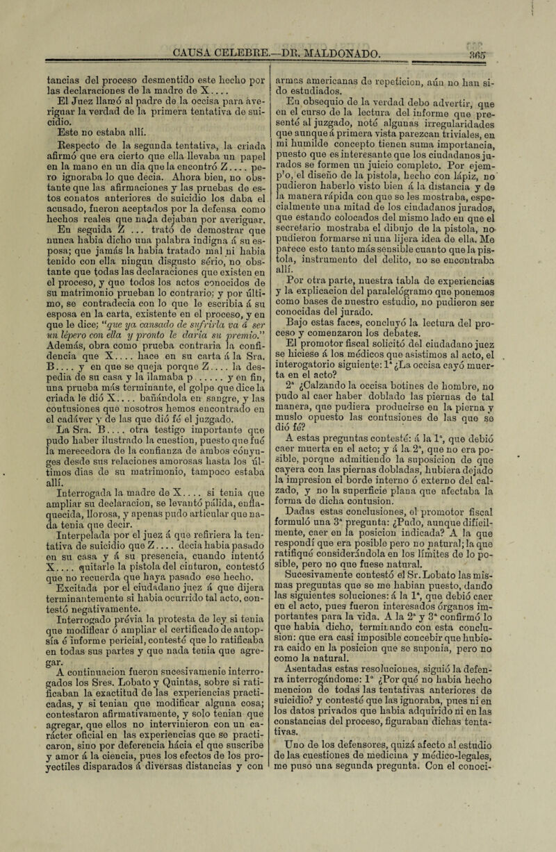 tancias del proceso desmentido este lieclio por las declaraciones de la madre de X.... El Juez llamó al padre de la occisa para ave¬ riguar la verdad de la primera tentativa de sui¬ cidio. Este no estaba allí. Respecto de la segunda tentativa, la criada afirmó que era cierto que ella llevaba un papel en la mano en un dia que la encontró Z.... pe¬ ro ignoraba lo que decia. Ahora bien, no obs¬ tante que las afirmaciones y las pruebas de es¬ tos conatos anteriores de suicidio los daba el acusado, fueron aceptados por la defensa como hechos reales que nada dejaban por averiguar. En seguida Z ... trató de demostrar que nunca había dicho una palabra indigna á su es¬ posa; que jamás la había tratado mal ni habia tenido con ella ningún disgusto serio, no obs¬ tante que todas las declaraciones que existen en el proceso, y que todos los actos conocidos de su matrimonio prueban lo contrario; y por últi¬ mo, se contradecía con lo que le escribía á su esposa en la carta, existente en el proceso, y en que le dice; “que ya cansado de sufrirla va á ser un lépero con ella y pronto le daría su premio.” Además, obra como prueba contraria la confi¬ dencia que X.... hace en su carta á la Sra. B ... . y en que se queja porque Z .... la des¬ pedia de su casa y la llamaba p .y en fin, una prueba más terminante, el golpe que dice la criada le di ó X.. .. bañándola en sangre, y las contusiones que nosotros hemos encontrado en el cadáver y de las que dió fe el juzgado. La Sra. B.... otra testigo importante que pudo haber ilustrado la cuestión, puesto que fue la merecedora de la confianza de ambos cónyu¬ ges desde sus relaciones amorosas hasta los úl¬ timos dias de su matrimonio, tampoco estaba allí. Interrogada la madre de X.. .. si tenia que ampliar su declaración, se levantó pálida, enfla¬ quecida, llorosa, y apenas pudo articular que na¬ da tenia que decir. Interpelada por el juez á que refiriera la ten¬ tativa de suicidio que Z.... decia habia pasado en su casa y á su presencia, cuando intentó X... . quitarle la pistola del cinturón, contestó que no recuerda que haya pasado ese hecho. Excitada por el ciudadano juez á que dijera terminantemente si habia ocurrido tal acto, con¬ testó negativamente. Interrogado previa la protesta de ley si tenia que modificar ó ampliar el certificado de autop¬ sia ó informe pericial, conteste que lo ratificaba en todas sus partes y que nada tenia que agre¬ gar. A continuación fueron sucesivamenie interro¬ gados los Sres. Lobato y Quintas, sobre si rati¬ ficaban la exactitud de las experiencias practi¬ cadas, y si tenían que modificar alguna cosa; contestaron afirmativamente, y solo tenían que agregar, que ellos no intervinieron con un ca¬ rácter oficial en las experiencias que so practi¬ caron, sino por deferencia hácia el que suscribe y amor á la ciencia, pues los efectos de los pro¬ yectiles disparados á diversas distancias y con armas americanas de repetición, aún no han si¬ do estudiados. En obsequio de la verdad debo advertir, que en el curso de la lectura del informe que pre¬ sentó al juzgado, notó algunas irregularidades que aunque á primera vista parezcan triviales, en mi humilde concepto tienen suma importancia, puesto que es interesante que los ciudadanos ju¬ rados se formen un juicio completo. Por ejem¬ plo, el diseño de la pistola, hecho con lápiz, no pudieron haberlo visto bien á la distancia y de la manera rápida con que se les mostraba, espe¬ cialmente una mitad de los ciudadanos jurados> que estando colocados del mismo lado en que el secretario mostraba el dibujo de la pistola, no pudieron formarse ni una lijera idea de ella. Me parece esto tanto más sensible cuanto que la pis¬ tola, instrumento del delito, no se encontraba allí. Por otra parte, nuestra tabla de experiencias y la explicación del paralelógramo que ponemos como bases de nuestro estudio, no pudieron ser conocidas del jurado. Bajo estas faces, concluyó la lectura del pro¬ ceso y comenzaron los debates. El promotor fiscal solicitó del ciudadano juez se hiciese á los médicos que asistimos al acto, el interogatorio siguiente: 1* ¿La occisa cayó muer¬ ta en el acto? 2a ¿Calzando la occisa botines de hombre, no pudo al caer haber doblado las piernas de tal manera, que pudiera producirse en la pierna y muslo opuesto las contusiones de las que se dió fé? A estas preguntas contestó: á la Ia, que debió caer muerta en el acto; y á la 2a, que no era po¬ sible, porque admitiendo la suposición de que cayera con las piernas dobladas, hubiera dejado la impresión el borde interno ó externo del cal¬ zado, y no la superficie plana que afectaba la forma de dicha contusión. Dadas estas conclusiones, el promotor fiscal formuló una 3a pregunta: ¿Pudo, aunque difícil¬ mente, caer en la posición indicada? A la que respondí que era posible pero no natural; la que ratifique considerándola en los límites de lo po¬ sible, pero no que fuese natural. Sucesivamente contestó el Sr. Lobato las mis¬ mas preguntas que se me habian puesto, dando las siguientes soluciones: á la Ia, que debió caer en el acto, pues fueron interesados órganos im¬ portantes para la vida. A la 2a y 3a confirmó lo que habia dicho, terminando con esta conclu¬ sión: que era casi imposible concebir que hubie¬ ra caído en la posición que se suponía, pero no como la natural. Asentadas estas resoluciones, siguió la defen- ra interrogándome: 1° ¿Por qué no habia hecho mención de todas las tentativas anteriores de suicidio? y contestó que las ignoraba, pues ni en los datos privados que habia adquirido ni en las constancias del proceso, figuraban dichas tenta¬ tivas. Uno de los defensores, quizá afecto al estudio de las cuestiones de medicina y médico-legales, me puso una segunda pregunta. Con el conocí-