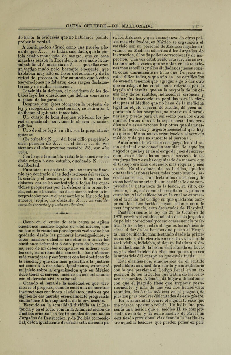 do hasta la evidencia que no habíamos podido probar la verdad. A continuación afirmó como una prueba ple¬ na de que X.... se había suicidado, que la pis¬ tola estaba manchada de sangre, que en esas manchas estaba la Providencia revelando la in¬ culpabilidad é inocencia de Z.... que ellas eran un testigo mudo pero bastante elocuente, que hablaban muy alto en favor del suicidio y de la virtud del procesado. Por supuesto que á estas aseveraciones no faltaron esos rasgos declama¬ torios y de audaz sensación. Concluida la defensa, el presidente de los de¬ bates leyó las cuestiones que debían someterse al juicio de los jurados. Después que éstos otorgaron la protesta de ley y recogieron el cuestionario, se retiraron á deliberar al gabinete inmediato. Un cuarto de hora después volvieron los ju¬ rados, quedando nuevamente abierta la sesión pública. Uno de ellos leyó en alta voz la pregunta si¬ guiente: ¿Es culpable Z.... del homicidio perpetrado en la persona de X.el dia...... de Se¬ tiembre del año próximo pasado? Nó, por diez votos. Con lo que terminó la vista de la causa que ha dado origen á esto estudio, quedando Z. en libertad. Pues bien, no obstante que nuestro testimo¬ nio era contrario á las declaraciones del testigo, la criada y el acusado; y á pesar de que en los debates orales he contestado á todas las cues¬ tiones propuestas por la defensa ó la promoto- ría, estando basadas las discusiones sobre la in¬ terpretación real y el razonamiento lógico de los sucesos, repito, no obstante, Z.... lia sido de¬ clarado inocente y puesto en libertadi.” Como en el curso de esta causa se agitan cuestiones médico-legales de vital interés, que no han sido resueltas por algunos vacíos que han quedado desde las primeras investigaciones, y estos mismos defectos se notan con todas las cuestiones referentes á esta parte de la medici¬ na, creo de mi deber ocuparme en indicar cuá¬ les son, en mi humilde concepto, las prácticas más ventajosas y conformes con las doctrinas de la ciencia, y que den más garantía á la justicia así como á la sociedad. Igualmente, expresaré mi juicio sobre la organización que en México debe tener el servicio médico en sus relaciones con el derecho civil y criminal. Cuando el lema de la sociedad en que vivi¬ mos es el progreso, cuando cada una de nuestras instituciones conducen al adelanto, justo es que siguiendo esa marcha esencialmente progresista caminémos á la vanguardia de la civilización. Estando en la actualidad dividida en Ia Ins¬ tancia y en el fuero común la Administración de Justicia criminal, en dos tribunales denominados Juzgados de Instrucción, y de Policía correccio¬ nal; debía igualmente de existir esta divicion pa¬ ra los Médicos, y que á semejanza de otros paí¬ ses mas civilizados, en México se organizára el servicio con un personal de Médicos-legistas di¬ vididos en Médicos adscritos á los Juzgados de instrucción, á los de policía correccional y de ins¬ pección. Una vez establecido este servicio se evi¬ tarían muchos vacíos que se notan en las relacio¬ nes mas sencillas; y álos ciudadanos jueces cons¬ ta cómo diariamente se tiene que tropezar con estas dificultades, y que aún en los certificados de esencia tenemos que agregar algo ó dar otro que satisfaga á las condiciones referidas por la ley; de ahí resulta, que en la mayoría de los ca¬ sos hay datos inútiles, inducciones erróneas y hechos de observaciones perdidas para la cien¬ cia; pues el Médico que no hace de la medicina legal un objeto especial de estudio, dá poca im¬ portancia á las pesquizas, se apresura á termi¬ narlas y pierde para él, así como para los otros opimos frutos que dá la experiencia. Indepen¬ diente de estas mzones hay otra3 que demues¬ tran la imperiosa y urgente necesidad que hay de que se dé una nueva organización al servicio médico y de que se aumente el personal. Anteriormente, existían seis juzgados del ra¬ mo criminal que conocían también de aquellos negocios quelioy están al cargo del juez de correc¬ ción; tres médicos había para el servicio de es¬ tos juzgados y estaba organizado de manera que el trabajo era mas ordenado, más regular y más exacto. En el exámen de los heridos, aquellos que tenían lesiones leves, tales como araños, es¬ coriaciones, ect., erau declarados de esencia y de estos heridos se extendía un certificado que com¬ prendía la naturaleza de la lesión, su sitio, ex¬ tensión, etc., así como si necesitaba la primera curación, y la clasificación en la cual se expresa¬ ba el artículo del Código en que quedaban com¬ prendidos. Los heridos cuyas lesiones eran de mas importancia, eran declarados de Hospital. Posteriormente la ley de 29 de Octubre de 1879 previno el establecimiento de seis juzgados de policía correcional y como consecuencia prác¬ tica de dicha ley quedan obligados los médicos de cárcel á dar de los heridos que pasan al Hospi¬ tal, un certificado, manifestando desde la prime¬ ra curación, si la cicatriz consecutiva á la herida será visible, indeleble, si dejara lisiadura ó de¬ formidad, cuando la lesión está situada en la ca¬ ra y la clasificación de ellas cualquiera que sea la superficie del cuerpo en que esté situada. Esta clasificación, aunque sea en el sentido probable es una medida absurda y contradictoria con lo que previene el Código Penal en su ex¬ posición de los artículos que tratan de las lesio¬ nes corporales. Además, dá lugar á dificultades con que el juzgado tiene que tropezar poste¬ riormente, y más de una vez nos hemos visto reunidos, dos ó más médicos en el juzgado, de jurados para resolver dificultades de estegénero. En la actualidad ocurre el siguiente caso que me parece oportuno referir. Un individuo pre¬ senta una herida que el médico H. se compro¬ mete á curarla y dá como médico de cárcel un certificado provisional clasificando la herida en¬ tre aquellas lesiones que pueden poner en peli-
