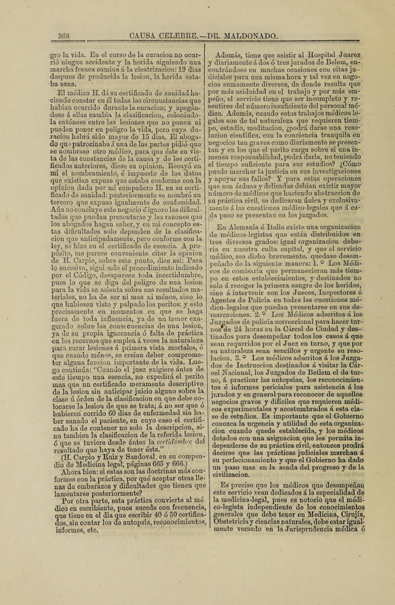gro la vida. Eu el curso de la curación no ocur¬ rió ningún accidente y la herida siguiendo una marcha franca camina á la cicatrización: 19 dias después de producida la lesión, la herida esta¬ ba sana. El medico H. dásu certificado de sanidad ha¬ ciendo constar en el todas las circunstancias que habían ocurrido durante la curación; y apegán¬ dose á ellas cambia la clasificación, colocándo¬ la entonces entre las lesiones que no ponen ni pueden poner en peligro la vida, pero cuya du¬ ración habrá sido mayor de 15 dias. El aboga¬ do que patrocinaba á una de las partes pidió que se nombrase otro módico, para que este en vis¬ ta de las constancias de la causa y de los certi¬ ficados anteriores, diese su opinión. Recayó en mi el nombramiento, ó impuesto de los datos que existían expuse que estaba conforme con la opinión dada por mi compañero H. en su certi¬ ficado de sanidad: posteriormente se nombró un tercero que expuso igualmente de confomidad. Aún no concluye este negocio é ignoro las dificul¬ tades que puedan presentarse y las razones que los abogados hagan saber, y en mi concepto es¬ tas dificultades solo dependen de la clasifica¬ ción que anticipadamente, pero conforme con la ley, se hizo en el certificado de esencia. A pro¬ pósito, me parece conveniente citar la opinión de H. Carpió, sobre este punto, dice así: Para lo sucesivo, siguiendo el procedimiento indicado por el Código, desaparece toda incertidumbre, pues lo que se diga del peligro de una lesión para la vida se asienta sobre sus resultados ma¬ teriales, no ha de ser ni mas ni menos, sino lo que hubiesen visto y palpado los peritos; y esto precisamente en momentos eu que se haga fuera de toda influencia, ya de un temor exa¬ gerado sobre las consecuencias de una lesión, ya de su propia ignorancia ó falta de práctica en los recursos que emplea á veces la naturaleza para curar lesiones á primera vista mortales, ó que cuando menos, se creían deber comprome¬ ter alguna función importante de la vida. Lue¬ go continúa: “Cuando el juez exigiere ántes de este tiempo una esencia, no expedirá el perito mas que un certificado meramente descriptivo de la lesión sin anticipar juicio alguno sobre la clase ú orden de la clasificación en que debe co¬ locarse la lesión de que se trata; á no ser que ó hubieren corrido 60 dias de enfermedad sin ha¬ ber sanado el paciente, en cuyo caso el certifi¬ cado ha de contener no solo la descripción, si¬ no también la clasificación de la referida lesión, ó que se tuviere desde ántes la certidumbre del resultado que haya de tener ésta.” (H. Carpió y Ruiz y Sandoval, en su compen¬ dio de Medicina lega!, páginas 665 y 666.) Ahora bien: si estas son las doctrinas más con¬ formes con la práctica, por qué aceptar otras lle¬ nas de embarazos y dificultades que tienen que lamentarse posteriormente? Por otra parte, esta práctica convierte al mé¬ dico en escribiente, pues sucede con frecuencia, que tiene en el dia que escribir 40 ó 50 certifica¬ dos, sin contar los de autopsia, reconocimientos, informes, etc. Además, tiene que asistir al Hospital Juárez y diariamente á dos ó tres jurados de Belem, en¬ contrándose en muchas ocasiones con citas ju¬ diciales para una misma hora y tal vez en nego¬ cios sumamente diversos, de donde resulta que por más asiduidad en el trabajo y por más em¬ peño, el servicio tiene que ser incompleto y re¬ sentirse del número insuficiente del persona! mé¬ dico. Además, cuando estos trabajos módicos le¬ gales son de tal naturaleza que requieren tiem¬ po, estudio, meditación, ¿podrá darse una reso¬ lución científica, con la conciencia tranquila en negocios tan graves como diariamente se presen¬ tan y en los que el perito carga sobre sí una in¬ mensa responsabilidad, podrá darla, no teniendo el tiempo suficiente para sus estudios? ¿Cómo puede marchar la justicia en sus investigaciones y apoyar sus fallos? Y para estas operaciones que son arduas y delicadas debían existir mayor númoro de médicos que haciendo abstracción de su práctica civil, se dedicaran única y exclusiva¬ mente á las cuestiones médico-legales que á ca¬ da paso se presentan en los juzgados. En Alemania é Italia existe una organización de médicos-legistas que están distribuidos en tres diversos grados: igual organización debe¬ ría eu nuestra culta capital, y que el servicio médico, sea dicho brevemente, quedase desem¬ peñado de la siguiente manera: 1. ° Los Médi¬ cos de comisaría que permanecieran más tiem¬ po en estos establecimientos, y destinados no solo á recoger la primera sangre de los heridos, sino á intervenir con los Jueces, Inspectores ó Agentes de Policía en todas las cuestiones mé¬ dico-legales que puedan presentarse en sus de¬ marcaciones. 2. ° Los Médicos adscritos á los Juzgados de policía correccional para hacer tur¬ nos ele 24 horas eu la Cárcel de Ciudad y des¬ tinados para desempeñar todos los casos á que sean requeridos por el Juez en turno, y que por su naturaleza sean sencillos y urgente su reso¬ lución. 3. ° Los médicos adscritos á los Juzga¬ dos de Instrucción destinados á visitar la Cár¬ cel Nacional, los Juzgados de Betlem el de tur¬ no, á practicar las autopsias, los reconocimien¬ tos ó informes periciales para asistencia á los jurados y en general para reconocer de aquellos negocios graves y difíciles que requieren módi¬ cos expeiimentales y acostumbrados á esta cla¬ se de estudios. Es importante que el Gobierno* conozca la urgencia y utilidad de esta organiza¬ ción cuando quede establecida, y los módicos dotados con una asignación que les permita in¬ dependerse de su práctica civil, entonces prodrá decirse que las prácticas judiciales marchan á su perfecionamiento y que el Gobierno ha dado un paso mas en la senda del progreso y de la civilización. Es preciso que los médicos que desempeñan esto servicio sean dedicados á la especialidad de la medicina-legal, pues es notorio que el médi¬ co-legista independiente de los conocimientos generales que debe tener en Medicina, Cirujía, Obstetricia y ciencias naturales, debe estar igual¬ mente versado en la Jurisprudencia médica ó