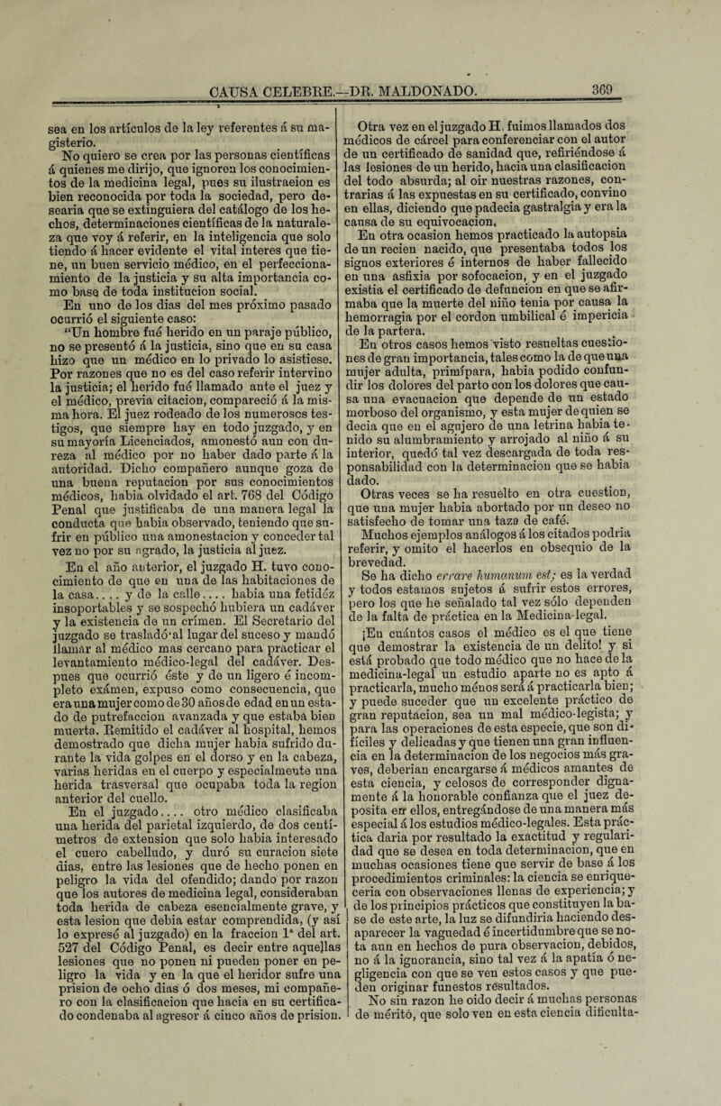 sea en los artículos de la ley referentes á su ma¬ gisterio. No quiero se crea por las personas científicas á quienes me dirijo, que ignoren los conocimien¬ tos de la medicina legal, pues su ilustración es bien reconocida por toda la sociedad, pero de¬ searía que se extinguiera del catálogo de los lie- clios, determinaciones científicas de la naturale¬ za que voy á referir, en la inteligencia que solo tiendo á hacer evidente el vital interes que tie¬ ne, un buen servicio médico, en el perfecciona¬ miento de la justicia y su alta importancia co¬ mo base de toda institución social. En uno de los dias del mes próximo pasado ocurrió el siguiente caso: “Un hombre fue herido en un paraje público, no se presentó á la justicia, sino que en su casa hizo que un médico en lo privado lo asistiese. Por razones que no es del caso referir intervino la justicia; el herido fué llamado ante el juez y el médico, previa citación, compareció á la mis¬ ma hora. El juez rodeado de los numerosos tes¬ tigos, que siempre hay en todo juzgado, y en su mayoría Licenciados, amonestó aun con du¬ reza al médico por no haber dado parte á la autoridad. Dicho compañero aunque goza de una buena reputación por sus conocimientos médicos, había olvidado el art. 768 del Código Penal que justificaba de una manera legal la conducta que había observado, teniendo que su¬ frir en público una amonestación y conceder tal vez no por su agrado, la justicia al juez. En el año anterior, el juzgado H. tuvo cono¬ cimiento de que en una de las habitaciones de la casa.... y de la calle.... había una fetidéz insoportables y se sospechó hubiera un cadáver y la existencia de un crimen. El Secretario del juzgado se trasladó* al lugar del suceso y mandó llamar al médico mas cercano para practicar el levantamiento médico-legal del cadáver. Des¬ pués que ocurrió éste y de un ligero é incom¬ pleto exámen, expuso como consecuencia, que era una mujer como de 30 años de edad en un esta¬ do de putrefacción avanzada y que estaba bien muerta. Remitido el cadáver al hospital, hemos demostrado que dicha mujer había sufrido du¬ rante la vida golpes en el dorso y en la cabeza, varias heridas en el cuerpo y especialmente una herida trasversal que ocupaba toda la región anterior del cuello. En el juzgado.... otro médico clasificaba una herida del parietal izquierdo, de dos centí¬ metros de extensión que solo había interesado el cuero cabelludo, y duró su curación siete dias, entre las lesiones que de hecho ponen en peligro la vida del ofendido; dando por razón que los autores de medicina legal, consideraban toda herida de cabeza esencialmente grave, y esta lesión que debía estar comprendida, (y así lo expresé al juzgado) en la fracción Ia del art. 527 del Código Penal, es decir entre aquejlas lesiones que no ponen ni pueden poner en pe¬ ligro la vida y en la que el heridor sufre una prisión de ocho dias ó dos meses, mi compañe¬ ro con la clasificación que hacia en su certifica¬ do condenaba al agresor á cinco años de prisión. Otra vez en el juzgado H, fuimos llamados dos módicos de cárcel para conferenciar con el autor de un certificado de sanidad que, refiriéndose á las lesiones de un herido, hacia una clasificación del todo absurda; al oir nuestras razones, con¬ trarias á las expuestas en su certificado, convino en ellas, diciendo que padecía gastralgia y era la causa de su equivocación. En otra ocasión hemos practicado la autopsia de un recien nacido, que presentaba todos los signos exteriores ó internos de haber fallecido en una asfixia por sofocación, y en el juzgado existia el certificado de defunción en que se afir¬ maba que la muerte del niño tenia por causa la hemorragia por el cordon umbilical ó impericia de la partera. En otros casos hemos visto resueltas cuestio¬ nes de gran importancia, tales como la de que una mujer adulta, primípara, había podido confun¬ dir los dolores del parto con los dolores que cau¬ sa una evacuación que depende de un estado morboso del organismo, y esta mujer de quien se decía que en el agujero de una letrina había te¬ nido su alumbramiento y arrojado al niño á su interior, quedó tal vez descargada de toda res¬ ponsabilidad con la determinación que se había dado. Otras veces se ha resuelto en otra cuestión, que una mujer había abortado por un deseo no satisfecho de tomar una taza de cafó. Muchos ejemplos análogos á los citados podría referir, y omito el hacerlos en obsequio de la brevedad. Se ha dicho errare humanum est / es la verdad y todos estamos sujetos á sufrir estos errores, pero los que he señalado tal vez sólo dependen de la falta de práctica en la Medicina-legal. ¡En cuántos casos el módico es el que tiene que demostrar la existencia de un delito! y si está probado que todo médico que no hace de la medicina-legal un estudio aparte no es apto á practicarla, mucho ménos será á practicarla bien; y puede suceder que un excelente práctico de gran reputación, sea un mal médico-legista; y para las operaciones de esta especie, que son di¬ fíciles y delicadas y que tienen una gran influen¬ cia en la determinación de los negocios más gra¬ ves, deberían encargarse á médicos amantes de esta ciencia, y celosos de corresponder digna¬ mente á la honorable confianza que el juez de¬ posita err ellos, entregándose de una manera más especial á los estudios médico-legales. Esta prác¬ tica daría por resultado la exactitud y regulari¬ dad que se desea en toda determinación, que en muchas ocasiones tiene que servir de base á los procedimientos criminales: la ciencia se enrique¬ cería con observaciones llenas de experiencia; y de los principios prácticos que constituyen la ba¬ se de este arte, la luz se difundiría haciendo des¬ aparecer la vaguedad ó incertidumbre que se no¬ ta aun en hechos de pura observación, debidos, no á la iguorancia, sino tal vez á la apatía o ne¬ gligencia con que se ven estos casos y que pue¬ den originar funestos resultados. No sin razón he oido decir á muchas personas de mérito, que solo ven en esta ciencia dificulta-